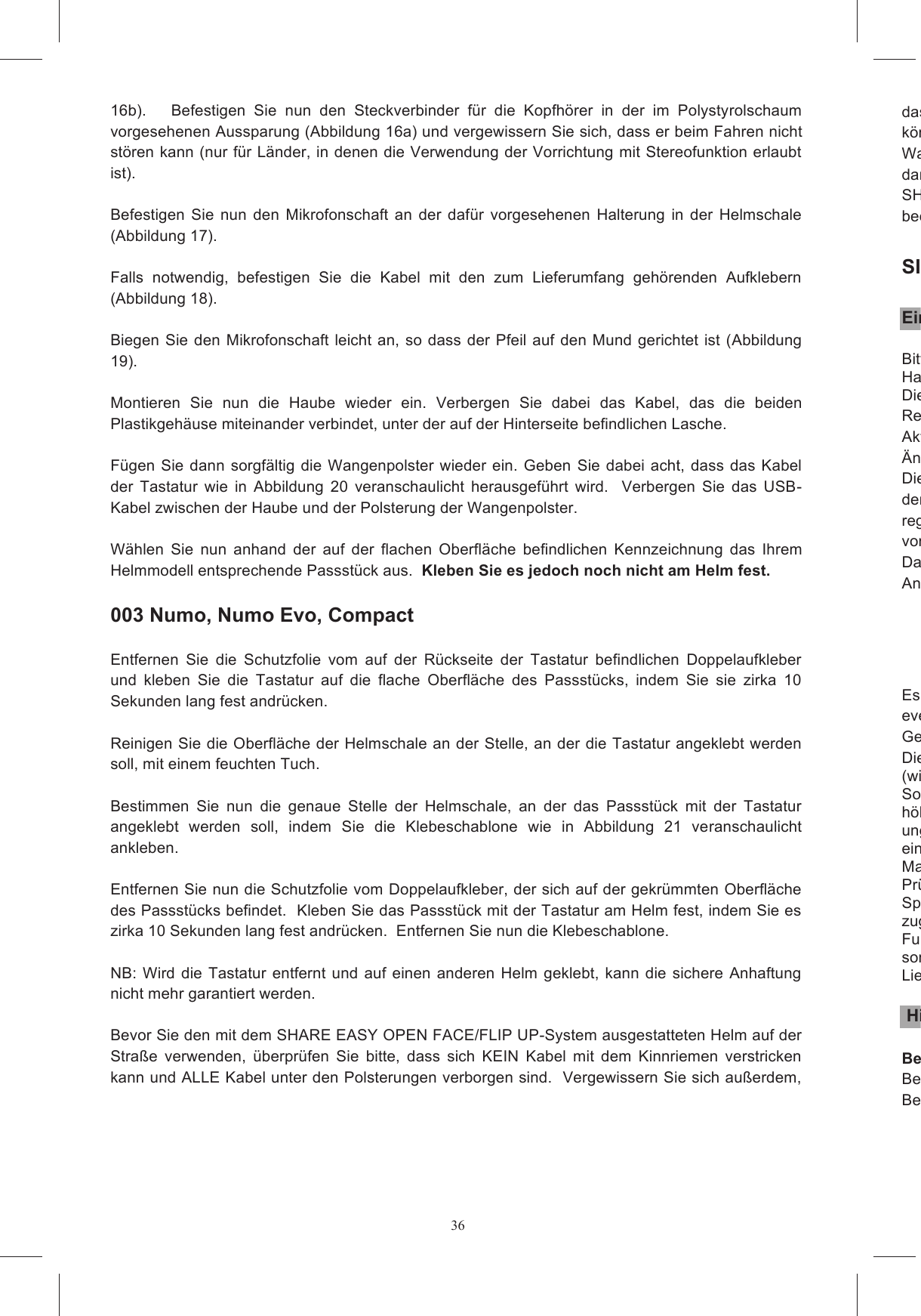 3616b).      Befestigen  Sie  nun  den  Steckverbinder  f&uuml;r  die  Kopfh&ouml;rer  in  der  im  Polystyrolschaum vorgesehenen Aussparung (Abbildung 16a) und vergewissern Sie sich, dass er beim Fahren nicht st&ouml;ren kann (nur f&uuml;r L&auml;nder, in denen die Verwendung der Vorrichtung mit Stereofunktion erlaubt ist).    Befestigen  Sie  nun  den  Mikrofonschaft  an  der  daf&uuml;r  vorgesehenen  Halterung  in  der  Helmschale (Abbildung 17).   Falls  notwendig,  befestigen  Sie  die  Kabel  mit  den  zum  Lieferumfang  geh&ouml;renden  Aufklebern (Abbildung 18).   Biegen  Sie den Mikrofonschaft leicht an, so  dass  der Pfeil auf  den Mund gerichtet ist  (Abbildung 19).   Montieren  Sie  nun  die  Haube  wieder  ein.  Verbergen  Sie  dabei  das  Kabel,  das  die  beiden Plastikgeh&auml;use miteinander verbindet, unter der auf der Hinterseite befindlichen Lasche.   F&uuml;gen  Sie dann sorgf&auml;ltig die Wangenpolster wieder  ein.  Geben  Sie dabei  acht,  dass  das Kabel der  Tastatur  wie  in  Abbildung  20  veranschaulicht  herausgef&uuml;hrt  wird.    Verbergen  Sie  das  USB-Kabel zwischen der Haube und der Polsterung der Wangenpolster.    W&auml;hlen  Sie  nun  anhand  der  auf  der  flachen  Oberfl&auml;che  befindlichen  Kennzeichnung  das  Ihrem Helmmodell entsprechende Passst&uuml;ck aus.  Kleben Sie es jedoch noch nicht am Helm fest.     003 Numo, Numo Evo, Compact  Entfernen  Sie  die  Schutzfolie  vom  auf  der  R&uuml;ckseite  der  Tastatur  befindlichen  Doppelaufkleber und  kleben  Sie  die  Tastatur  auf  die  flache  Oberfl&auml;che  des  Passst&uuml;cks,  indem  Sie  sie  zirka  10 Sekunden lang fest andr&uuml;cken.    Reinigen Sie die Oberfl&auml;che der Helmschale an der Stelle, an der die Tastatur angeklebt werden soll, mit einem feuchten Tuch.   Bestimmen  Sie  nun  die  genaue  Stelle  der  Helmschale,  an  der  das  Passst&uuml;ck  mit  der  Tastatur angeklebt  werden  soll,  indem  Sie  die  Klebeschablone  wie  in  Abbildung  21  veranschaulicht ankleben.   Entfernen Sie nun die Schutzfolie vom Doppelaufkleber, der sich auf der gekr&uuml;mmten Oberfl&auml;che des Passst&uuml;cks befindet.  Kleben Sie das Passst&uuml;ck mit der Tastatur am Helm fest, indem Sie es zirka 10 Sekunden lang fest andr&uuml;cken.  Entfernen Sie nun die Klebeschablone.   NB: Wird  die Tastatur entfernt und auf einen  anderen  Helm  geklebt,  kann die sichere  Anhaftung nicht mehr garantiert werden.   Bevor Sie den mit dem SHARE EASY OPEN FACE/FLIP UP-System ausgestatteten Helm auf der Stra&szlig;e  verwenden,  &uuml;berpr&uuml;fen  Sie  bitte,  dass  sich  KEIN  Kabel  mit  dem  Kinnriemen  verstricken kann und ALLE Kabel unter den Polsterungen verborgen sind.  Vergewissern Sie sich au&szlig;erdem, dass keine losen Kabel oder Bestandteile vorhanden sind, die Sie irgendwie bek&ouml;nnten.  Warten  Sie  nach  der  Montage  des  Helmsets  ein  paar  Stunden,  bevor  Sie  den  Helm  benutzen, damit die Aufkleber ihre volle Haftf&auml;higkeit entwickeln k&ouml;nnen.  SHARE  wurde  als  harmloses  System  entwickelt,  das  die  normale  Passform  des beeinflusst.  SICHERHEITANWEISUNGEN Einleitende HinweiseBitte  lesen  Sie  die  Sicherheitsanweisungen  f&uuml;r  Ihr  Headset  sorgf&auml;ltig.  Diese  befinden  sich  im Handbuch.Dieses  Benutzerhandbuch  wird  ohne  pr&auml;zise  Garantie  ver&ouml;ffentlicht.    AGV  SpaRecht  vor,  jederzeit  und  ohne  Vorank&uuml;ndigung  eventuelle  auf  Druckfehler,  Ungenauigkeiten, Aktualisierung der Informationen bzw. der Programme  und/oder Vorrichtungen zur&uuml;ckzuf&uuml;hrende &Auml;nderungen durchzuf&uuml;hren. Diese &Auml;nderungen betreffen die nachfolgenden Ausgaben dieses Benutzerhandbuchs, welche auf der  Internetseite regelm&auml;&szlig;ig  zu  besuchen,  um  zu  kontvorhanden sind. Das  Share  Intercom  System  entspricht  allen  technischen  Produktnormen  innerhalb  des Anwendungsbereichs der Richtlinien der Europ&auml;ischen Gemeinschaft:  - - - - - Es  ist  dem  Benutzer  untersagt,  &Auml;nderungen  jeglicher  Art  an  der  Vorrichtung  vorzunehmen: eventuelle  nicht  ausdr&uuml;cklich  von  AGV  Spa  genehmigte  &Auml;nderungen  heben  die Gebrauchsberechtigung des BenuDiese  beschr&auml;nkte  Gew&auml;hrleistung  erstreckt  sich  nicht  auf  mitgelieferte  Verbrauchsmaterialien (wie  Batterien);  kosmetische  Sch&auml;den;  Besch&auml;digung  oder  Verlust  irgendwelcher Softwareprogramme,  Daten  oder  entnehmbare  Speichermh&ouml;herer Gewalt, Unf&auml;llen,  unsachgem&auml;&szlig;er Nutzung,  Missbrauch, Vorsatz,  unzweckm&auml;&szlig;iger oder ungew&ouml;hnlich  starker  Nutzung  und  dergleichen  mehr,  sowie  von  au&szlig;en  auf  das  Produkt einwirkenden  Faktoren  wie  beispielsweise  &uuml;bermManipulationen  am  Produkt,  (ii)  unkorrekte  Installation,  unsachgem&auml;&szlig;er  Betrieb,  unkorrekte Pr&uuml;fung  oder  Wartung  dieses  Produktes;  (iii)  Stromausfall  oder  Anschluss  an  eine  unpassende Spannungsquelle  oder  (iv)  versuchten  Rzugelassenen  H&auml;ndler  oder  Lieferanten.  Diese  beschr&auml;nkte  Gew&auml;hrleistung  gilt  nicht,  wenn  der Funktionsfehler  darauf  zur&uuml;ckzuf&uuml;hren  ist,  dass  dieses  Produkt  zusammen  mit  Zubeh&ouml;rteilen, sonstigen  Produkten  odeLieferanten festgestellt wurde, dass dieses Produkt an sich nicht fehlerhaft ist.  Hinweise zur Benutzung BenutzungsorteBei der Verwendung  des Produkts  SHARE IntercomBenutzungsort  geltenden  Regelungen  zu  halten.    Insbesondere  darf  das  Produkt  nicht  an  Orten 