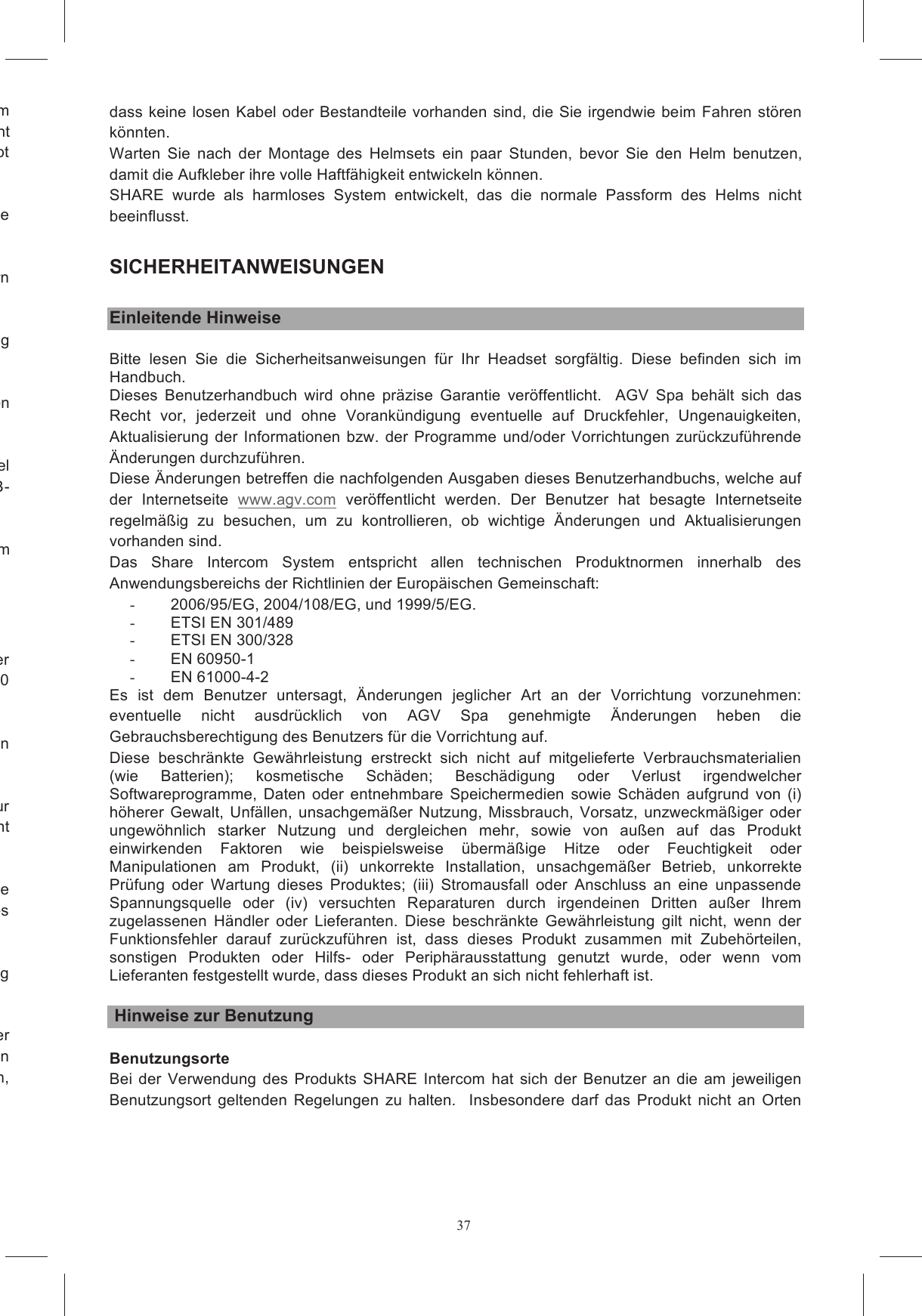 37rolschaum vorgesehenen Aussparung (Abbildung 16a) und vergewissern Sie sich, dass er beim Fahren nicht st&ouml;ren kann (nur f&uuml;r L&auml;nder, in denen die Verwendung der Vorrichtung mit Stereofunktion erlaubt &uuml;r  vorgesehenen  Halterung  in  der  Helmschale Falls  notwendig,  befestigen  Sie  die  Kabel  mit  den  zum  Lieferumfang  geh&ouml;renden  Aufklebern Abbildung Montieren  Sie  nun  die  Haube  wieder  ein.  Verbergen  Sie  dabei  das  Kabel,  das  die  beiden  Sie dabei acht,  dass  das  Kabel der  Tastatur  wie  in  Abbildung  20  veranschaulicht  herausgef&uuml;hrt  wird.    Verbergen  Sie  das  USB-W&auml;hlen  Sie  nun  anhand  der  auf  der  flachen  Oberfl&auml;che  befindlichen  Kennzeichnung  das  Ihrem Kleben Sie es jedoch noch nicht am Helm fest.   Entfernen  Sie  die  Schutzfolie  vom  auf  der  R&uuml;ckseite  der  Tastatur  befindlichen  Doppelaufkleber und  kleben  Sie  die  Tastatur  auf  die  flache  Oberfl&auml;che  des  Passst&uuml;cks,  indem  Sie  sie  zirka  10 schale an der Stelle, an der die Tastatur angeklebt werden Bestimmen  Sie  nun  die  genaue  Stelle  der  Helmschale,  an  der  das  Passst&uuml;ck  mit  der  Tastatur ranschaulicht Entfernen Sie nun die Schutzfolie vom Doppelaufkleber, der sich auf der gekr&uuml;mmten Oberfl&auml;che des Passst&uuml;cks befindet.  Kleben Sie das Passst&uuml;ck mit der Tastatur am Helm fest, indem Sie es NB: Wird  die Tastatur entfernt und auf einen  anderen  Helm  geklebt,  kann die sichere  Anhaftung System ausgestatteten Helm auf der e  verwenden,  &uuml;berpr&uuml;fen  Sie  bitte,  dass  sich  KEIN  Kabel  mit  dem  Kinnriemen  verstricken kann und ALLE Kabel unter den Polsterungen verborgen sind.  Vergewissern Sie sich au&szlig;erdem, dass keine losen Kabel oder Bestandteile vorhanden sind, die Sie irgendwie beim Fahren st&ouml;ren k&ouml;nnten.   Warten  Sie  nach  der  Montage  des  Helmsets  ein  paar  Stunden,  bevor  Sie  den  Helm  benutzen, damit die Aufkleber ihre volle Haftf&auml;higkeit entwickeln k&ouml;nnen.   SHARE  wurde  als  harmloses  System  entwickelt,  das  die  normale  Passform  des  Helms  nicht beeinflusst.   SICHERHEITANWEISUNGEN  Einleitende Hinweise Bitte  lesen  Sie  die  Sicherheitsanweisungen  f&uuml;r  Ihr  Headset  sorgf&auml;ltig.  Diese  befinden  sich  im Handbuch. Dieses  Benutzerhandbuch  wird  ohne  pr&auml;zise  Garantie  ver&ouml;ffentlicht.    AGV  Spa  beh&auml;lt  sich  das Recht  vor,  jederzeit  und  ohne  Vorank&uuml;ndigung  eventuelle  auf  Druckfehler,  Ungenauigkeiten, Aktualisierung der Informationen bzw. der Programme  und/oder Vorrichtungen zur&uuml;ckzuf&uuml;hrende &Auml;nderungen durchzuf&uuml;hren.  Diese &Auml;nderungen betreffen die nachfolgenden Ausgaben dieses Benutzerhandbuchs, welche auf der  Internetseite  www.agv.com  ver&ouml;ffentlicht  werden.  Der  Benutzer  hat  besagte  Internetseite regelm&auml;&szlig;ig  zu  besuchen,  um  zu  kontrollieren,  ob  wichtige  &Auml;nderungen  und  Aktualisierungen vorhanden sind.  Das  Share  Intercom  System  entspricht  allen  technischen  Produktnormen  innerhalb  des Anwendungsbereichs der Richtlinien der Europ&auml;ischen Gemeinschaft:   -  2006/95/EG, 2004/108/EG, und 1999/5/EG.  -  ETSI EN 301/489 -  ETSI EN 300/328 -  EN 60950-1 -  EN 61000-4-2 Es  ist  dem  Benutzer  untersagt,  &Auml;nderungen  jeglicher  Art  an  der  Vorrichtung  vorzunehmen: eventuelle  nicht  ausdr&uuml;cklich  von  AGV  Spa  genehmigte  &Auml;nderungen  heben  die Gebrauchsberechtigung des Benutzers f&uuml;r die Vorrichtung auf.   Diese  beschr&auml;nkte  Gew&auml;hrleistung  erstreckt  sich  nicht  auf  mitgelieferte  Verbrauchsmaterialien (wie  Batterien);  kosmetische  Sch&auml;den;  Besch&auml;digung  oder  Verlust  irgendwelcher Softwareprogramme,  Daten  oder  entnehmbare  Speichermedien  sowie  Sch&auml;den  aufgrund  von  (i) h&ouml;herer Gewalt, Unf&auml;llen,  unsachgem&auml;&szlig;er Nutzung,  Missbrauch, Vorsatz,  unzweckm&auml;&szlig;iger oder ungew&ouml;hnlich  starker  Nutzung  und  dergleichen  mehr,  sowie  von  au&szlig;en  auf  das  Produkt einwirkenden  Faktoren  wie  beispielsweise  &uuml;berm&auml;&szlig;ige  Hitze  oder  Feuchtigkeit  oder Manipulationen  am  Produkt,  (ii)  unkorrekte  Installation,  unsachgem&auml;&szlig;er  Betrieb,  unkorrekte Pr&uuml;fung  oder  Wartung  dieses  Produktes;  (iii)  Stromausfall  oder  Anschluss  an  eine  unpassende Spannungsquelle  oder  (iv)  versuchten  Reparaturen  durch  irgendeinen  Dritten  au&szlig;er  Ihrem zugelassenen  H&auml;ndler  oder  Lieferanten.  Diese  beschr&auml;nkte  Gew&auml;hrleistung  gilt  nicht,  wenn  der Funktionsfehler  darauf  zur&uuml;ckzuf&uuml;hren  ist,  dass  dieses  Produkt  zusammen  mit  Zubeh&ouml;rteilen, sonstigen  Produkten  oder  Hilfs-  oder  Periph&auml;rausstattung  genutzt  wurde,  oder  wenn  vom Lieferanten festgestellt wurde, dass dieses Produkt an sich nicht fehlerhaft ist.   Hinweise zur Benutzung  Benutzungsorte Bei der Verwendung  des Produkts  SHARE Intercom hat sich  der Benutzer  an  die  am jeweiligen Benutzungsort  geltenden  Regelungen  zu  halten.    Insbesondere  darf  das  Produkt  nicht  an  Orten 