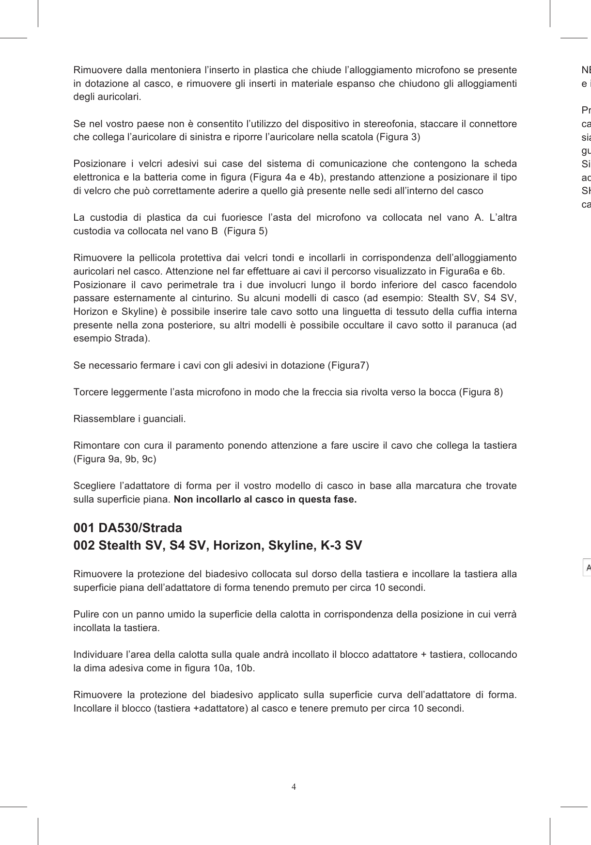 4Rimuovere dalla mentoniera l&rsquo;inserto in plastica che chiude l&rsquo;alloggiamento microfono se presente in dotazione al casco, e rimuovere gli inserti in  materiale  espanso che chiudono gli alloggiamenti degli auricolari.  Se nel vostro paese non &egrave; consentito l&rsquo;utilizzo del dispositivo in stereofonia, staccare il connettore che collega l&rsquo;auricolare di sinistra e riporre l&rsquo;auricolare nella scatola (Figura 3)  Posizionare  i  velcri  adesivi  sui  case  del  sistema  di  comunicazione  che  contengono  la  scheda elettronica e la batteria come in figura (Figura 4a e 4b), prestando attenzione a posizionare il tipo di velcro che pu&ograve; correttamente aderire a quello gi&agrave; presente nelle sedi all&rsquo;interno del casco  La  custodia  di  plastica  da  cui  fuoriesce  l&rsquo;asta  del  microfono  va  collocata  nel  vano  A.  L&rsquo;altra custodia va collocata nel vano B  (Figura 5)  Rimuovere  la  pellicola  protettiva  dai  velcri  tondi  e  incollarli  in  corrispondenza  dell&rsquo;alloggiamento auricolari nel casco. Attenzione nel far effettuare ai cavi il percorso visualizzato in Figura6a e 6b. Posizionare  il  cavo  perimetrale  tra  i  due  involucri  lungo  il  bordo  inferiore  del  casco  facendolo passare  esternamente  al  cinturino.  Su  alcuni  modelli  di  casco  (ad  esempio:  Stealth  SV,  S4  SV, Horizon e Skyline) &egrave; possibile inserire tale cavo sotto una linguetta  di tessuto della cuffia interna presente nella  zona  posteriore,  su altri modelli  &egrave;  possibile  occultare  il  cavo  sotto  il paranuca  (ad esempio Strada).  Se necessario fermare i cavi con gli adesivi in dotazione (Figura7)  Torcere leggermente l&rsquo;asta microfono in modo che la freccia sia rivolta verso la bocca (Figura 8)  Riassemblare i guanciali.  Rimontare con cura  il  paramento ponendo  attenzione a fare uscire il cavo che collega la tastiera (Figura 9a, 9b, 9c)  Scegliere  l&rsquo;adattatore  di  forma  per  il  vostro  modello  di  casco  in  base  alla  marcatura  che  trovate sulla superficie piana. Non incollarlo al casco in questa fase.   001 DA530/Strada  002 Stealth SV, S4 SV, Horizon, Skyline, K-3 SV  Rimuovere la protezione del biadesivo collocata sul dorso della tastiera e incollare la tastiera alla superficie piana dell&rsquo;adattatore di forma tenendo premuto per circa 10 secondi.  Pulire con un panno umido la superficie della calotta in corrispondenza della posizione in cui verr&agrave; incollata la tastiera.  Individuare l&rsquo;area della calotta sulla quale andr&agrave; incollato il blocco adattatore + tastiera, collocando la dima adesiva come in figura 10a, 10b.  Rimuovere  la  protezione  del  biadesivo  applicato  sulla  superficie  curva  dell&rsquo;adattatore  di  forma. Incollare il blocco (tastiera +adattatore) al casco e tenere premuto per circa 10 secondi.  NB: La tastiera non &egrave; progettata per poter garantire affidabilit&agrave; nella tenuta qualora venga rimossa e incollata su un altro casco. Primacavi siano esterni al sottogola siano  cavi guida.Si  raccomanda  di  attendere  alcune  ore  prima  di  utilizzare  il  casco  in  modo  da  consentire  agli adesivi di raggiungere il massimo grado di adesioneSHARE calzata del casco. 