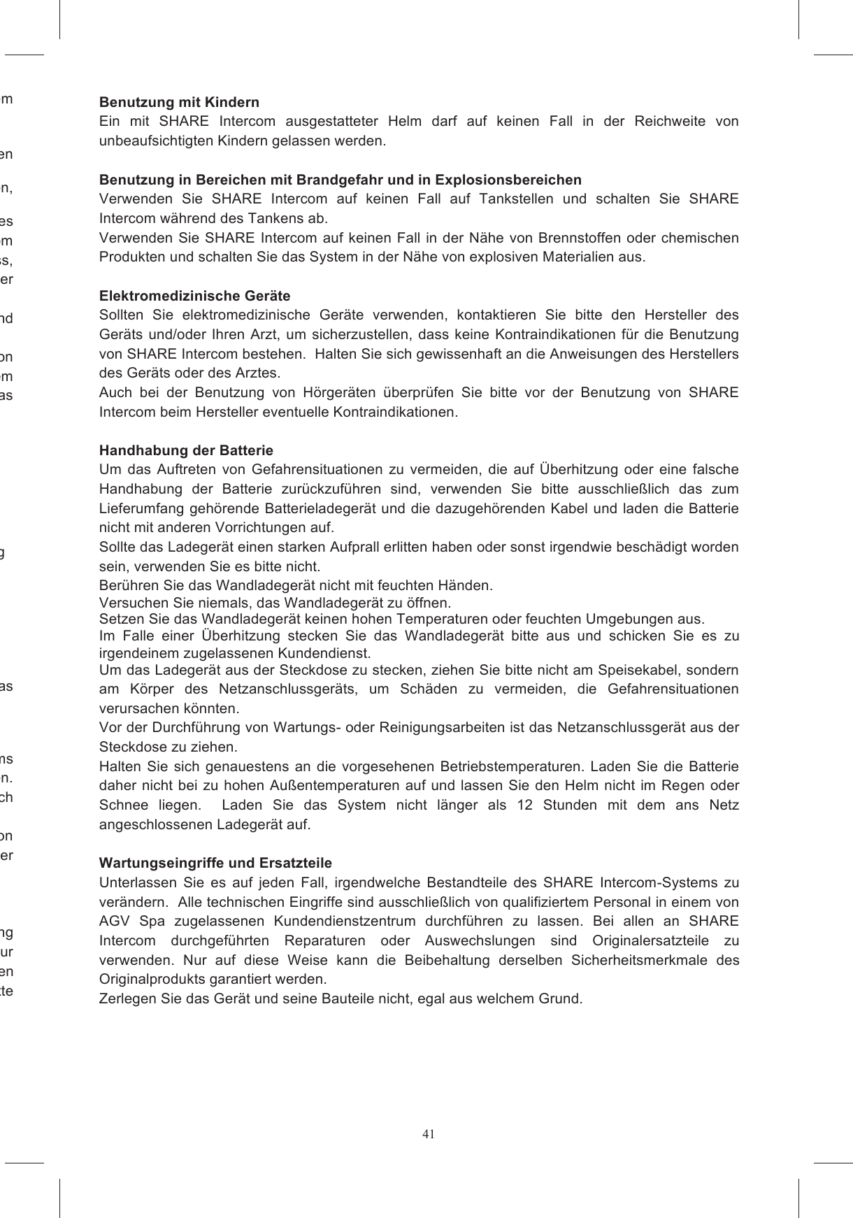 41Zur Vermeidung von Unf&auml;llen und Explosionen verwenden Sie das Ger&auml;t nicht bei ausgetretenem Setzen Sie Ihr Ger&auml;t keinen extremen Temperaturen aus, Feuchtigkeit oder Hochspannung aus. Bringen  Sie  das  Ger&auml;t  nicht  mit  Fl&uuml;ssigkeiten  in  Kontakt  und  legen  Sie  keine  schweren Seien  Sie  vorsichtig  bei  Verwendung  Ihres  Ger&auml;tes  neben  Wasserquellen,  wie  Badewannen, Gebrauchs  von  SHARE  Intercom  als  auch  w&auml;hrend  des Aufladens  der  Batterie,  dass  das  Helminnere  nass  wird:  dringt  Wasser  in  die  SHARE  Intercom Bestandteile ein, k&ouml;nnte dies Gefahrensituationen verursachen.  Wird das System dennoch nass, rt aus und entfernen es so schnell wie m&ouml;glich aus dem Helm, um es an der System ausgestatteten Helm w&auml;hrend h  anormalen  Auswirkungen  auftreten  (z.B.  die  Bildung  von intensiver Hitze, Rauch, Ger&uuml;chen o.a.), ist der Helm umgehend auszuziehen.  Sollte das System gerade  seine  Batterie  aufladen,  ist  dieser  Vorgang  umgehend  zu  unterbrechen,  indem  Sie  das das Wandladeger&auml;t nach Einhaltung der Bedienungsanweisung nicht normal l&auml;uft; rde; SHARE stabil, kann aber besch&auml;digt werden oder kaputt gehen, wenn es nicht sorgf&auml;ltig Ihr Ger&auml;t nicht normal funktioniert und ein Einstellen der Steuerfunktionen diesen Kabeln sorgsam um, ziehen Sie nicht zu stark daran, sonst kann das Systems  im  Inneren  des  Helms k&ouml;nnte  die  Sicherheitsmerkmale  des  Helms  ver&auml;ndern  und  Gefahrensituationen  verursachen.  geanleitungen und wenden Sie sich Die Besch&auml;digung des Helms und/oder des elektronischen Systems w&auml;hrend der Installation von kann  die  Merkmale  des  Helms  &auml;ndern  und  somit  die  Ung&uuml;ltigkeit  seiner Gew&ouml;hnung und  zu  zeitweiliger  Schwerh&ouml;rigkeit.  Auf  die  Dauer  k&ouml;nnen  bleibende  Geh&ouml;rsch&auml;den  bis  hin  zur v&ouml;lligen  Taubheit  auftreten.    Verwenden  Sie  deshalb  SHARE  Intercom  mit  einer  angemessenen sp&uuml;ren,  senken  Sie  bitte  Benutzung mit Kindern Ein  mit  SHARE  Intercom  ausgestatteter  Helm  darf  auf  keinen  Fall  in  der  Reichweite  von unbeaufsichtigten Kindern gelassen werden.   Benutzung in Bereichen mit Brandgefahr und in Explosionsbereichen Verwenden  Sie  SHARE  Intercom  auf  keinen  Fall  auf  Tankstellen  und  schalten  Sie  SHARE Intercom w&auml;hrend des Tankens ab.  Verwenden Sie SHARE Intercom auf keinen Fall in der N&auml;he von Brennstoffen oder chemischen Produkten und schalten Sie das System in der N&auml;he von explosiven Materialien aus.   Elektromedizinische Ger&auml;te  Sollten  Sie  elektromedizinische  Ger&auml;te  verwenden,  kontaktieren  Sie  bitte  den  Hersteller  des Ger&auml;ts und/oder Ihren Arzt, um sicherzustellen, dass keine Kontraindikationen f&uuml;r die Benutzung von SHARE Intercom bestehen.  Halten Sie sich gewissenhaft an die Anweisungen des Herstellers des Ger&auml;ts oder des Arztes.  Auch  bei  der  Benutzung  von  H&ouml;rger&auml;ten  &uuml;berpr&uuml;fen  Sie  bitte  vor  der  Benutzung  von  SHARE Intercom beim Hersteller eventuelle Kontraindikationen.   Handhabung der Batterie Um das Auftreten von Gefahrensituationen  zu  vermeiden,  die auf  &Uuml;berhitzung  oder  eine falsche Handhabung  der  Batterie  zur&uuml;ckzuf&uuml;hren  sind,  verwenden  Sie  bitte  ausschlie&szlig;lich  das  zum Lieferumfang geh&ouml;rende Batterieladeger&auml;t und die dazugeh&ouml;renden Kabel und laden die Batterie nicht mit anderen Vorrichtungen auf.  Sollte das Ladeger&auml;t einen starken Aufprall erlitten haben oder sonst irgendwie besch&auml;digt worden sein, verwenden Sie es bitte nicht.  Ber&uuml;hren Sie das Wandladeger&auml;t nicht mit feuchten H&auml;nden. Versuchen Sie niemals, das Wandladeger&auml;t zu &ouml;ffnen. Setzen Sie das Wandladeger&auml;t keinen hohen Temperaturen oder feuchten Umgebungen aus. Im  Falle  einer  &Uuml;berhitzung  stecken  Sie  das  Wandladeger&auml;t  bitte  aus  und  schicken  Sie  es  zu irgendeinem zugelassenen Kundendienst. Um das Ladeger&auml;t aus der Steckdose zu stecken, ziehen Sie bitte nicht am Speisekabel, sondern am  K&ouml;rper  des  Netzanschlussger&auml;ts,  um  Sch&auml;den  zu  vermeiden,  die  Gefahrensituationen verursachen k&ouml;nnten.  Vor der Durchf&uuml;hrung von Wartungs- oder Reinigungsarbeiten ist das Netzanschlussger&auml;t aus der Steckdose zu ziehen.  Halten  Sie  sich genauestens an die vorgesehenen Betriebstemperaturen. Laden  Sie  die  Batterie daher nicht bei zu hohen Au&szlig;entemperaturen auf und lassen Sie den Helm nicht im Regen oder Schnee  liegen.    Laden  Sie  das  System  nicht  l&auml;nger  als  12  Stunden  mit  dem  ans  Netz angeschlossenen Ladeger&auml;t auf.   Wartungseingriffe und Ersatzteile Unterlassen  Sie  es  auf  jeden  Fall,  irgendwelche  Bestandteile  des  SHARE  Intercom-Systems  zu ver&auml;ndern.  Alle technischen Eingriffe sind ausschlie&szlig;lich von qualifiziertem Personal in einem von AGV  Spa  zugelassenen  Kundendienstzentrum  durchf&uuml;hren  zu  lassen.  Bei  allen  an  SHARE Intercom  durchgef&uuml;hrten  Reparaturen  oder  Auswechslungen  sind  Originalersatzteile  zu verwenden.  Nur  auf  diese  Weise  kann  die  Beibehaltung  derselben  Sicherheitsmerkmale  des Originalprodukts garantiert werden.  Zerlegen Sie das Ger&auml;t und seine Bauteile nicht, egal aus welchem Grund. 