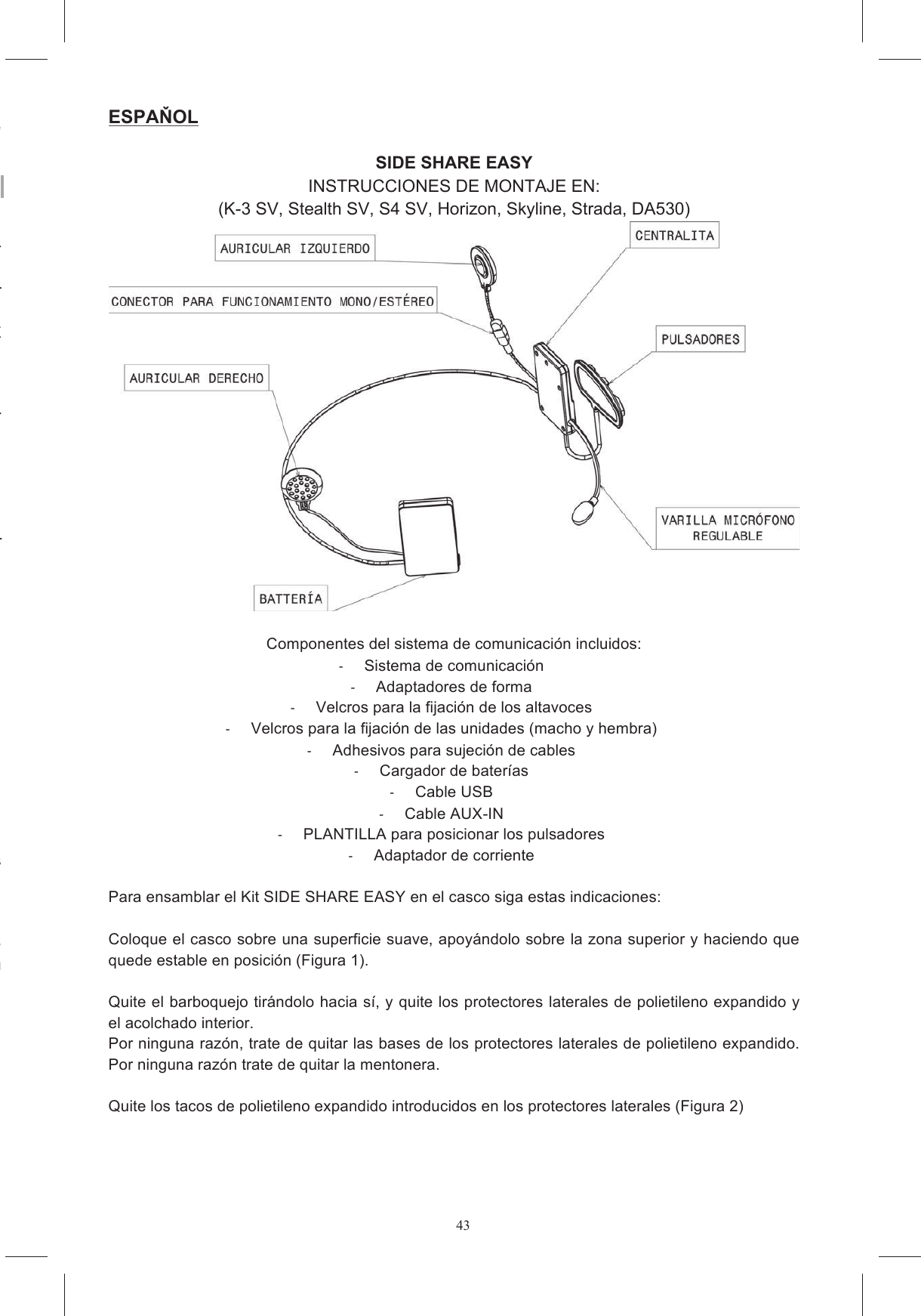 43icht.  Dies  f&uuml;hrt  zum  Erl&ouml;schen  der  Gew&auml;hrleistung  und kann zu Sch&auml;den an den Elektronikkreisl&auml;ufen f&uuml;hren. Falls Hilfe erforderlich ist, nehmen Sie bitte Kontakt zu dem Gesch&auml;ft, in dem Sie das Produkt gekauft haben, oder zum Kundendienst auf. Da in einigen L&auml;ndern die Verwendung von mobilen Kommunikationssystemen verboten oder nur beschr&auml;nkt erlaubt ist, &uuml;berpr&uuml;fen Sie vor der Installation von SHARE Intercom alle anwendbaren m  darf  nicht  unter  Verletzung  von  Gesetzen  oder In  einigen  L&auml;ndern  k&ouml;nnte  die  Benutzung  von  Systemen,  die  &auml;hnliche  Merkmale  wie  SHARE riften der Stra&szlig;enverkehrsordnung sowie die notwendigen Lenkman&ouml;ver des Motorrads haben auf jeden Fall den absoluten Vorrang vor der Verwendung von Systemen wie W&auml;hrend der Fahrt m&uuml;ssen beide H&auml;nde zum Lenken  des Fahrzeugs verwendet werden. Daher haben  alle  an  SHARE  Intercom  vorzunehmenden,  im  Folgenden  aufgelisteten  Eingriffe  bei Die  Benutzung  von  SHARE  Intercom  mit  hoher  Lautst&auml;rke  kann  vom  Fahren  des  Fahrzeugs ablenken  und  Gefahrensituationen  verursachen  oder  die  M&ouml;glichkeit,  Au&szlig;enger&auml;usche stellt  werden,  dass Eine kontinuierliche Benutzung von SHARE Intercom mit hoher Lautst&auml;rke kann die F&auml;higkeit, von enger&auml;uschen  zu  garantieren,  bietet  SHARE  Intercom  die M&ouml;glichkeit,  vor  der  Installation  des  Systems  einen  Lautsprecher  abzutrennen  und  nicht  zu ESPAOL  SIDE SHARE EASY INSTRUCCIONES DE MONTAJE EN: (K-3 SV, Stealth SV, S4 SV, Horizon, Skyline, Strada, DA530)   Componentes del sistema de comunicaci&oacute;n incluidos:   Sistema de comunicaci&oacute;n   Adaptadores de forma   Velcros para la fijaci&oacute;n de los altavoces   Velcros para la fijaci&oacute;n de las unidades (macho y hembra)   Adhesivos para sujeci&oacute;n de cables   Cargador de bater&iacute;as   Cable USB   Cable AUX-IN   PLANTILLA para posicionar los pulsadores   Adaptador de corriente  Para ensamblar el Kit SIDE SHARE EASY en el casco siga estas indicaciones:  Coloque el casco sobre una superficie suave, apoy&aacute;ndolo sobre la zona superior y haciendo que quede estable en posici&oacute;n (Figura 1).   Quite el barboquejo tir&aacute;ndolo hacia s&iacute;, y quite los protectores laterales de polietileno expandido y el acolchado interior.  Por ninguna raz&oacute;n, trate de quitar las bases de los protectores laterales de polietileno expandido. Por ninguna raz&oacute;n trate de quitar la mentonera.  Quite los tacos de polietileno expandido introducidos en los protectores laterales (Figura 2) 