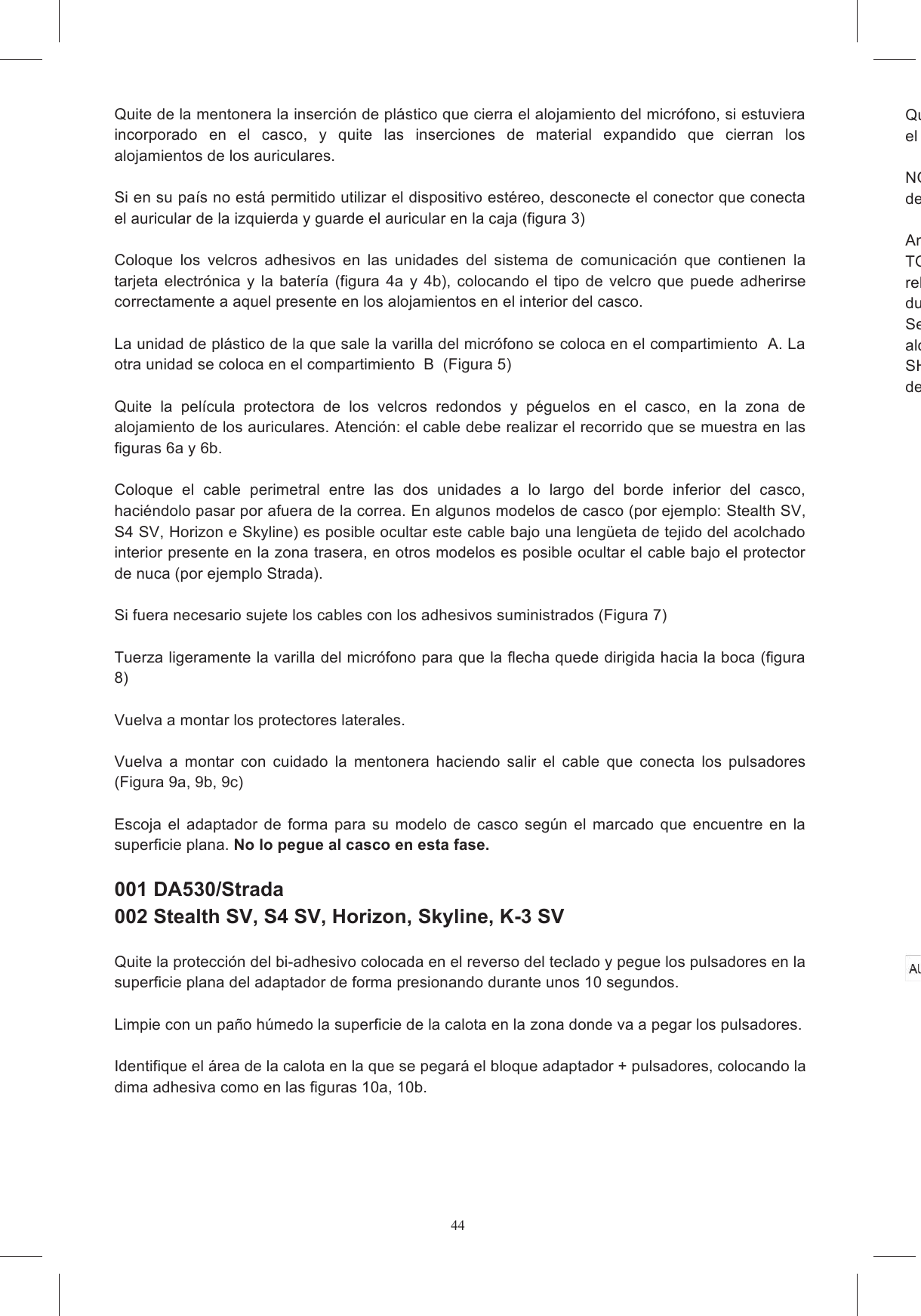 44 Quite de la mentonera la inserci&oacute;n de pl&aacute;stico que cierra el alojamiento del micr&oacute;fono, si estuviera incorporado  en  el  casco,  y  quite  las  inserciones  de  material  expandido  que  cierran  los alojamientos de los auriculares.   Si en su pa&iacute;s no est&aacute; permitido utilizar el dispositivo est&eacute;reo, desconecte el conector que conecta el auricular de la izquierda y guarde el auricular en la caja (figura 3)  Coloque  los  velcros  adhesivos  en  las  unidades  del  sistema  de  comunicaci&oacute;n  que  contienen  la tarjeta  electr&oacute;nica  y  la  bater&iacute;a  (figura  4a  y  4b),  colocando  el  tipo  de  velcro  que  puede  adherirse correctamente a aquel presente en los alojamientos en el interior del casco.   La unidad de pl&aacute;stico de la que sale la varilla del micr&oacute;fono se coloca en el compartimiento  A. La otra unidad se coloca en el compartimiento  B  (Figura 5)  Quite  la  pel&iacute;cula  protectora  de  los  velcros  redondos  y  p&eacute;guelos  en  el  casco,  en  la  zona  de alojamiento de los auriculares. Atenci&oacute;n: el cable debe realizar el recorrido que se muestra en las figuras 6a y 6b.        Coloque  el  cable  perimetral  entre  las  dos  unidades  a  lo  largo  del  borde  inferior  del  casco, haci&eacute;ndolo pasar por afuera de la correa. En algunos modelos de casco (por ejemplo: Stealth SV, S4 SV, Horizon e Skyline) es posible ocultar este cable bajo una leng&uuml;eta de tejido del acolchado interior presente en la zona trasera, en otros modelos es posible ocultar el cable bajo el protector de nuca (por ejemplo Strada).   Si fuera necesario sujete los cables con los adhesivos suministrados (Figura 7)  Tuerza ligeramente la varilla del micr&oacute;fono para que la flecha quede dirigida hacia la boca (figura 8)  Vuelva a montar los protectores laterales.   Vuelva  a  montar  con  cuidado  la  mentonera  haciendo  salir  el  cable  que  conecta  los  pulsadores (Figura 9a, 9b, 9c)   Escoja  el  adaptador  de  forma  para  su  modelo  de  casco  seg&uacute;n  el  marcado  que  encuentre  en  la superficie plana. No lo pegue al casco en esta fase.    001 DA530/Strada  002 Stealth SV, S4 SV, Horizon, Skyline, K-3 SV  Quite la protecci&oacute;n del bi-adhesivo colocada en el reverso del teclado y pegue los pulsadores en la superficie plana del adaptador de forma presionando durante unos 10 segundos.    Limpie con un pa&ntilde;o h&uacute;medo la superficie de la calota en la zona donde va a pegar los pulsadores.  Identifique el &aacute;rea de la calota en la que se pegar&aacute; el bloque adaptador + pulsadores, colocando la dima adhesiva como en las figuras 10a, 10b.   Quite la protecci&oacute;n del biel bloque (pulsadores + adaptador) al casco y presione durante unos diez segundos. NOTA:despega y se los pega en otro casco. Antes de utiliTODOS los cables pasen por afuera del barboquejo y que est&eacute;n adecuadamente ocultos bajo los rellenos.durante la conducci&oacute;n.Se recomienda esperar algunas horas antes de usar el casco a fin de permitir que los adhesivos alcancen una adherencia adecuada.SHARE EASY FULL FACE ha sido dise&ntilde;ado para ser inocuo y para no influir en el ajuste normal del casco.  INSTRUCCIONES DE MONTAJE EN CASCOS