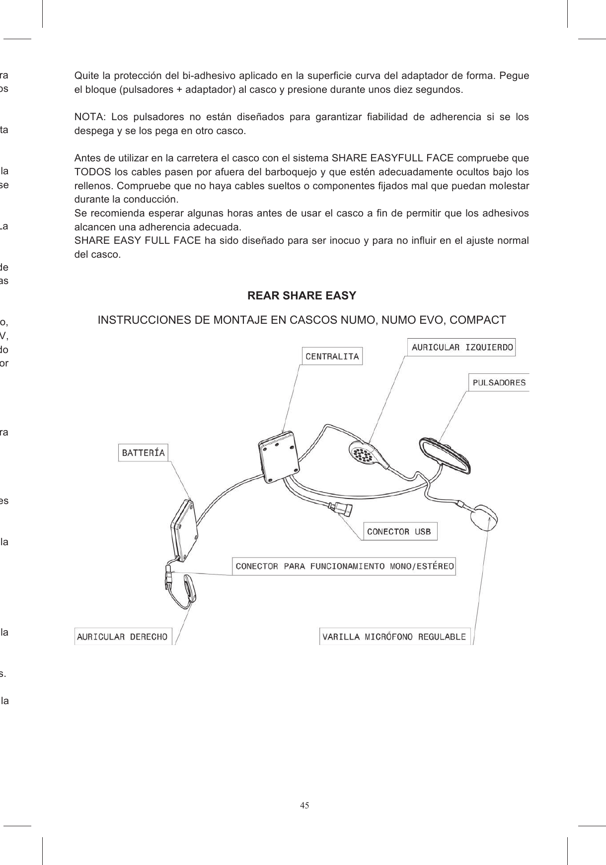 45Quite de la mentonera la inserci&oacute;n de pl&aacute;stico que cierra el alojamiento del micr&oacute;fono, si estuviera incorporado  en  el  casco,  y  quite  las  inserciones  de  material  expandido  que  cierran  los Si en su pa&iacute;s no est&aacute; permitido utilizar el dispositivo est&eacute;reo, desconecte el conector que conecta comunicaci&oacute;n  que  contienen  la tarjeta  electr&oacute;nica  y  la  bater&iacute;a  (figura  4a  y  4b),  colocando  el  tipo  de  velcro  que  puede  adherirse del micr&oacute;fono se coloca en el compartimiento  A. La Quite  la  pel&iacute;cula  protectora  de  los  velcros  redondos  y  p&eacute;guelos  en  el  casco,  en  la  zona  de e realizar el recorrido que se muestra en las Coloque  el  cable  perimetral  entre  las  dos  unidades  a  lo  largo  del  borde  inferior  del  casco, Stealth SV, 4 SV, Horizon e Skyline) es posible ocultar este cable bajo una leng&uuml;eta de tejido del acolchado interior presente en la zona trasera, en otros modelos es posible ocultar el cable bajo el protector Tuerza ligeramente la varilla del micr&oacute;fono para que la flecha quede dirigida hacia la boca (figura lir  el  cable  que  conecta  los  pulsadores Escoja  el  adaptador  de  forma  para  su  modelo  de  casco  seg&uacute;n  el  marcado  que  encuentre  en  la adhesivo colocada en el reverso del teclado y pegue los pulsadores en la zona donde va a pegar los pulsadores. Identifique el &aacute;rea de la calota en la que se pegar&aacute; el bloque adaptador + pulsadores, colocando la  Quite la protecci&oacute;n del bi-adhesivo aplicado en la superficie curva del adaptador de forma. Pegue el bloque (pulsadores + adaptador) al casco y presione durante unos diez segundos.   NOTA:  Los  pulsadores  no  est&aacute;n  dise&ntilde;ados  para  garantizar  fiabilidad  de  adherencia  si  se  los despega y se los pega en otro casco.  Antes de utilizar en la carretera el casco con el sistema SHARE EASYFULL FACE compruebe que TODOS los cables pasen por afuera del barboquejo y que est&eacute;n adecuadamente ocultos bajo los rellenos. Compruebe que no haya cables sueltos o componentes fijados mal que puedan molestar durante la conducci&oacute;n.  Se recomienda esperar algunas horas antes de usar el casco a fin de permitir que los adhesivos alcancen una adherencia adecuada. SHARE EASY FULL FACE ha sido dise&ntilde;ado para ser inocuo y para no influir en el ajuste normal del casco.   REAR SHARE EASY INSTRUCCIONES DE MONTAJE EN CASCOS NUMO, NUMO EVO, COMPACT     