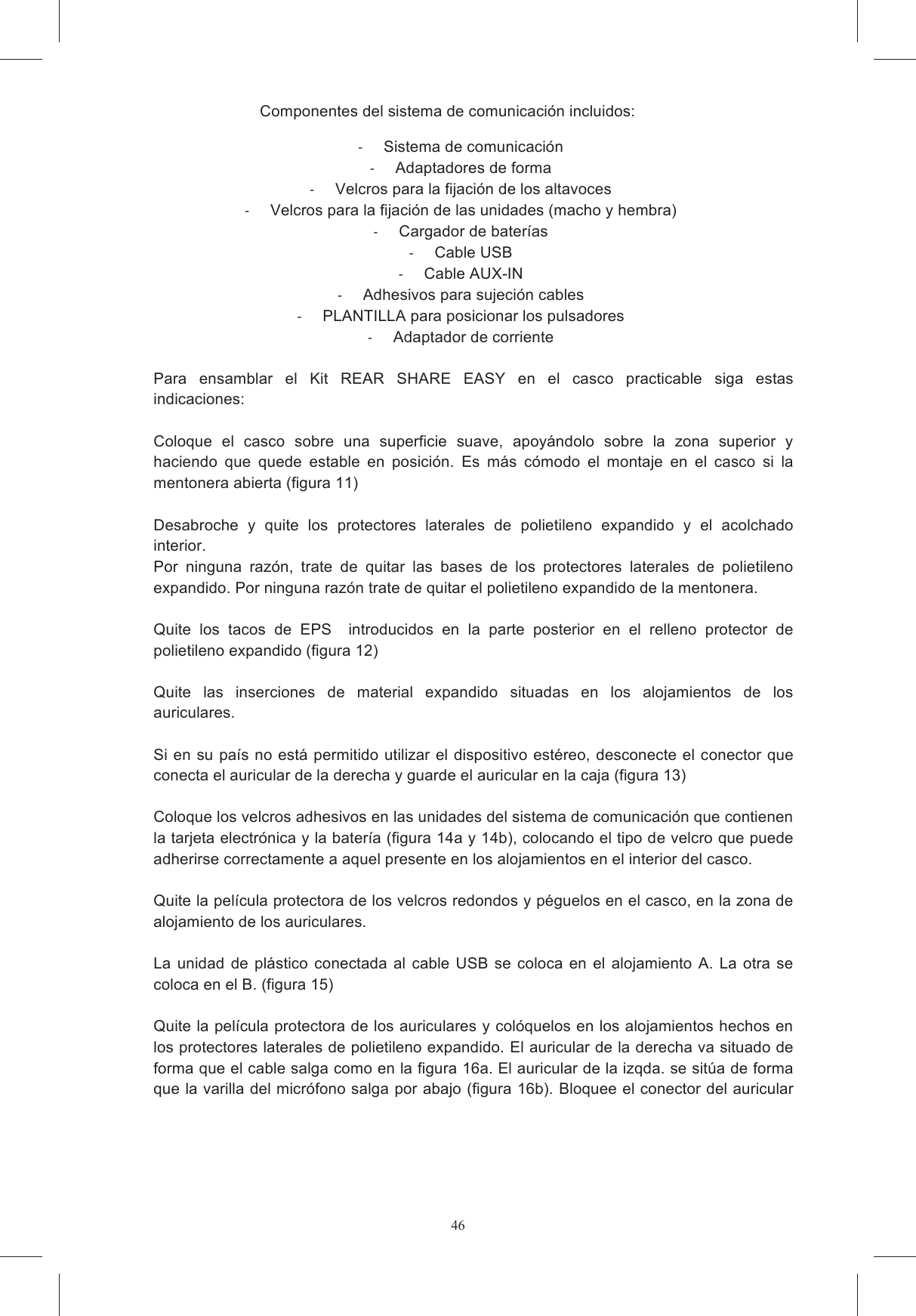 46Componentes del sistema de comunicaci&oacute;n incluidos:   Sistema de comunicaci&oacute;n   Adaptadores de forma   Velcros para la fijaci&oacute;n de los altavoces   Velcros para la fijaci&oacute;n de las unidades (macho y hembra)   Cargador de bater&iacute;as   Cable USB   Cable AUX-IN   Adhesivos para sujeci&oacute;n cables   PLANTILLA para posicionar los pulsadores   Adaptador de corriente  Para  ensamblar  el  Kit  REAR  SHARE  EASY  en  el  casco  practicable  siga  estas indicaciones:   Coloque  el  casco  sobre  una  superficie  suave,  apoy&aacute;ndolo  sobre  la  zona  superior  y haciendo  que  quede  estable  en  posici&oacute;n.  Es  m&aacute;s  c&oacute;modo  el  montaje  en  el  casco  si  la mentonera abierta (figura 11)  Desabroche  y  quite  los  protectores  laterales  de  polietileno  expandido  y  el  acolchado interior.  Por  ninguna  raz&oacute;n,  trate  de  quitar  las  bases  de  los  protectores  laterales  de  polietileno expandido. Por ninguna raz&oacute;n trate de quitar el polietileno expandido de la mentonera.   Quite  los  tacos  de  EPS    introducidos  en  la  parte  posterior  en  el  relleno  protector  de polietileno expandido (figura 12)  Quite  las  inserciones  de  material  expandido  situadas  en  los  alojamientos  de  los auriculares.   Si en su pa&iacute;s no est&aacute; permitido utilizar el dispositivo est&eacute;reo, desconecte el conector que conecta el auricular de la derecha y guarde el auricular en la caja (figura 13)  Coloque los velcros adhesivos en las unidades del sistema de comunicaci&oacute;n que contienen la tarjeta electr&oacute;nica y la bater&iacute;a (figura 14a y 14b), colocando el tipo de velcro que puede adherirse correctamente a aquel presente en los alojamientos en el interior del casco.   Quite la pel&iacute;cula protectora de los velcros redondos y p&eacute;guelos en el casco, en la zona de alojamiento de los auriculares.   La  unidad  de  pl&aacute;stico  conectada al  cable  USB  se  coloca  en  el  alojamiento  A.  La  otra  se coloca en el B. (figura 15)  Quite la pel&iacute;cula protectora de los auriculares y col&oacute;quelos en los alojamientos hechos en los protectores laterales de polietileno expandido. El auricular de la derecha va situado de forma que el cable salga como en la figura 16a. El auricular de la izqda. se sit&uacute;a de forma que la varilla del micr&oacute;fono salga por abajo (figura 16b). Bloquee el conector del auricular     