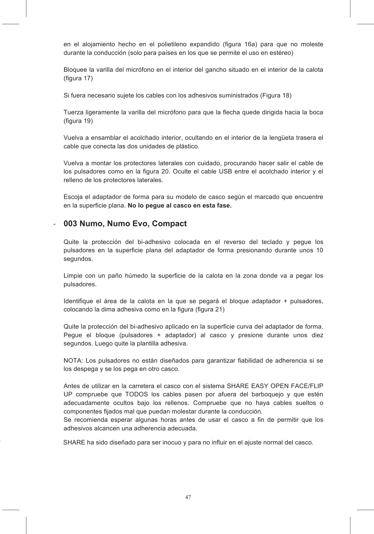 47en  el  casco  practicable  siga  estas Coloque  el  casco  sobre  una  superficie  suave,  apoy&aacute;ndolo  sobre  la  zona  superior  y Es  m&aacute;s  c&oacute;modo  el  montaje  en  el  casco  si  la o  expandido  y  el  acolchado Por  ninguna  raz&oacute;n,  trate  de  quitar  las  bases  de  los  protectores  laterales  de  polietileno Por ninguna raz&oacute;n trate de quitar el polietileno expandido de la mentonera.  la  parte  posterior  en  el  relleno  protector  de Quite  las  inserciones  de  material  expandido  situadas  en  los  alojamientos  de  los onector  que Coloque los velcros adhesivos en las unidades del sistema de comunicaci&oacute;n que contienen e velcro que puede adherirse correctamente a aquel presente en los alojamientos en el interior del casco.  Quite la pel&iacute;cula protectora de los velcros redondos y p&eacute;guelos en el casco, en la zona de onectada  al  cable  USB  se  coloca  en  el  alojamiento  A.  La  otra  se Quite la pel&iacute;cula protectora de los auriculares y col&oacute;quelos en los alojamientos hechos en erecha va situado de El auricular de la izqda. se sit&uacute;a de forma Bloquee el conector del auricular en  el  alojamiento  hecho  en  el  polietileno  expandido  (figura  16a)  para  que  no  moleste durante la conducci&oacute;n (solo para pa&iacute;ses en los que se permite el uso en est&eacute;reo)   Bloquee la varilla del micr&oacute;fono en el interior del gancho situado en el interior de la calota  (figura 17)  Si fuera necesario sujete los cables con los adhesivos suministrados (Figura 18)  Tuerza ligeramente la varilla del micr&oacute;fono para que la flecha quede dirigida hacia la boca (figura 19)  Vuelva a ensamblar el acolchado interior, ocultando en el interior de la leng&uuml;eta trasera el cable que conecta las dos unidades de pl&aacute;stico.  Vuelva a montar los protectores laterales con cuidado, procurando hacer salir el cable de los  pulsadores como  en la  figura  20.  Oculte el cable  USB  entre  el acolchado  interior y el relleno de los protectores laterales.   Escoja el adaptador de forma para su modelo de casco seg&uacute;n el marcado que encuentre en la superficie plana. No lo pegue al casco en esta fase.    003 Numo, Numo Evo, Compact  Quite  la  protecci&oacute;n  del  bi-adhesivo  colocada  en  el  reverso  del  teclado  y  pegue  los pulsadores  en  la  superficie  plana  del  adaptador  de  forma  presionando  durante  unos  10 segundos.   Limpie  con  un  pa&ntilde;o  h&uacute;medo  la  superficie  de  la  calota  en  la  zona  donde  va  a  pegar  los pulsadores.  Identifique  el  &aacute;rea  de  la  calota  en  la  que  se  pegar&aacute;  el  bloque  adaptador  +  pulsadores, colocando la dima adhesiva como en la figura (figura 21)  Quite la protecci&oacute;n del bi-adhesivo aplicado en la superficie curva del adaptador de forma. Pegue  el  bloque  (pulsadores  +  adaptador)  al  casco  y  presione  durante  unos  diez segundos. Luego quite la plantilla adhesiva.   NOTA:  Los  pulsadores  no  est&aacute;n  dise&ntilde;ados  para  garantizar fiabilidad de adherencia  si  se los despega y se los pega en otro casco.  Antes de utilizar en la carretera el casco con el sistema SHARE EASY OPEN FACE/FLIP UP  compruebe  que  TODOS  los  cables  pasen  por  afuera  del  barboquejo  y  que  est&eacute;n adecuadamente  ocultos  bajo  los  rellenos.  Compruebe  que  no  haya  cables  sueltos  o componentes fijados mal que puedan molestar durante la conducci&oacute;n.  Se  recomienda  esperar  algunas  horas  antes  de  usar  el  casco  a  fin  de  permitir  que  los adhesivos alcancen una adherencia adecuada.  SHARE ha sido dise&ntilde;ado para ser inocuo y para no influir en el ajuste normal del casco. 
