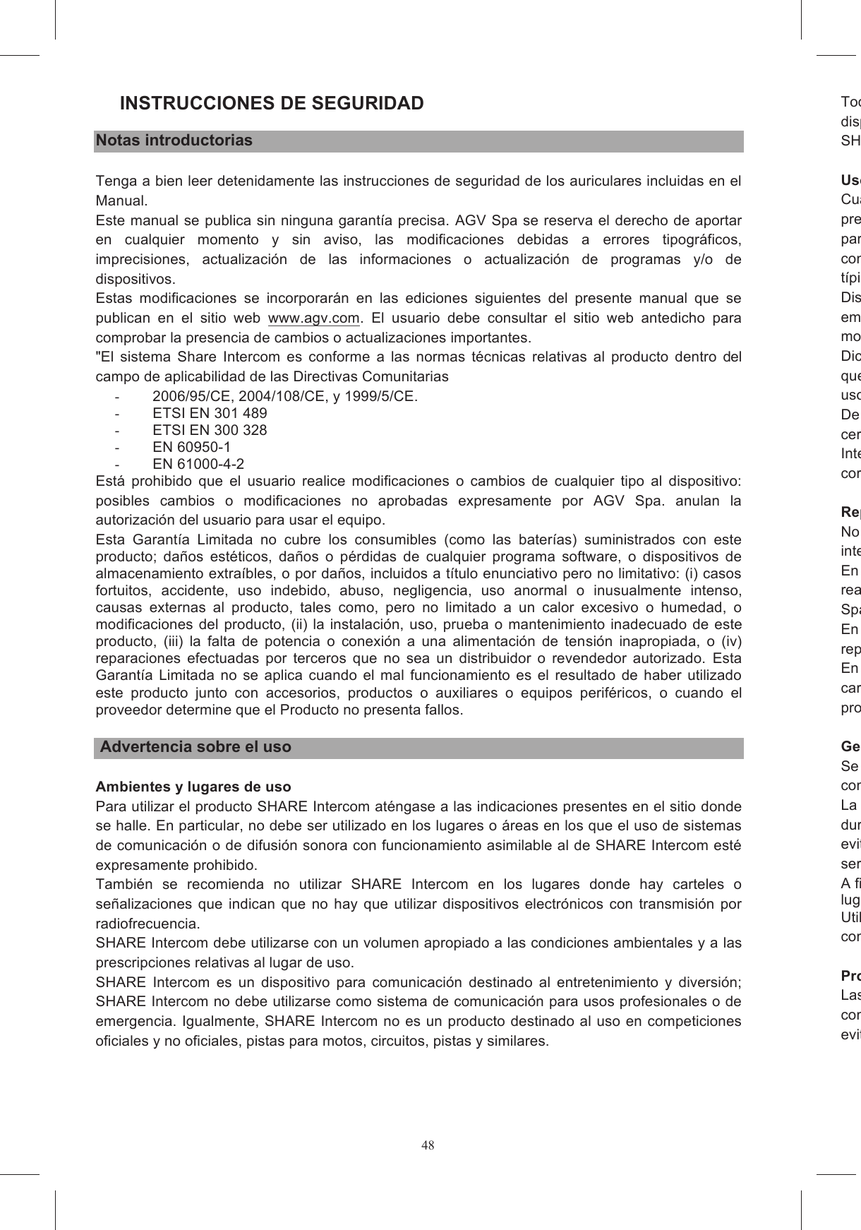 48INSTRUCCIONES DE SEGURIDAD Notas introductorias Tenga a bien leer detenidamente las instrucciones de seguridad de los auriculares incluidas en el Manual. Este manual se publica sin ninguna garant&iacute;a precisa. AGV Spa se reserva el derecho de aportar en  cualquier  momento  y  sin  aviso,  las  modificaciones  debidas  a  errores  tipogr&aacute;ficos, imprecisiones,  actualizaci&oacute;n  de  las  informaciones  o  actualizaci&oacute;n  de  programas  y/o  de dispositivos. Estas  modificaciones  se  incorporar&aacute;n  en  las  ediciones  siguientes  del  presente  manual  que  se publican  en  el  sitio  web  www.agv.com.  El  usuario  debe  consultar  el  sitio  web  antedicho  para comprobar la presencia de cambios o actualizaciones importantes. "El  sistema  Share  Intercom  es  conforme  a  las  normas  t&eacute;cnicas  relativas  al  producto  dentro  del campo de aplicabilidad de las Directivas Comunitarias -  2006/95/CE, 2004/108/CE, y 1999/5/CE.  -  ETSI EN 301 489 -  ETSI EN 300 328 -  EN 60950-1 -  EN 61000-4-2 Est&aacute;  prohibido  que  el  usuario  realice  modificaciones  o  cambios  de  cualquier  tipo  al  dispositivo: posibles  cambios  o  modificaciones  no  aprobadas  expresamente  por  AGV  Spa.  anulan  la autorizaci&oacute;n del usuario para usar el equipo. Esta  Garant&iacute;a  Limitada  no  cubre  los  consumibles  (como  las  bater&iacute;as)  suministrados  con  este producto;  da&ntilde;os  est&eacute;ticos,  da&ntilde;os  o  p&eacute;rdidas  de  cualquier  programa  software,  o  dispositivos  de almacenamiento extra&iacute;bles, o por da&ntilde;os, incluidos a t&iacute;tulo enunciativo pero no limitativo: (i) casos fortuitos,  accidente,  uso  indebido,  abuso,  negligencia,  uso  anormal  o  inusualmente  intenso, causas  externas  al  producto,  tales  como,  pero  no  limitado  a  un  calor  excesivo  o  humedad,  o modificaciones  del producto,  (ii) la instalaci&oacute;n, uso,  prueba o  mantenimiento inadecuado  de este producto,  (iii)  la  falta  de  potencia  o  conexi&oacute;n  a  una  alimentaci&oacute;n  de  tensi&oacute;n  inapropiada,  o  (iv) reparaciones  efectuadas  por  terceros  que  no  sea  un  distribuidor  o  revendedor  autorizado.  Esta Garant&iacute;a  Limitada  no  se  aplica  cuando  el  mal  funcionamiento  es  el  resultado  de  haber  utilizado este  producto  junto  con  accesorios,  productos  o  auxiliares  o  equipos  perif&eacute;ricos,  o  cuando  el proveedor determine que el Producto no presenta fallos.   Advertencia sobre el uso  Ambientes y lugares de uso Para utilizar el producto SHARE Intercom at&eacute;ngase a las indicaciones presentes en el sitio donde se halle. En particular, no debe ser utilizado en los lugares o &aacute;reas en los que el uso de sistemas de comunicaci&oacute;n o de difusi&oacute;n sonora con funcionamiento asimilable al de SHARE Intercom est&eacute; expresamente prohibido. Tambi&eacute;n  se  recomienda  no  utilizar  SHARE  Intercom  en  los  lugares  donde  hay  carteles  o se&ntilde;alizaciones  que  indican  que  no  hay  que  utilizar  dispositivos  electr&oacute;nicos  con  transmisi&oacute;n  por radiofrecuencia. SHARE Intercom debe utilizarse con un volumen apropiado a las condiciones ambientales y a las prescripciones relativas al lugar de uso. SHARE  Intercom  es  un  dispositivo  para  comunicaci&oacute;n  destinado  al  entretenimiento  y  diversi&oacute;n; SHARE Intercom no debe utilizarse como sistema de comunicaci&oacute;n para usos profesionales o de emergencia. Igualmente, SHARE Intercom no es un producto destinado al uso en competiciones oficiales y no oficiales, pistas para motos, circuitos, pistas y similares. Todas  las  tasas  previstas  en  el  lugar  de  uso  de  SHARE  Intercom  en  cuanto  utilizado  como dispositivo  auricular,  diSHARE , son a cargo del usuario. Uso con otros dispositivosCuando  se  hace  la  conexi&oacute;n  entre  el  casco  con  el  sistema  AGVoice  y  a  cualquier  dispositivo previsto, lea el manual de usoparticularmente  comprobar  las  posibles  limitaciones  del  otro  dispositivo:considerarse responsable por posibles limitaciones  derivadas  de los m&eacute;todos  de  funcionamiento t&iacute;picos de tel&eacute;fonos m&oacute;viles u otros dispositivos no suministrados por AGV Spa.Dispositivos  y  equipos  electr&oacute;nicos  est&aacute;n  por  lo  general  blindados  contra  las  se&ntilde;ales  RF.embargo,  es  posible  que  otros  dispositivos  o  equipo  electr&oacute;nicos  no  est&eacute;n  blindados  de  imodo y que  puedan producirse problemas de funcionamiento en  presencia  de SHARE Intercom.Dichos problemas de funcionamiento no pueden atribuirse a ning&uacute;n defecto de SHARE Intercom que responde  a las normativas  vigentes en t&eacute;rminos  de  compatibilidad  eluso. De la misma manera, en presencia de fuertes perturbaciones radio causadas, por ejemplo, por la cercan&iacute;a  de  repetidores,  postes  de  alta  tensi&oacute;n,  se&ntilde;ales  de  radio  de  distintos  tipo,  SHARE Intercom  podr&iacute;a  presentar  funcionamientos correcto, hay que alejarse de la zona con perturbaciones y/o apagar y encender SHARE Intercom. Reparaciones y sustituci&oacute;nNo desmonte, ni altere ni modifique el casco con SHARE Intercom y/o el grupo electr&oacute;nicinterior; no abra, ni sustituya, ni quite el paquete de bater&iacute;as interior.En caso de desperfecto o problema de funcionamiento, los trabajos de servicio t&eacute;cnico pueden ser realizados exclusivamente por personal cualificado en un centro de asistenciSpa. En las reparaciones de SHARE Intercom y al sustituirse piezas deben utilizarse siempre piezas de repuesto originales.En  caso  de  no  respetarse  las  presentes  indicaciones,  adem&aacute;s  de  comprometerse  las caracter&iacute;sticas y prestaciones de SHARE Intercom,  caducar&aacute;  la  garant&iacute;a y las certificaciones  del producto y se podr&aacute;  Gesti&oacute;n dSe  recomienda  cargar  la  bater&iacute;a  de  SHARE  Intercom  por  lo  menos  cada  3conservar el funcionamiento correcto de la bater&iacute;a.La  bater&iacute;a presente en  el interior  de SHARE Intercom  ha sido dise&ntilde;ada para poder  ser utilizada durante evitando  cargas  demasiado  largas,  per&iacute;odos  de  inactividad  prolongados  y  temperaturas  de servicio fuera de los l&iacute;mites admitidos.A fin de conservar la capacidad de la bater&iacute;lugar con una temperatura entre 15&deg;C y 25&deg;C cuando no lo use.Utilice  solo  bater&iacute;as  y  cargadores  de  bater&iacute;as  indicados  por  AGV  Spa;  para  la  disponibilidad, consulte con su revendedor. Protecci&oacute;n deLas  piezas  que  componen  SHARE  Intercom  que  se  instalar&aacute;n  dentro  del  casco  no  son completamente impermeables.evitar  que  se mojen  las piezas  interiores de