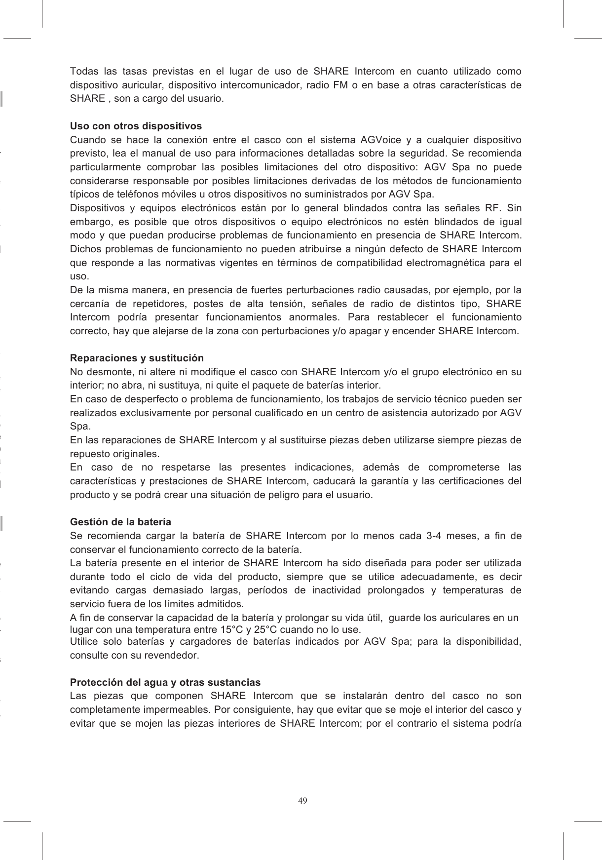 49a bien leer detenidamente las instrucciones de seguridad de los auriculares incluidas en el AGV Spa se reserva el derecho de aportar errores  tipogr&aacute;ficos, imprecisiones,  actualizaci&oacute;n  de  las  informaciones  o  actualizaci&oacute;n  de  programas  y/o  de Estas  modificaciones  se  incorporar&aacute;n  en  las  ediciones  siguientes  del  presente  manual  que  se El  usuario  debe  consultar  el  sitio  web  antedicho  para "El  sistema  Share  Intercom  es  conforme  a  las  normas  t&eacute;cnicas  relativas  al  producto  dentro  del Est&aacute;  prohibido  que  el  usuario  realice  modificaciones  o  cambios  de  cualquier  tipo  al  dispositivo: posibles  cambios  o  modificaciones  no  aprobadas  expresamente  por  AGV  Spa.  anulan  la Esta  Garant&iacute;a  Limitada  no  cubre  los  consumibles  (como  las  bater&iacute;as)  suministrados  con  este &eacute;rdidas  de  cualquier  programa  software,  o  dispositivos  de almacenamiento extra&iacute;bles, o por da&ntilde;os, incluidos a t&iacute;tulo enunciativo pero no limitativo: (i) casos fortuitos,  accidente,  uso  indebido,  abuso,  negligencia,  uso  anormal  o  inusualmente  intenso, s  externas  al  producto,  tales  como,  pero  no  limitado  a  un  calor  excesivo  o  humedad,  o modificaciones  del producto,  (ii) la instalaci&oacute;n, uso,  prueba o  mantenimiento inadecuado  de este si&oacute;n  inapropiada,  o  (iv) reparaciones  efectuadas  por  terceros  que  no  sea  un  distribuidor  o  revendedor  autorizado.  Esta Garant&iacute;a  Limitada  no  se  aplica  cuando  el  mal  funcionamiento  es  el  resultado  de  haber  utilizado tos  o  auxiliares  o  equipos  perif&eacute;ricos,  o  cuando  el Para utilizar el producto SHARE Intercom at&eacute;ngase a las indicaciones presentes en el sitio donde En particular, no debe ser utilizado en los lugares o &aacute;reas en los que el uso de sistemas de comunicaci&oacute;n o de difusi&oacute;n sonora con funcionamiento asimilable al de SHARE Intercom est&eacute; SHARE  Intercom  en  los  lugares  donde  hay  carteles  o se&ntilde;alizaciones  que  indican  que  no  hay  que  utilizar  dispositivos  electr&oacute;nicos  con  transmisi&oacute;n  por SHARE Intercom debe utilizarse con un volumen apropiado a las condiciones ambientales y a las SHARE  Intercom  es  un  dispositivo  para  comunicaci&oacute;n  destinado  al  entretenimiento  y  diversi&oacute;n; SHARE Intercom no debe utilizarse como sistema de comunicaci&oacute;n para usos profesionales o de SHARE Intercom no es un producto destinado al uso en competiciones Todas  las  tasas  previstas  en  el  lugar  de  uso  de  SHARE  Intercom  en  cuanto  utilizado  como dispositivo  auricular,  dispositivo  intercomunicador,  radio FM  o  en  base  a  otras caracter&iacute;sticas de SHARE , son a cargo del usuario.  Uso con otros dispositivos Cuando  se  hace  la  conexi&oacute;n  entre  el  casco  con  el  sistema  AGVoice  y  a  cualquier  dispositivo previsto, lea el manual de uso para informaciones detalladas sobre la seguridad. Se recomienda particularmente  comprobar  las  posibles  limitaciones  del  otro  dispositivo:  AGV  Spa  no  puede considerarse responsable por posibles limitaciones  derivadas  de los m&eacute;todos  de  funcionamiento t&iacute;picos de tel&eacute;fonos m&oacute;viles u otros dispositivos no suministrados por AGV Spa. Dispositivos  y  equipos  electr&oacute;nicos  est&aacute;n  por  lo  general  blindados  contra  las  se&ntilde;ales  RF.  Sin embargo,  es  posible  que  otros  dispositivos  o  equipo  electr&oacute;nicos  no  est&eacute;n  blindados  de  igual modo y que  puedan producirse problemas de funcionamiento en  presencia  de SHARE Intercom. Dichos problemas de funcionamiento no pueden atribuirse a ning&uacute;n defecto de SHARE Intercom que responde  a las normativas  vigentes en t&eacute;rminos  de compatibilidad  electromagn&eacute;tica  para el uso. De la misma manera, en presencia de fuertes perturbaciones radio causadas, por ejemplo, por la cercan&iacute;a  de  repetidores,  postes  de  alta  tensi&oacute;n,  se&ntilde;ales  de  radio  de  distintos  tipo,  SHARE Intercom  podr&iacute;a  presentar  funcionamientos  anormales.  Para  restablecer  el  funcionamiento correcto, hay que alejarse de la zona con perturbaciones y/o apagar y encender SHARE Intercom.  Reparaciones y sustituci&oacute;n No desmonte, ni altere ni modifique el casco con SHARE Intercom y/o el grupo electr&oacute;nico en su interior; no abra, ni sustituya, ni quite el paquete de bater&iacute;as interior. En caso de desperfecto o problema de funcionamiento, los trabajos de servicio t&eacute;cnico pueden ser realizados exclusivamente por personal cualificado en un centro de asistencia autorizado por AGV Spa. En las reparaciones de SHARE Intercom y al sustituirse piezas deben utilizarse siempre piezas de repuesto originales. En  caso  de  no  respetarse  las  presentes  indicaciones,  adem&aacute;s  de  comprometerse  las caracter&iacute;sticas y prestaciones de SHARE Intercom,  caducar&aacute;  la  garant&iacute;a y las certificaciones  del producto y se podr&aacute; crear una situaci&oacute;n de peligro para el usuario.  Gesti&oacute;n de la bater&iacute;a Se  recomienda  cargar  la  bater&iacute;a  de  SHARE  Intercom  por  lo  menos  cada  3-4  meses,  a  fin  de conservar el funcionamiento correcto de la bater&iacute;a. La  bater&iacute;a presente en  el interior  de SHARE Intercom  ha sido dise&ntilde;ada para poder  ser utilizada durante  todo  el  ciclo  de  vida  del  producto,  siempre  que  se  utilice  adecuadamente,  es  decir evitando  cargas  demasiado  largas,  per&iacute;odos  de  inactividad  prolongados  y  temperaturas  de servicio fuera de los l&iacute;mites admitidos. A fin de conservar la capacidad de la bater&iacute;a y prolongar su vida &uacute;til,  guarde los auriculares en un lugar con una temperatura entre 15&deg;C y 25&deg;C cuando no lo use. Utilice  solo  bater&iacute;as  y  cargadores  de  bater&iacute;as  indicados  por  AGV  Spa;  para  la  disponibilidad, consulte con su revendedor.  Protecci&oacute;n del agua y otras sustancias Las  piezas  que  componen  SHARE  Intercom  que  se  instalar&aacute;n  dentro  del  casco  no  son completamente impermeables. Por consiguiente, hay que evitar que se moje el interior del casco y evitar  que  se mojen las piezas  interiores  de  SHARE  Intercom; por  el contrario el  sistema  podr&iacute;a 