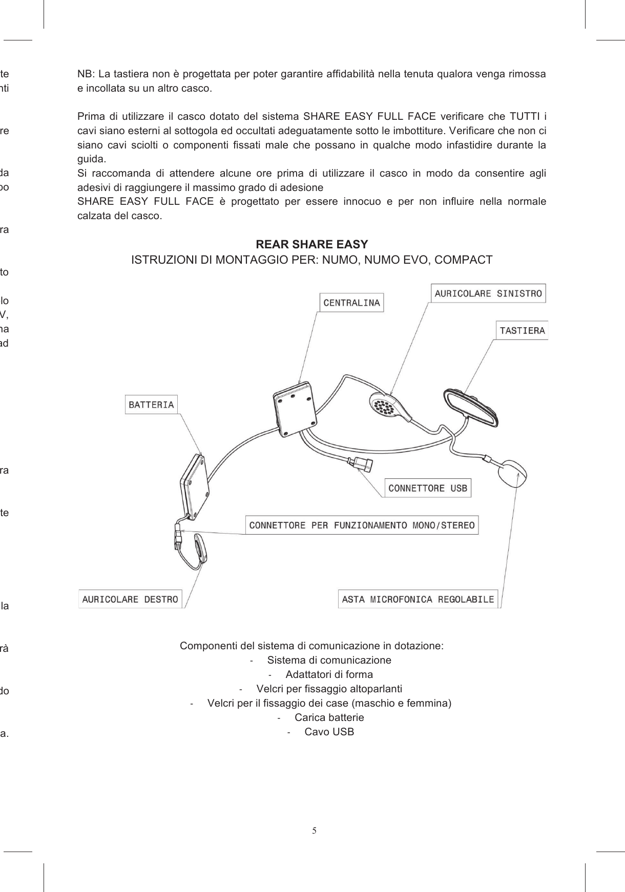 5iude l&rsquo;alloggiamento microfono se presente espanso che chiudono  gli alloggiamenti taccare il connettore del  sistema  di  comunicazione  che  contengono  la  scheda posizionare il tipo di velcro che pu&ograve; correttamente aderire a quello gi&agrave; presente nelle sedi all&rsquo;interno del casco nel  vano  A.  L&rsquo;altra Rimuovere  la  pellicola  protettiva  dai  velcri  tondi  e  incollarli  in  corrispondenza  dell&rsquo;alloggiamento 6a e 6b. etrale  tra  i  due  involucri  lungo  il  bordo  inferiore  del  casco  facendolo passare  esternamente  al  cinturino.  Su  alcuni  modelli  di  casco  (ad  esempio:  Stealth  SV,  S4  SV, Horizon e Skyline) &egrave; possibile inserire tale cavo sotto una linguetta  di tessuto della cuffia interna presente nella  zona  posteriore,  su altri modelli  &egrave;  possibile  occultare  il  cavo  sotto  il paranuca  (ad Figura 8) a fare uscire il  cavo che collega la tastiera per  il  vostro  modello  di  casco  in  base  alla  marcatura  che  trovate la tastiera alla Pulire con un panno umido la superficie della calotta in corrispondenza della posizione in cui verr&agrave; Individuare l&rsquo;area della calotta sulla quale andr&agrave; incollato il blocco adattatore + tastiera, collocando superficie  curva  dell&rsquo;adattatore  di  forma.  NB: La tastiera non &egrave; progettata per poter garantire affidabilit&agrave; nella tenuta qualora venga rimossa e incollata su un altro casco.  Prima  di  utilizzare  il  casco  dotato  del  sistema  SHARE  EASY  FULL  FACE  verificare  che  TUTTI  i cavi siano esterni al sottogola ed occultati adeguatamente sotto le imbottiture. Verificare che non ci siano  cavi  sciolti  o  componenti  fissati  male  che  possano  in  qualche  modo  infastidire  durante  la guida. Si  raccomanda  di  attendere  alcune  ore  prima  di  utilizzare  il  casco  in  modo  da  consentire  agli adesivi di raggiungere il massimo grado di adesione SHARE  EASY  FULL  FACE  &egrave;  progettato  per  essere  innocuo  e  per  non  influire  nella  normale calzata del casco.  REAR SHARE EASY ISTRUZIONI DI MONTAGGIO PER: NUMO, NUMO EVO, COMPACT      Componenti del sistema di comunicazione in dotazione:   Sistema di comunicazione   Adattatori di forma   Velcri per fissaggio altoparlanti   Velcri per il fissaggio dei case (maschio e femmina)   Carica batterie    Cavo USB 