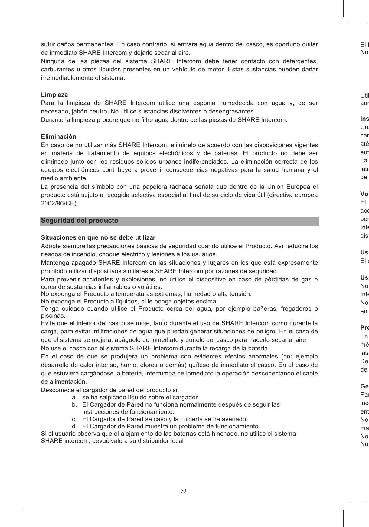 50sufrir da&ntilde;os permanentes. En caso contrario, si entrara agua dentro del casco, es oportuno quitar de inmediato SHARE Intercom y dejarlo secar al aire. Ninguna  de  las  piezas  del  sistema  SHARE  Intercom  debe  tener  contacto  con  detergentes, carburantes u otros  l&iacute;quidos presentes  en un veh&iacute;culo de  motor.  Estas sustancias pueden  da&ntilde;ar irremediablemente el sistema.  Limpieza Para  la  limpieza  de  SHARE  Intercom  utilice  una  esponja  humedecida  con  agua  y,  de  ser necesario, jab&oacute;n neutro. No utilice sustancias disolventes o desengrasantes. Durante la limpieza procure que no filtre agua dentro de las piezas de SHARE Intercom.  Eliminaci&oacute;n En caso de no utilizar m&aacute;s SHARE Intercom, elim&iacute;nelo de acuerdo con las disposiciones vigentes en  materia  de  tratamiento  de  equipos  electr&oacute;nicos  y  de  bater&iacute;as.  El  producto  no  debe  ser eliminado  junto  con  los  residuos  s&oacute;lidos  urbanos  indiferenciados.  La  eliminaci&oacute;n  correcta  de  los equipos  electr&oacute;nicos  contribuye  a  prevenir  consecuencias  negativas  para  la  salud  humana  y  el medio ambiente. La  presencia  del  s&iacute;mbolo  con  una  papelera  tachada  se&ntilde;ala  que  dentro  de  la  Uni&oacute;n  Europea  el producto est&aacute; sujeto a recogida selectiva especial al final de su ciclo de vida &uacute;til (directiva europea 2002/96/CE).  Seguridad del producto  Situaciones en que no se debe utilizar Adopte siempre las precauciones b&aacute;sicas de seguridad cuando utilice el Producto. As&iacute; reducir&aacute; los riesgos de incendio, choque el&eacute;ctrico y lesiones a los usuarios. Mantenga apagado SHARE Intercom en las situaciones y lugares en los que est&aacute; expresamente prohibido utilizar dispositivos similares a SHARE Intercom por razones de seguridad. Para  prevenir  accidentes  y  explosiones,  no  utilice  el  dispositivo  en  caso  de  p&eacute;rdidas  de  gas  o cerca de sustancias inflamables o vol&aacute;tiles. No exponga el Producto a temperaturas extremas, humedad o alta tensi&oacute;n. No exponga el Producto a l&iacute;quidos, ni le ponga objetos encima. Tenga  cuidado  cuando  utilice  el  Producto  cerca  del  agua,  por  ejemplo  ba&ntilde;eras,  fregaderos  o piscinas. Evite que el interior del casco se moje, tanto durante el uso de SHARE Intercom como durante la carga, para evitar infiltraciones de agua que puedan generar situaciones de peligro. En el caso de que el sistema se mojara, ap&aacute;guelo de inmediato y qu&iacute;telo del casco para hacerlo secar al aire. No use el casco con el sistema SHARE Intercom durante la recarga de la bater&iacute;a. En  el  caso  de  que  se  produjera  un  problema  con  evidentes  efectos  anormales  (por  ejemplo desarrollo de calor intenso, humo, olores o dem&aacute;s) qu&iacute;tese de inmediato el casco. En el caso de que estuviera carg&aacute;ndose la bater&iacute;a, interrumpa de inmediato la operaci&oacute;n desconectando el cable de alimentaci&oacute;n. Desconecte el cargador de pared del producto si: a.  se ha salpicado l&iacute;quido sobre el cargador. b.  El Cargador de Pared no funciona normalmente despu&eacute;s de seguir las instrucciones de funcionamiento. c.  El Cargador de Pared se cay&oacute; y la cubierta se ha averiado. d.  El Cargador de Pared muestra un problema de funcionamiento. Si el usuario observa que el alojamiento de las bater&iacute;as est&aacute; hinchado, no utilice el sistema SHARE intercom, devu&eacute;lvalo a su distribuidor local El Producto es robusto, pero puede arruinarse o romperse si no se trata con cuidado.No use el Producto si:Utilice los cables USB con delicadeza, no tire de ellos auriculares del casco. Instalaci&oacute;nUna instalaci&oacute;n incorrecta o imprecisa de SHARE Intercom dentro del casco podr&iacute;a modificar las caracter&iacute;sticas  de  seguridad  del  casco,at&eacute;ngase a las instrucciones de montaje espec&iacute;ficas y, en caso de dudas, dir&iacute;jase a su revendedor autorizado AGV.La  alteraci&oacute;n del  casco y/o  del sistema durante la instalaci&oacute;n  de SHARE Intercom puede  alterar las caracter&iacute;sticas del mismo cascde peligro. Volumen moderadoEl  uso  continuo  de  un  dispositivo  de  reproducci&oacute;n  sonoro  a  alto  volumen  provoca acostumbramiento  y  una  sordera  parcial  transitoria;  con  el  tiempo  pueden  producirse permanentes  al  aparato  auditivo,  hasta  la  p&eacute;rdida  de  audici&oacute;n.Intercom a un volumen adecuado; particularmente si se advierten molestias en el o&iacute;do o dolores, disminuya el volumen o apague SHARE Intercom. Uso con ni&ntilde;oEl casco con SHARE Intercom no debe dejarse nunca al alcance de los ni&ntilde;os sin vigilancia. Uso en &aacute;reas inflamables y explosivasNo  utilice  el  SHARE  Intercom  en  las  estaciones  de  servicio  y,  en  particular,  apague  SHARE Intercom durante la reposici&oacute;n de cNo  use el  SHARE Intercom  cerca de combustibles  o  productos qu&iacute;micos y  mant&eacute;ngalo apagado en proximidad de materiales explosivos. Presencia de equipos m&eacute;dicosEn caso de uso de equipos m&eacute;dicos personales, consulte con el fabricante del equipo ym&eacute;dico  para  determinar  si  existen  contraindicaciones  para  el  uso  de  SHARE  Intercom.las indicaciones del fabricante del equipo o del m&eacute;dico.De la misma manera, realice los controles oportunos con el fabricante de aparatos ac&uacute;sticos antesde usar SHARE Intercom. Gesti&oacute;n de la bater&iacute;aPara  evitar  el  riesgo  de  situaciones  peligrosas  derivadas  del  recalentamiento  o  de  una  gesti&oacute;n incorrecta  de  la  bater&iacute;a,  utilice  exclusivamente  el  cargador  de  bater&iacute;as  y  los  cables  relativos entregados y/o noNo  use  el cargador de  bater&iacute;as  si &eacute;ste  ha  recibido un fuerte golpe o  si  se ha da&ntilde;ado  de alguna manera.No toque el Cargador de Pared con las manos mojadas.Nunca trate de abrir el Cargador de Pared.