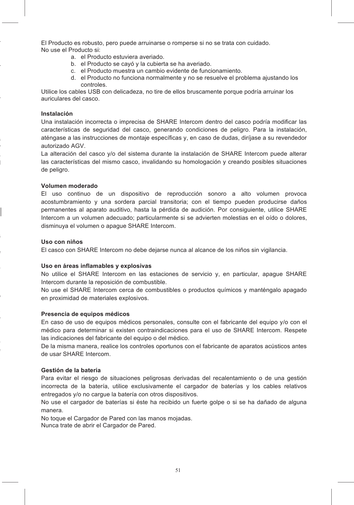 51En caso contrario, si entrara agua dentro del casco, es oportuno quitar ontacto  con  detergentes, Estas sustancias  pueden da&ntilde;ar Para  la  limpieza  de  SHARE  Intercom  utilice  una  esponja  humedecida  con  agua  y,  de  ser En caso de no utilizar m&aacute;s SHARE Intercom, elim&iacute;nelo de acuerdo con las disposiciones vigentes El  producto  no  debe  ser La  eliminaci&oacute;n  correcta  de  los tivas  para  la  salud  humana  y  el La  presencia  del  s&iacute;mbolo  con  una  papelera  tachada  se&ntilde;ala  que  dentro  de  la  Uni&oacute;n  Europea  el producto est&aacute; sujeto a recogida selectiva especial al final de su ciclo de vida &uacute;til (directiva europea As&iacute; reducir&aacute; los Intercom en las situaciones y lugares en los que est&aacute; expresamente Para  prevenir  accidentes  y  explosiones,  no  utilice  el  dispositivo  en  caso  de  p&eacute;rdidas  de  gas  o Tenga  cuidado  cuando  utilice  el  Producto  cerca  del  agua,  por  ejemplo  ba&ntilde;eras,  fregaderos  o Evite que el interior del casco se moje, tanto durante el uso de SHARE Intercom como durante la En el caso de to y qu&iacute;telo del casco para hacerlo secar al aire. En  el  caso  de  que  se  produjera  un  problema  con  evidentes  efectos  anormales  (por  ejemplo En el caso de que estuviera carg&aacute;ndose la bater&iacute;a, interrumpa de inmediato la operaci&oacute;n desconectando el cable alojamiento de las bater&iacute;as est&aacute; hinchado, no utilice el sistema El Producto es robusto, pero puede arruinarse o romperse si no se trata con cuidado. No use el Producto si: a.  el Producto estuviera averiado. b.  el Producto se cay&oacute; y la cubierta se ha averiado. c.  el Producto muestra un cambio evidente de funcionamiento. d.  el Producto no funciona normalmente y no se resuelve el problema ajustando los controles. Utilice los cables USB con delicadeza, no tire de ellos bruscamente porque podr&iacute;a arruinar los auriculares del casco.  Instalaci&oacute;n  Una instalaci&oacute;n incorrecta o imprecisa de SHARE Intercom dentro del casco podr&iacute;a modificar las caracter&iacute;sticas  de  seguridad  del  casco,  generando  condiciones  de  peligro.  Para  la  instalaci&oacute;n, at&eacute;ngase a las instrucciones de montaje espec&iacute;ficas y, en caso de dudas, dir&iacute;jase a su revendedor autorizado AGV. La  alteraci&oacute;n del  casco y/o del  sistema durante la  instalaci&oacute;n de  SHARE  Intercom  puede alterar las caracter&iacute;sticas del mismo casco, invalidando su homologaci&oacute;n y creando posibles situaciones de peligro.  Volumen moderado El  uso  continuo  de  un  dispositivo  de  reproducci&oacute;n  sonoro  a  alto  volumen  provoca acostumbramiento  y  una  sordera  parcial  transitoria;  con  el  tiempo  pueden  producirse  da&ntilde;os permanentes  al  aparato  auditivo,  hasta  la  p&eacute;rdida  de  audici&oacute;n.  Por  consiguiente,  utilice  SHARE Intercom a un volumen adecuado; particularmente si se advierten molestias en el o&iacute;do o dolores, disminuya el volumen o apague SHARE Intercom.  Uso con ni&ntilde;os El casco con SHARE Intercom no debe dejarse nunca al alcance de los ni&ntilde;os sin vigilancia.  Uso en &aacute;reas inflamables y explosivas No  utilice  el  SHARE  Intercom  en  las  estaciones  de  servicio  y,  en  particular,  apague  SHARE Intercom durante la reposici&oacute;n de combustible. No  use el  SHARE Intercom  cerca de combustibles  o  productos qu&iacute;micos  y  mant&eacute;ngalo apagado en proximidad de materiales explosivos.  Presencia de equipos m&eacute;dicos En caso de uso de equipos m&eacute;dicos personales, consulte con el fabricante del equipo y/o con el m&eacute;dico  para  determinar  si  existen  contraindicaciones  para  el  uso  de  SHARE  Intercom.  Respete las indicaciones del fabricante del equipo o del m&eacute;dico. De la misma manera, realice los controles oportunos con el fabricante de aparatos ac&uacute;sticos antes de usar SHARE Intercom.  Gesti&oacute;n de la bater&iacute;a Para  evitar  el  riesgo  de  situaciones  peligrosas  derivadas  del  recalentamiento  o  de  una  gesti&oacute;n incorrecta  de  la  bater&iacute;a,  utilice  exclusivamente  el  cargador  de  bater&iacute;as  y  los  cables  relativos entregados y/o no cargue la bater&iacute;a con otros dispositivos. No  use  el cargador de  bater&iacute;as  si &eacute;ste  ha  recibido un  fuerte golpe  o  si se  ha da&ntilde;ado de  alguna manera. No toque el Cargador de Pared con las manos mojadas. Nunca trate de abrir el Cargador de Pared. 