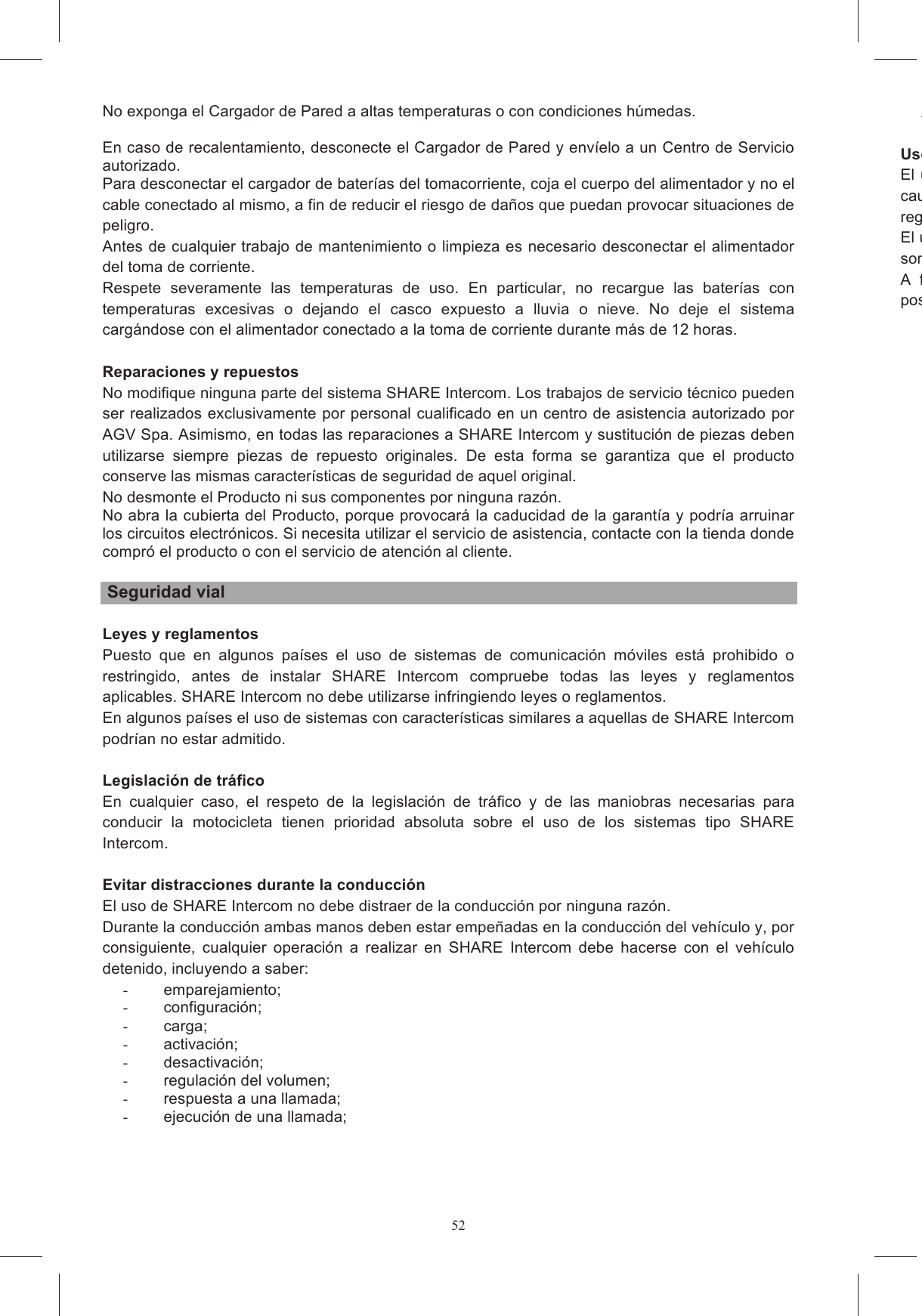 52No exponga el Cargador de Pared a altas temperaturas o con condiciones h&uacute;medas.  En caso de recalentamiento, desconecte el Cargador de Pared y env&iacute;elo a un Centro de Servicio autorizado. Para desconectar el cargador de bater&iacute;as del tomacorriente, coja el cuerpo del alimentador y no el cable conectado al mismo, a fin de reducir el riesgo de da&ntilde;os que puedan provocar situaciones de peligro. Antes de cualquier trabajo de mantenimiento o limpieza es necesario desconectar el alimentador del toma de corriente. Respete  severamente  las  temperaturas  de  uso.  En  particular,  no  recargue  las  bater&iacute;as  con temperaturas  excesivas  o  dejando  el  casco  expuesto  a  lluvia  o  nieve.  No  deje  el  sistema carg&aacute;ndose con el alimentador conectado a la toma de corriente durante m&aacute;s de 12 horas.  Reparaciones y repuestos No modifique ninguna parte del sistema SHARE Intercom. Los trabajos de servicio t&eacute;cnico pueden ser realizados exclusivamente por personal cualificado en un centro de asistencia autorizado por AGV Spa. Asimismo, en todas las reparaciones a SHARE Intercom y sustituci&oacute;n de piezas deben utilizarse  siempre  piezas  de  repuesto  originales.  De  esta  forma  se  garantiza  que  el  producto conserve las mismas caracter&iacute;sticas de seguridad de aquel original. No desmonte el Producto ni sus componentes por ninguna raz&oacute;n. No abra la cubierta del Producto, porque provocar&aacute; la caducidad de la garant&iacute;a y podr&iacute;a arruinar los circuitos electr&oacute;nicos. Si necesita utilizar el servicio de asistencia, contacte con la tienda donde compr&oacute; el producto o con el servicio de atenci&oacute;n al cliente.   Seguridad vial  Leyes y reglamentos Puesto  que  en  algunos  pa&iacute;ses  el  uso  de  sistemas  de  comunicaci&oacute;n  m&oacute;viles  est&aacute;  prohibido  o restringido,  antes  de  instalar  SHARE  Intercom  compruebe  todas  las  leyes  y  reglamentos aplicables. SHARE Intercom no debe utilizarse infringiendo leyes o reglamentos. En algunos pa&iacute;ses el uso de sistemas con caracter&iacute;sticas similares a aquellas de SHARE Intercom podr&iacute;an no estar admitido.  Legislaci&oacute;n de tr&aacute;fico En  cualquier  caso,  el  respeto  de  la  legislaci&oacute;n  de  tr&aacute;fico  y  de  las  maniobras  necesarias  para conducir  la  motocicleta  tienen  prioridad  absoluta  sobre  el  uso  de  los  sistemas  tipo  SHARE Intercom.  Evitar distracciones durante la conducci&oacute;n El uso de SHARE Intercom no debe distraer de la conducci&oacute;n por ninguna raz&oacute;n. Durante la conducci&oacute;n ambas manos deben estar empe&ntilde;adas en la conducci&oacute;n del veh&iacute;culo y, por consiguiente,  cualquier  operaci&oacute;n  a  realizar  en  SHARE  Intercom  debe  hacerse  con  el  veh&iacute;culo detenido, incluyendo a saber: -  emparejamiento; -  configuraci&oacute;n; -  carga; -  activaci&oacute;n; -  desactivaci&oacute;n; -  regulaci&oacute;n del volumen; -  respuesta a una llamada; -  ejecuci&oacute;n de una llamada; -  Uso con un volumen adecuadoEl  uso  de SHARE Intercom con un  volumen  alto  puede distraer de  lacausar situaciones de peligro o reducir la posibilidad de percibir ruidos externos.regularse de manera que los ruidos externos puedan ser percibidos.El uso habitual de SHARE Intercom con vol&uacute;menes altos pueden dsonidos y voces externos.A  fin  de  garantizar  la  posibilidad  de  percibir  los  ruidos  externos,  SHARE  Intercom  ofrece  la posibilidad de desconectar un altavoz antes de montar el sistema de comunicaci&oacute;n en el casco.    