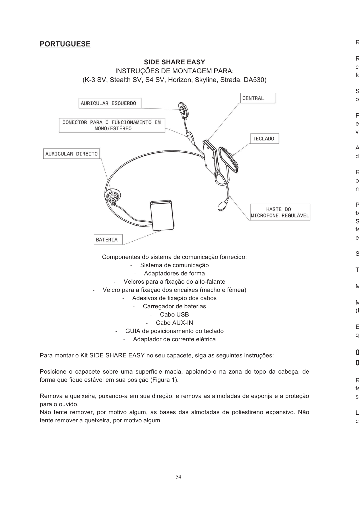 54Remova os pinos de  Remova da queixeira o enxerto de pl&aacute;stico que fecha o alojamento do microfone, se for fornecido com  o  capacete,  e  remova  os  enxertos  de  material  expansivo  que  fecham  os  alojamefones de ouvido.   Se no seu pa&iacute;s n&atilde;o for permitido usar o dispositivo estereof&ocirc;nico, destaque o conector que coliga o fone de ouvido &agrave; esquerda e coloque Posicione  os  velcros  adesivos  nos  estojos  do  sistema  de  comunica&ccedil;&atilde;oeletr&ocirc;nica  e  a  bateria,  como  nas  figuras  (Figuras  4a  e  4b),  certificandovelcro que poder&aacute; aderir corretamente &agrave;quele j&aacute; presente no interior do capacete.  A  prote&ccedil;&atilde;o  de  pl&aacute;stico,  da  qual  sai  a  haste  do  microfondeve ser colocada no v&atilde;o B. (Figura 5) Remova a pel&iacute;cula de prote&ccedil;&atilde;o dos velcros redondos e coleos fones de ouvido no capacete. Preste aten&ccedil;&atilde;o ao fazer com que os cabos passem no mostrado nas Figuras 6a e 6b. Posicione  o  cabo  perimetral  entre  os  dois  inv&oacute;lucros  ao  longo  da  borda  inferior  do  capacete, fazendoStealth  SV,  S4  SV,  Horizon  e  Sktecido  da  prote&ccedil;&atilde;o  interna  presente  na  zona  posterior;  em  outros  modelos,  &eacute;  poss&iacute;vel  ocult&aacute;embaixo do para Se necess&aacute;rio, fixe os cabos com os adesivos forne Tor&ccedil;a levemente a haste do microfone, de forma que a flecha fique voltada para a boca (figura 8). Monte novamente as almofadas.  Monte cuidadosamente o conjunto, prestando aten&ccedil;&atilde;o para que o cabo que coliga ao teclado saia (Figura 9a, 9b, 9c).  Escolha o adaptador de forma para o seu modelo de capacete, com base na indica&ccedil;&atilde;o marcada, que pode ser encontrada na superf&iacute;cie plana.   001 DA530/Strada 002 Stealth SV, S4 SV, Horizon, Skyline, K Remova  a  prote&ccedil;&atilde;o  do  adesivo  dupla  face,  colocado  na  parte  de  tr&aacute;s  do  teclado,  colando  o teclado  &agrave;  superf&iacute;cie  plana  do  adaptador  de  forma,  mantendosegundos.   Limpe com um pano &uacute;mido a superf&iacute;cie  da calota, correspondentemente colado o teclado. PORTUGUESE   SIDE SHARE EASY INSTRU&Ccedil;&Otilde;ES DE MONTAGEM PARA: (K-3 SV, Stealth SV, S4 SV, Horizon, Skyline, Strada, DA530)    Componentes do sistema de comunica&ccedil;&atilde;o fornecido:   Sistema de comunica&ccedil;&atilde;o   Adaptadores de forma   Velcros para a fixa&ccedil;&atilde;o do alto-falante   Velcro para a fixa&ccedil;&atilde;o dos encaixes (macho e f&ecirc;mea)   Adesivos de fixa&ccedil;&atilde;o dos cabos    Carregador de baterias    Cabo USB   Cabo AUX-IN   GUIA de posicionamento do teclado   Adaptador de corrente el&eacute;trica   Para montar o Kit SIDE SHARE EASY no seu capacete, siga as seguintes instru&ccedil;&otilde;es:  Posicione  o  capacete  sobre  uma  superf&iacute;cie  macia,  apoiando-o  na  zona  do  topo  da  cabe&ccedil;a,  de forma que fique est&aacute;vel em sua posi&ccedil;&atilde;o (Figura 1).   Remova a queixeira, puxando-a em sua dire&ccedil;&atilde;o, e remova as almofadas de esponja e a prote&ccedil;&atilde;o para o ouvido.  N&atilde;o  tente  remover,  por  motivo  algum,  as  bases  das  almofadas  de  poliestireno  expansivo.  N&atilde;o tente remover a queixeira, por motivo algum.  