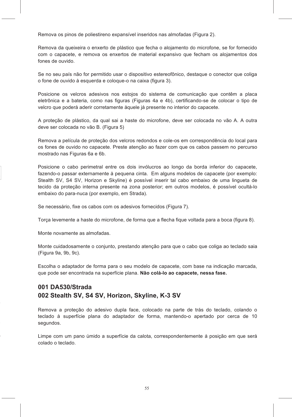 55Remova os pinos de poliestireno expans&iacute;vel inseridos nas almofadas (Figura 2).  Remova da queixeira o enxerto de pl&aacute;stico que fecha o alojamento do microfone, se for fornecido com  o  capacete,  e  remova  os  enxertos  de  material  expansivo  que  fecham  os  alojamentos  dos fones de ouvido.    Se no seu pa&iacute;s n&atilde;o for permitido usar o dispositivo estereof&ocirc;nico, destaque o conector que coliga o fone de ouvido &agrave; esquerda e coloque-o na caixa (figura 3).  Posicione  os  velcros  adesivos  nos  estojos  do  sistema  de  comunica&ccedil;&atilde;o  que  cont&ecirc;m  a  placa eletr&ocirc;nica  e  a  bateria,  como  nas  figuras  (Figuras  4a  e  4b),  certificando-se  de  colocar  o  tipo  de velcro que poder&aacute; aderir corretamente &agrave;quele j&aacute; presente no interior do capacete.   A  prote&ccedil;&atilde;o  de  pl&aacute;stico,  da  qual  sai  a  haste  do  microfone,  deve  ser  colocada  no  v&atilde;o  A.  A  outra deve ser colocada no v&atilde;o B. (Figura 5)  Remova a pel&iacute;cula de prote&ccedil;&atilde;o dos velcros redondos e cole-os em correspond&ecirc;ncia do local para os fones de ouvido no capacete. Preste aten&ccedil;&atilde;o ao fazer com que os cabos passem no percurso mostrado nas Figuras 6a e 6b.  Posicione  o  cabo  perimetral  entre  os  dois  inv&oacute;lucros  ao  longo  da  borda  inferior  do  capacete, fazendo-o passar externamente &agrave; pequena cinta.  Em alguns modelos de capacete (por exemplo: Stealth  SV,  S4  SV,  Horizon  e  Skyline)  &eacute;  poss&iacute;vel  inserir  tal  cabo  embaixo  de  uma  lingueta  de tecido  da  prote&ccedil;&atilde;o  interna  presente  na  zona  posterior;  em  outros  modelos,  &eacute;  poss&iacute;vel  ocult&aacute;-lo embaixo do para-nuca (por exemplo, em Strada).   Se necess&aacute;rio, fixe os cabos com os adesivos fornecidos (Figura 7).  Tor&ccedil;a levemente a haste do microfone, de forma que a flecha fique voltada para a boca (figura 8).  Monte novamente as almofadas.   Monte cuidadosamente o conjunto, prestando aten&ccedil;&atilde;o para que o cabo que coliga ao teclado saia (Figura 9a, 9b, 9c).   Escolha o adaptador de forma para o seu modelo de capacete, com base na indica&ccedil;&atilde;o marcada, que pode ser encontrada na superf&iacute;cie plana. N&atilde;o col&aacute;-lo ao capacete, nessa fase.    001 DA530/Strada  002 Stealth SV, S4 SV, Horizon, Skyline, K-3 SV  Remova  a  prote&ccedil;&atilde;o  do  adesivo  dupla  face,  colocado  na  parte  de  tr&aacute;s  do  teclado,  colando  o teclado  &agrave;  superf&iacute;cie  plana  do  adaptador  de  forma,  mantendo-o  apertado  por  cerca  de  10 segundos.    Limpe com um pano &uacute;mido a superf&iacute;cie  da calota, correspondentemente  &agrave; posi&ccedil;&atilde;o em que ser&aacute; colado o teclado.   o  na  zona  do  topo  da  cabe&ccedil;a,  de a em sua dire&ccedil;&atilde;o, e remova as almofadas de esponja e a prote&ccedil;&atilde;o expansivo.  N&atilde;o 