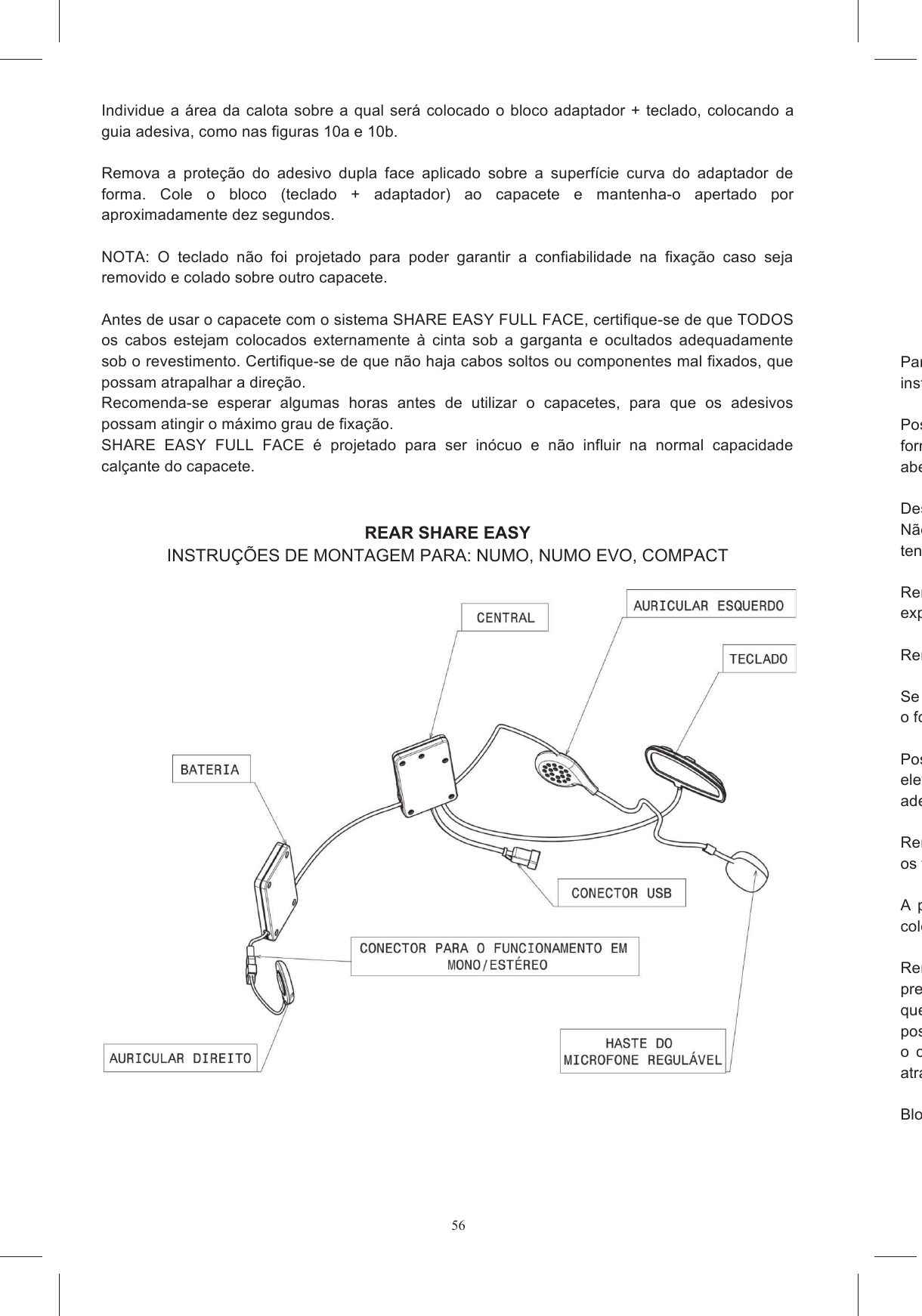 56Individue a &aacute;rea da calota sobre a qual ser&aacute; colocado o bloco adaptador + teclado, colocando a guia adesiva, como nas figuras 10a e 10b.   Remova  a  prote&ccedil;&atilde;o  do  adesivo  dupla  face  aplicado  sobre  a  superf&iacute;cie  curva  do  adaptador  de forma.  Cole  o  bloco  (teclado  +  adaptador)  ao  capacete  e  mantenha-o  apertado  por aproximadamente dez segundos.   NOTA:  O  teclado  n&atilde;o  foi  projetado  para  poder  garantir  a  confiabilidade  na  fixa&ccedil;&atilde;o  caso  seja removido e colado sobre outro capacete.  Antes de usar o capacete com o sistema SHARE EASY FULL FACE, certifique-se de que TODOS os  cabos  estejam  colocados  externamente  &agrave;  cinta  sob  a  garganta  e  ocultados  adequadamente sob o revestimento. Certifique-se de que n&atilde;o haja cabos soltos ou componentes mal fixados, que possam atrapalhar a dire&ccedil;&atilde;o.  Recomenda-se  esperar  algumas  horas  antes  de  utilizar  o  capacetes,  para  que  os  adesivos possam atingir o m&aacute;ximo grau de fixa&ccedil;&atilde;o. SHARE  EASY  FULL  FACE  &eacute;  projetado  para  ser  in&oacute;cuo  e  n&atilde;o  influir  na  normal  capacidade cal&ccedil;ante do capacete.   REAR SHARE EASY INSTRU&Ccedil;&Otilde;ES DE MONTAGEM PARA: NUMO, NUMO EVO, COMPACT      Para montar o Kit instru&ccedil;&otilde;es:  Posicionar  o  capacete  sobre uma  superf&iacute;cie macia,  apoiandoforma que fique est&aacute;vel em sua posi&ccedil;&atilde;o. &Eacute; mais f&aacute;cil montar o capaberta (figura 11). Desabotoar e remover as almofadas de espuma e a prote&ccedil;&atilde;o para os ouvidos. N&atilde;o tente  remover,  por motivo algum, as  bases  das almofadas de poliestireno  expansivo.   N&atilde;o tente remover, por motivo algum, as bases das almofadas de poliestireno expansivo.  Remova os pinos de EPS inseridos na parte posterior, no revestimento de expansivo (figura 12). Remova os enxertos de material expansivo colocados no local dos fones de ouvido.  Se no seu pa&iacute;s n&atilde;o for permitido usar o dispositivo estereof&ocirc;nico, destaque o conector que coliga o fone de ouvido &agrave; direita Posicione  os  velcros  adesivos  nos  estojos  do  sistema  de  comunica&ccedil;&atilde;o  que  cont&ecirc;m  a  placa eletr&ocirc;nica e a bateria (figuras 14a e 14b), certificandoaderir corretamente &agrave;quele j&aacute; pres Remova a pel&iacute;cula de prote&ccedil;&atilde;o dos velcros redondos e coleos fones de ouvido no capacete.  A  prote&ccedil;&atilde;o  de  pl&aacute;stico  conectada  ao  cabo  USB  deve  ser  colocada  no  v&atilde;o  A. A  outra  deve  ser coloca Remova  a  pel&iacute;cula  de  prote&ccedil;&atilde;o  dos  fones  de  ouvido  e  posicionepresentes nas almofadas de poliestireno. O fone de ouvido direito deve ser posicionado de forma que  o  cabo  possa  sair,  como  indicado  na  figura posicionado de forma que a haste do microfone possa sair, como indicado na figura 16b. Bloquear o  conector  do  fone  de  ouvido  no  local  presente  no  poliestireno  (figura  16a),  de  forma  que  n&atilde;o atrapalhe ao dirigir (some Bloqueie a haste do microfone dentro do gancho espec&iacute;fico, no interior da calota (figura 17).