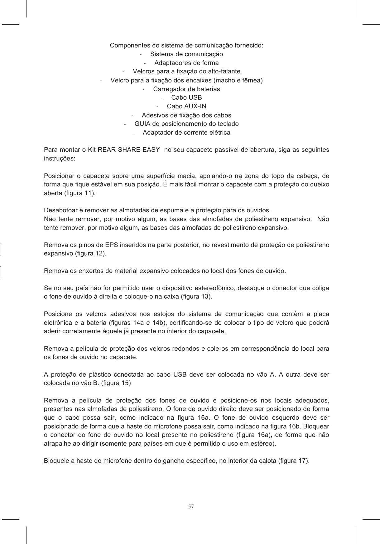 57Individue a &aacute;rea da calota sobre a qual ser&aacute; colocado o bloco adaptador + teclado, colocando a Remova  a  prote&ccedil;&atilde;o  do  adesivo  dupla  face  aplicado  sobre  a  superf&iacute;cie  curva  do  adaptador  de o  apertado  por a  confiabilidade  na  fixa&ccedil;&atilde;o  caso  seja se de que TODOS os  cabos  estejam  colocados  externamente  &agrave;  cinta  sob  a  garganta  e  ocultados  adequadamente se de que n&atilde;o haja cabos soltos ou componentes mal fixados, que se  esperar  algumas  horas  antes  de  utilizar  o  capacetes,  para  que  os  adesivos RE  EASY  FULL  FACE  &eacute;  projetado  para  ser  in&oacute;cuo  e  n&atilde;o  influir  na  normal  capacidade   Componentes do sistema de comunica&ccedil;&atilde;o fornecido:   Sistema de comunica&ccedil;&atilde;o   Adaptadores de forma   Velcros para a fixa&ccedil;&atilde;o do alto-falante   Velcro para a fixa&ccedil;&atilde;o dos encaixes (macho e f&ecirc;mea)   Carregador de baterias   Cabo USB   Cabo AUX-IN   Adesivos de fixa&ccedil;&atilde;o dos cabos   GUIA de posicionamento do teclado   Adaptador de corrente el&eacute;trica  Para montar o Kit REAR SHARE EASY  no seu capacete pass&iacute;vel de abertura, siga as seguintes instru&ccedil;&otilde;es:   Posicionar  o  capacete  sobre uma  superf&iacute;cie macia,  apoiando-o  na zona do  topo  da  cabe&ccedil;a,  de forma que fique est&aacute;vel em sua posi&ccedil;&atilde;o. &Eacute; mais f&aacute;cil montar o capacete com a prote&ccedil;&atilde;o do queixo aberta (figura 11).  Desabotoar e remover as almofadas de espuma e a prote&ccedil;&atilde;o para os ouvidos.  N&atilde;o tente  remover,  por motivo algum, as  bases  das almofadas de poliestireno  expansivo.   N&atilde;o tente remover, por motivo algum, as bases das almofadas de poliestireno expansivo.   Remova os pinos de EPS inseridos na parte posterior, no revestimento de prote&ccedil;&atilde;o de poliestireno expansivo (figura 12).  Remova os enxertos de material expansivo colocados no local dos fones de ouvido.   Se no seu pa&iacute;s n&atilde;o for permitido usar o dispositivo estereof&ocirc;nico, destaque o conector que coliga o fone de ouvido &agrave; direita e coloque-o na caixa (figura 13).  Posicione  os  velcros  adesivos  nos  estojos  do  sistema  de  comunica&ccedil;&atilde;o  que  cont&ecirc;m  a  placa eletr&ocirc;nica e a bateria (figuras 14a e 14b), certificando-se de colocar o tipo de velcro que poder&aacute; aderir corretamente &agrave;quele j&aacute; presente no interior do capacete.   Remova a pel&iacute;cula de prote&ccedil;&atilde;o dos velcros redondos e cole-os em correspond&ecirc;ncia do local para os fones de ouvido no capacete.   A  prote&ccedil;&atilde;o  de  pl&aacute;stico  conectada  ao  cabo  USB  deve  ser  colocada  no  v&atilde;o  A. A  outra  deve  ser colocada no v&atilde;o B. (figura 15)  Remova  a  pel&iacute;cula  de  prote&ccedil;&atilde;o  dos  fones  de  ouvido  e  posicione-os  nos  locais  adequados, presentes nas almofadas de poliestireno. O fone de ouvido direito deve ser posicionado de forma que  o  cabo  possa  sair,  como  indicado  na  figura  16a.  O  fone  de  ouvido  esquerdo  deve  ser posicionado de forma que a haste do microfone possa sair, como indicado na figura 16b. Bloquear o  conector  do  fone  de  ouvido  no  local  presente  no  poliestireno  (figura  16a),  de  forma  que  n&atilde;o atrapalhe ao dirigir (somente para pa&iacute;ses em que &eacute; permitido o uso em est&eacute;reo).   Bloqueie a haste do microfone dentro do gancho espec&iacute;fico, no interior da calota (figura 17). 
