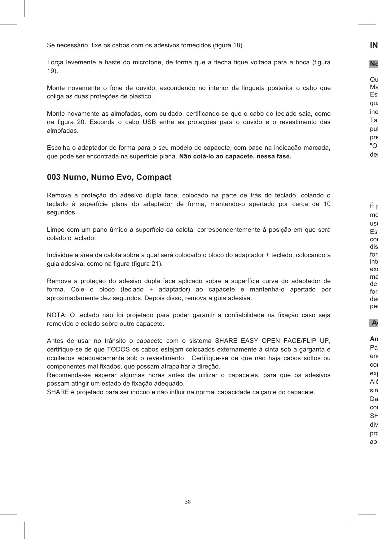 58 Se necess&aacute;rio, fixe os cabos com os adesivos fornecidos (figura 18).  Tor&ccedil;a  levemente  a  haste  do  microfone,  de  forma  que  a  flecha  fique  voltada  para  a  boca (figura 19).  Monte  novamente  o  fone  de  ouvido,  escondendo  no  interior  da  lingueta  posterior  o  cabo  que coliga as duas prote&ccedil;&otilde;es de pl&aacute;stico.  Monte novamente as almofadas, com cuidado, certificando-se que o cabo do teclado saia, como na  figura  20.  Esconda  o  cabo  USB  entre  as  prote&ccedil;&otilde;es  para  o  ouvido  e  o  revestimento  das almofadas.   Escolha o adaptador de forma para o seu modelo de capacete, com base na indica&ccedil;&atilde;o marcada, que pode ser encontrada na superf&iacute;cie plana. N&atilde;o col&aacute;-lo ao capacete, nessa fase.    003 Numo, Numo Evo, Compact  Remova  a  prote&ccedil;&atilde;o  do  adesivo  dupla  face,  colocado  na  parte  de  tr&aacute;s  do  teclado,  colando  o teclado  &agrave;  superf&iacute;cie  plana  do  adaptador  de  forma,  mantendo-o  apertado  por  cerca  de  10 segundos.   Limpe com um pano &uacute;mido a superf&iacute;cie  da calota, correspondentemente &agrave; posi&ccedil;&atilde;o em que ser&aacute; colado o teclado.   Individue a &aacute;rea da calota sobre a qual ser&aacute; colocado o bloco do adaptador + teclado, colocando a guia adesiva, como na figura (figura 21).  Remova  a  prote&ccedil;&atilde;o  do  adesivo  dupla  face  aplicado  sobre  a  superf&iacute;cie  curva  do  adaptador  de forma.  Cole  o  bloco  (teclado  +  adaptador)  ao  capacete  e  mantenha-o  apertado  por aproximadamente dez segundos. Depois disso, remova a guia adesiva.  NOTA:  O  teclado  n&atilde;o  foi  projetado  para  poder  garantir  a  confiabilidade  na  fixa&ccedil;&atilde;o  caso  seja removido e colado sobre outro capacete.  Antes  de  usar  no  tr&acirc;nsito  o  capacete  com  o  sistema  SHARE  EASY  OPEN  FACE/FLIP  UP, certifique-se de que TODOS os cabos estejam colocados externamente &agrave; cinta sob a garganta e ocultados  adequadamente  sob  o  revestimento.    Certifique-se  de  que  n&atilde;o  haja  cabos  soltos  ou componentes mal fixados, que possam atrapalhar a dire&ccedil;&atilde;o.   Recomenda-se  esperar  algumas  horas  antes  de  utilizar  o  capacetes,  para  que  os  adesivos possam atingir um estado de fixa&ccedil;&atilde;o adequado.   SHARE &eacute; projetado para ser in&oacute;cuo e n&atilde;o influir na normal capacidade cal&ccedil;ante do capacete.        INSTRUCOES DE SEGURANCA Notas de introdu&ccedil;&atilde;oQueira  ler  cuidadosamente as  instru&ccedil;&otilde;es  de  seguran&ccedil;a  relativas  aos  auriculares,  constantes  no Manual inclu&iacute;do.Este  manual  &eacute;qualquer  momento,  sem  notifica&ccedil;&atilde;o,  eventuais  modifica&ccedil;&otilde;es  devido  a  erros  tipogr&aacute;ficos, inexatid&otilde;es, atualiza&ccedil;&atilde;o das informa&ccedil;&otilde;es ou atualiza&ccedil;&atilde;o de programas e/ou dispositivos.Tais  mopublicadas  no  site  www.agv.com.  O  usu&aacute;rio  deve  consultar  o  mencionado  site  para  verificar  a presen&ccedil;a de mudan&ccedil;as e atualiza&ccedil;&otilde;es importantes."O sistema Share Intercom est&aacute; em cdentro do campo de aplicabilidade das Diretrizes da Comunidade Europeia     &Eacute; proibido fazer modifmodifica&ccedil;&otilde;es que n&atilde;o forem expressamente  aprovadas  pela AGV Spa  anulam a autoriza&ccedil;&atilde;o  do usu&aacute;rio a usar a aparelhagem.Esta  Garantia  Limitada  n&atilde;o  cobre  quaisquer  consum&iacute;veis  (como com  o  Produto;  danos  cosm&eacute;ticos;  danos  ou  perdas  em  programas  de  software,  dados  ou dispositivos  de armazenamento  m&oacute;veis; ou danos decorrentes, mas  n&atilde;o limitados, a (i) atos  de for&ccedil;a  maior,  acidente,  uso  indevido  ou  abusivo, intenso, causas externas ao Produto como por exemplo, mas n&atilde;o limitado a, calor ou humidade excessivos  ou  altera&ccedil;&otilde;es  ao  presente  Produto;  (ii)  instala&ccedil;&atilde;o,  funcionamento,  teste  ou manuten&ccedil;&atilde;o inadequados do presente Pde tens&atilde;o inadequada; ou (iv) tentativa de repara&ccedil;&atilde;o por terceiros que n&atilde;o os seus distribuidor ou fornecedor autorizados. decorrente do uso do Produto em conjunto com acess&oacute;rios, produtos, ou equipamento auxiliar ou perif&eacute;rico, ou se for determinado pelo fornecedor que n&atilde;o existe uma falha no pr&oacute;prio Produto.  Advert&ecirc;ncias quanto ao uso Ambientes e locais de usoPara o uso do encontra. Em particular, ele n&atilde;o deve ser usado nos locais ou &aacute;reas em que o uso de sistemas de comunica&ccedil;&atilde;o  ou  de  difus&atilde;o  sonora  com  funcionamento  parecido  com  SHARE  Intercom  sejexpressamente proibido.Al&eacute;m  disso,  recomendasinaliza&ccedil;&otilde;es pro&iacute;bam o uso de dispositivos eletr&ocirc;nicos com transmiss&atilde;o por frequ&ecirc;ncia r&aacute;dio. Da  mesma  forma,  o  uso  de  SHARE  Intercom  deve condi&ccedil;&otilde;es ambientais e eventuais prescri&ccedil;&otilde;es relativas ao local de uso.SHARE  Intercom  &eacute;  um  dispositivo  para  a  comunica&ccedil;&atilde;o  destinado  a  um  uso  por  lazer  e divertimento.  SHARE  Intercom  n&atilde;o  deve  ser  usado  como  sistema  de  comuprofissionais ou de emerg&ecirc;ncia. Da mesma forma, SHARE Intercom n&atilde;o &eacute; um produto destinado ao uso em competi&ccedil;&otilde;es oficiais e n&atilde;o oficiais, mot&oacute;dromos, circuitos, pistas e similares.