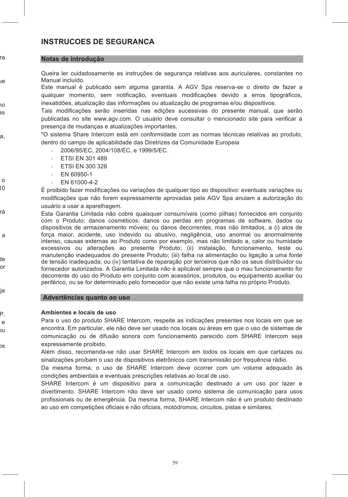 59e,  de  forma  que  a  flecha  fique  voltada  para  a  boca  (figura Monte  novamente  o  fone  de  ouvido,  escondendo  no  interior  da  lingueta  posterior  o  cabo  que o cabo do teclado saia, como na  figura  20.  Esconda  o  cabo  USB  entre  as  prote&ccedil;&otilde;es  para  o  ouvido  e  o  revestimento  das Escolha o adaptador de forma para o seu modelo de capacete, com base na indica&ccedil;&atilde;o marcada, Remova  a  prote&ccedil;&atilde;o  do  adesivo  dupla  face,  colocado  na  parte  de  tr&aacute;s  do  teclado,  colando  o o  apertado  por  cerca  de  10 posi&ccedil;&atilde;o em que ser&aacute; Individue a &aacute;rea da calota sobre a qual ser&aacute; colocado o bloco do adaptador + teclado, colocando a do  adaptador  de o  apertado  por NOTA:  O  teclado  n&atilde;o  foi  projetado  para  poder  garantir  a  confiabilidade  na  fixa&ccedil;&atilde;o  caso  seja Antes  de  usar  no  tr&acirc;nsito  o  capacete  com  o  sistema  SHARE  EASY  OPEN  FACE/FLIP  UP, se de que TODOS os cabos estejam colocados externamente &agrave; cinta sob a garganta e se  de  que  n&atilde;o  haja  cabos  soltos  ou se  esperar  algumas  horas  antes  de  utilizar  o  capacetes,  para  que  os  adesivos etado para ser in&oacute;cuo e n&atilde;o influir na normal capacidade cal&ccedil;ante do capacete.  INSTRUCOES DE SEGURANCA  Notas de introdu&ccedil;&atilde;o Queira  ler  cuidadosamente as  instru&ccedil;&otilde;es  de  seguran&ccedil;a  relativas  aos  auriculares,  constantes  no Manual inclu&iacute;do. Este  manual  &eacute;  publicado  sem  alguma  garantia.  A  AGV  Spa  reserva-se  o  direito  de  fazer  a qualquer  momento,  sem  notifica&ccedil;&atilde;o,  eventuais  modifica&ccedil;&otilde;es  devido  a  erros  tipogr&aacute;ficos, inexatid&otilde;es, atualiza&ccedil;&atilde;o das informa&ccedil;&otilde;es ou atualiza&ccedil;&atilde;o de programas e/ou dispositivos. Tais  modifica&ccedil;&otilde;es  ser&atilde;o  inseridas  nas  edi&ccedil;&otilde;es  sucessivas  do  presente  manual,  que  ser&atilde;o publicadas  no  site  www.agv.com.  O  usu&aacute;rio  deve  consultar  o  mencionado  site  para  verificar  a presen&ccedil;a de mudan&ccedil;as e atualiza&ccedil;&otilde;es importantes. "O sistema Share Intercom est&aacute; em conformidade com as normas t&eacute;cnicas relativas ao produto, dentro do campo de aplicabilidade das Diretrizes da Comunidade Europeia   2006/95/EC, 2004/108/EC, e 1999/5/EC.    ETSI EN 301 489   ETSI EN 300 328   EN 60950-1   EN 61000-4-2 &Eacute; proibido fazer modifica&ccedil;&otilde;es ou varia&ccedil;&otilde;es de qualquer tipo ao dispositivo: eventuais varia&ccedil;&otilde;es ou modifica&ccedil;&otilde;es que n&atilde;o forem expressamente  aprovadas  pela AGV Spa  anulam a autoriza&ccedil;&atilde;o  do usu&aacute;rio a usar a aparelhagem. Esta  Garantia  Limitada  n&atilde;o  cobre  quaisquer  consum&iacute;veis  (como  pilhas)  fornecidos  em  conjunto com  o  Produto;  danos  cosm&eacute;ticos;  danos  ou  perdas  em  programas  de  software,  dados  ou dispositivos  de armazenamento  m&oacute;veis; ou danos decorrentes, mas  n&atilde;o limitados, a (i) atos  de for&ccedil;a  maior,  acidente,  uso  indevido  ou  abusivo,  neglig&ecirc;ncia,  uso  anormal  ou  anormalmente intenso, causas externas ao Produto como por exemplo, mas n&atilde;o limitado a, calor ou humidade excessivos  ou  altera&ccedil;&otilde;es  ao  presente  Produto;  (ii)  instala&ccedil;&atilde;o,  funcionamento,  teste  ou manuten&ccedil;&atilde;o inadequados do presente Produto; (iii) falha na alimenta&ccedil;&atilde;o ou liga&ccedil;&atilde;o a uma fonte de tens&atilde;o inadequada; ou (iv) tentativa de repara&ccedil;&atilde;o por terceiros que n&atilde;o os seus distribuidor ou fornecedor autorizados. A Garantia Limitada n&atilde;o &eacute; aplic&aacute;vel sempre que o mau funcionamento for decorrente do uso do Produto em conjunto com acess&oacute;rios, produtos, ou equipamento auxiliar ou perif&eacute;rico, ou se for determinado pelo fornecedor que n&atilde;o existe uma falha no pr&oacute;prio Produto.   Advert&ecirc;ncias quanto ao uso  Ambientes e locais de uso Para o uso do produto SHARE Intercom, respeite as indica&ccedil;&otilde;es presentes nos locais em que se encontra. Em particular, ele n&atilde;o deve ser usado nos locais ou &aacute;reas em que o uso de sistemas de comunica&ccedil;&atilde;o  ou  de  difus&atilde;o  sonora  com  funcionamento  parecido  com  SHARE  Intercom  seja expressamente proibido. Al&eacute;m  disso,  recomenda-se  n&atilde;o  usar  SHARE  Intercom  em  todos  os  locais  em  que  cartazes  ou sinaliza&ccedil;&otilde;es pro&iacute;bam o uso de dispositivos eletr&ocirc;nicos com transmiss&atilde;o por frequ&ecirc;ncia r&aacute;dio.  Da  mesma  forma,  o  uso  de  SHARE  Intercom  deve  ocorrer  com  um  volume  adequado  &agrave;s condi&ccedil;&otilde;es ambientais e eventuais prescri&ccedil;&otilde;es relativas ao local de uso. SHARE  Intercom  &eacute;  um  dispositivo  para  a  comunica&ccedil;&atilde;o  destinado  a  um  uso  por  lazer  e divertimento.  SHARE  Intercom  n&atilde;o  deve  ser  usado  como  sistema  de  comunica&ccedil;&atilde;o  para  usos profissionais ou de emerg&ecirc;ncia. Da mesma forma, SHARE Intercom n&atilde;o &eacute; um produto destinado ao uso em competi&ccedil;&otilde;es oficiais e n&atilde;o oficiais, mot&oacute;dromos, circuitos, pistas e similares. 