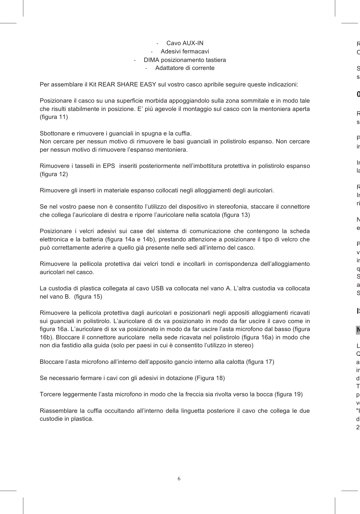 6  Cavo AUX-IN   Adesivi fermacavi    DIMA posizionamento tastiera   Adattatore di corrente  Per assemblare il Kit REAR SHARE EASY sul vostro casco apribile seguire queste indicazioni:   Posizionare il casco su una superficie morbida appoggiandolo sulla zona sommitale e in modo tale che risulti stabilmente in posizione. E&rsquo; pi&ugrave; agevole il montaggio sul casco con la mentoniera aperta (figura 11)  Sbottonare e rimuovere i guanciali in spugna e la cuffia.  Non cercare per nessun motivo di rimuovere le basi guanciali in polistirolo espanso. Non cercare per nessun motivo di rimuovere l&rsquo;espanso mentoniera.  Rimuovere i tasselli in EPS  inseriti posteriormente nell&rsquo;imbottitura protettiva in polistirolo espanso (figura 12)   Rimuovere gli inserti in materiale espanso collocati negli alloggiamenti degli auricolari.   Se nel vostro paese non &egrave; consentito l&rsquo;utilizzo del dispositivo in stereofonia, staccare il connettore che collega l&rsquo;auricolare di destra e riporre l&rsquo;auricolare nella scatola (figura 13)  Posizionare  i  velcri  adesivi  sui  case  del  sistema  di  comunicazione  che  contengono  la  scheda elettronica e la batteria (figura 14a e 14b), prestando attenzione a posizionare il tipo di velcro che pu&ograve; correttamente aderire a quello gi&agrave; presente nelle sedi all&rsquo;interno del casco.   Rimuovere  la  pellicola  protettiva  dai  velcri  tondi  e  incollarli  in  corrispondenza  dell&rsquo;alloggiamento auricolari nel casco.   La custodia di plastica collegata al cavo USB va collocata nel vano A. L&rsquo;altra custodia va collocata nel vano B.  (figura 15)  Rimuovere  la pellicola protettiva dagli auricolari e posizionarli negli  appositi alloggiamenti ricavati sui guanciali in polistirolo. L&rsquo;auricolare di dx va posizionato in modo da far uscire il cavo come in figura 16a. L&rsquo;auricolare di sx va posizionato in modo da far uscire l&rsquo;asta microfono dal basso (figura 16b). Bloccare il connettore auricolare  nella sede ricavata nel polistirolo (figura 16a) in modo che non dia fastidio alla guida (solo per paesi in cui &egrave; consentito l&rsquo;utilizzo in stereo)   Bloccare l&rsquo;asta microfono all&rsquo;interno dell&rsquo;apposito gancio interno alla calotta (figura 17)  Se necessario fermare i cavi con gli adesivi in dotazione (Figura 18)  Torcere leggermente l&rsquo;asta microfono in modo che la freccia sia rivolta verso la bocca (figura 19)  Riassemblare  la  cuffia  occultando  all&rsquo;interno  della  linguetta  posteriore  il  cavo  che  collega  le  due custodie in plastica.  Riassemblare i guanciali con curaOccultare il cavo USB tra cuffia e l&rsquo;imbottitura dei guanciali.Scegliere  l&rsquo;adattatore  di  forma  per  il  vostro  modello  di  casco  in  base  alla  marcatura  che  trovate sulla superficie piana.  003 Numo, Numo Evo, Compact Rimuovere la protezione del biadesivo collocata sul dorsosuperficie piana dell&rsquo;adattatore di forma tenendo premuto per circa 10 secondi.  Pulire con un panno umido la superficie della calotta in corrispondenza della posizione in cui verr&agrave; incollata la tastiera. Individuare l&rsquo;area della calotta sulla quale andr&agrave; incollato il blocco adattatore + tastiera, collocando la dima adesiva come in fi Rimuovere  la  protezione  del  biadesivo  applicato  sulla  superficie  curva  dell&rsquo;adattatore  di  forma. Incollare  il  blocco  (tastiera  +  adattatore)  al  casco  e  tenere  premuto  per  circa  dieci  secondi.  Poi rimuovere la dima adesiva.  NB: La tastiee incollata su un altro casco. Prima  di  utilizzare  su  strada  il  casco  dotato  del  sistema  SHARE  EASY  OPEN  FACE/FLIP  UP verificare  che  TUTTI  i  cavi  siano  esterni  al  sottogola  ed  occultati  adeguatamente  sotto  le imbottiture.  Verificare  che  non  ci  siano  cavi  sciolti  o  componenti  fissati  malqualche modo infastidire durante la guida. Si  raccomanda  di  attendere  alcune  ore  prima  di  utilizzare  il  casco  in  modo  da  consentire  agli adesivi di raggiungere una tenuta adeguata. SHARE &egrave; progettato per essere innocuo e per non influire ISTRUZIONI SULLA SICUREZZA Note introduttiveLeggere  attentamente  le  istruzioni  sulla  sicurezza  riguardanti  il  sistema  Questo  manuale  &egrave;  pubblicato  senza  alcuna  precisa  garanzia.  AGV  Spa  si  riserva  il  diritto  di apportare il qualsiasi momento, e senza notifica, le eventuali modifiche dovute ad errori tipografici, imprecisioni,  aggiornamento  delle  informazioni  oppure  ad  aggidispositivi.Tali  modifiche  saranno  inserite  nelle  edizioni  successive  del  presente  manuale  che  vengono pubblicate  sul  sito verificare la presenza di cambiamenti e di aggiornamenti importanti."Il sistema Share Intercom &egrave; conforme a tutte le norme tecniche relative al prodotto entro il campo di applicabilit&agrave; delle Direttive Comunitarie-  2006/95/EC, 2004/108/EC, e 1999/5/