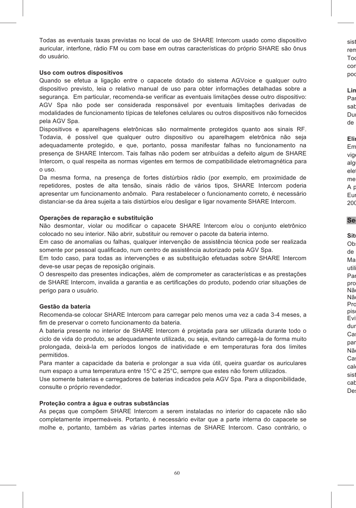 60Todas as eventuais taxas previstas no  local de uso de SHARE Intercom usado como dispositivo auricular, interfone, r&aacute;dio FM ou com base em outras caracter&iacute;sticas do pr&oacute;prio SHARE s&atilde;o &ocirc;nus do usu&aacute;rio.   Uso com outros dispositivos Quando  se  efetua  a  liga&ccedil;&atilde;o  entre  o  capacete  dotado  do  sistema  AGVoice  e  qualquer  outro dispositivo  previsto,  leia  o  relativo  manual  de  uso  para  obter  informa&ccedil;&otilde;es  detalhadas  sobre  a seguran&ccedil;a.  Em particular, recomenda-se verificar as eventuais limita&ccedil;&otilde;es desse outro dispositivo: AGV  Spa  n&atilde;o  pode  ser  considerada  respons&aacute;vel  por  eventuais  limita&ccedil;&otilde;es  derivadas  de modalidades de funcionamento t&iacute;picas de telefones celulares ou outros dispositivos n&atilde;o fornecidos pela AGV Spa. Dispositivos  e  aparelhagens  eletr&ocirc;nicas  s&atilde;o  normalmente  protegidos  quanto  aos  sinais  RF. Todavia,  &eacute;  poss&iacute;vel  que  qualquer  outro  dispositivo  ou  aparelhagem  eletr&ocirc;nica  n&atilde;o  seja adequadamente  protegido,  e  que,  portanto,  possa  manifestar  falhas  no  funcionamento  na presen&ccedil;a de SHARE Intercom. Tais falhas n&atilde;o podem ser atribu&iacute;das a defeito algum de SHARE Intercom, o qual respeita as normas vigentes em termos de compatibilidade eletromagn&eacute;tica para o uso.  Da  mesma  forma,  na  presen&ccedil;a  de  fortes  dist&uacute;rbios  r&aacute;dio  (por  exemplo,  em  proximidade  de repetidores,  postes  de  alta  tens&atilde;o,  sinais  r&aacute;dio  de  v&aacute;rios  tipos,  SHARE  Intercom  poderia apresentar um funcionamento an&ocirc;malo.  Para restabelecer o funcionamento correto, &eacute; necess&aacute;rio distanciar-se da &aacute;rea sujeita a tais dist&uacute;rbios e/ou desligar e ligar novamente SHARE Intercom.  Opera&ccedil;&otilde;es de repara&ccedil;&atilde;o e substitui&ccedil;&atilde;o N&atilde;o  desmontar,  violar  ou  modificar  o  capacete  SHARE  Intercom  e/ou  o  conjunto  eletr&ocirc;nico colocado no seu interior. N&atilde;o abrir, substituir ou remover o pacote da bateria interno.  Em caso de anomalias ou falhas, qualquer interven&ccedil;&atilde;o de assist&ecirc;ncia t&eacute;cnica pode ser realizada somente por pessoal qualificado, num centro de assist&ecirc;ncia autorizado pela AGV Spa. Em  todo  caso,  para  todas  as  interven&ccedil;&otilde;es  e  as  substitui&ccedil;&atilde;o  efetuadas  sobre  SHARE  Intercom deve-se usar pe&ccedil;as de reposi&ccedil;&atilde;o originais.  O desrespeito das presentes indica&ccedil;&otilde;es, al&eacute;m de comprometer as caracter&iacute;sticas e as presta&ccedil;&otilde;es de SHARE Intercom, invalida a garantia e as certifica&ccedil;&otilde;es do produto, podendo criar situa&ccedil;&otilde;es de perigo para o usu&aacute;rio.   Gest&atilde;o da bateria Recomenda-se colocar SHARE Intercom para carregar pelo menos uma vez a cada 3-4 meses, a fim de preservar o correto funcionamento da bateria.  A  bateria  presente no interior  de  SHARE  Intercom  &eacute;  projetada  para  ser  utilizada  durante  todo  o ciclo de vida do produto, se adequadamente utilizada, ou seja, evitando carreg&aacute;-la de forma muito prolongada,  deix&aacute;-la  em  per&iacute;odos  longos  de  inatividade  e  em  temperaturas  fora  dos  limites permitidos.  Para  manter  a  capacidade  da  bateria  e  prolongar  a  sua  vida  &uacute;til,  queira  guardar  os  auriculares num espa&ccedil;o a uma temperatura entre 15&deg;C e 25&deg;C, sempre que estes n&atilde;o forem utilizados. Use somente baterias e carregadores de baterias indicados pela AGV Spa. Para a disponibilidade, consulte o pr&oacute;prio revendedor.   Prote&ccedil;&atilde;o contra a &aacute;gua e outras subst&acirc;ncias As  pe&ccedil;as  que  comp&otilde;em  SHARE  Intercom  a  serem  instaladas  no  interior  do  capacete  n&atilde;o  s&atilde;o completamente  imperme&aacute;veis.  Portanto,  &eacute;  necess&aacute;rio  evitar  que  a  parte  interna  do  capacete  se molhe  e,  portanto,  tamb&eacute;m  as  v&aacute;rias  partes  internas  de  SHARE  Intercom.  Caso  contr&aacute;rio,  o sistema  poderia  sofrer  danos  permanentes.  Viceremover imediatamente SHARE Intercom e deix&aacute;Todas  as  partes  do  sistema  SHARE  Intercom  n&atilde;o  devem  entcombust&iacute;veis  ou  outros  fluidos  presentes  a  bordo  de  um  ve&iacute;culo  motorizado.    Tais  subst&acirc;ncias podem danificar irreparavelmente o sistema. LimpezaPara  a  limpeza  de  SHARE  Intercom,  utilize  a  esponja  umedecida  com  &aacute;gua  e,  evensab&atilde;o neutro.  N&atilde;o aplique subst&acirc;ncias solventes ou desengordurantes.Durante as opera&ccedil;&otilde;es de limpeza, evite que a &aacute;gua vaze no interior de qualquer uma das partes de SHARE Intercom. Elimina&ccedil;&atilde;oEm caso de sucateamento de SHARE Intercom, este vigentes quanto ao tratamento de lixo eletr&ocirc;nico e baterias. Portanto, o produto n&atilde;o pode de forma alguma ser eliminado com o lixo urbano, sem triagem.  O correto sucateamento das aparelhagens eletr&ocirc;nicas  contribui meio-ambiente.A presen&ccedil;a do s&iacute;mbolo constitu&iacute;do por um recipiente m&oacute;vel barrado sinaliza que dentro da Uni&atilde;o Europeia  o  produto  est&aacute;  sujeito  &agrave;  coleta  especial  no  final  de  sua  vida  &uacute;til 2002/96/EC). Seguran&ccedil;a do produto Situa&ccedil;&otilde;es de desusoObserve sempre as precau&ccedil;&otilde;es de seguran&ccedil;a b&aacute;sicas ao usar o Produto. Tal ir&aacute; reduzir os riscos de inc&ecirc;ndio, choque el&eacute;trico e ferimentos para o utilizador.Manter  SHARE  Intercom utilizar dispositivos parecidos com SHARE Intercom, por raz&otilde;es de seguran&ccedil;a.Para  evitar  acidentes  e  explos&otilde;es,  n&atilde;o  use  o  dispositivo  em  caso  de  fuga  de  g&aacute;s  ou  nas proximidades de qualquer N&atilde;o exponha o Produto a temperaturas extremas, a humidade ou a alta tens&atilde;o.N&atilde;o exponha o Produto a l&iacute;quidos nem coloque objetos pesados em cima do mesmo.Proceda com precau&ccedil;&atilde;o  ao  usar  o  Produto  pr&oacute;ximo  de  fontes  de  &aacute;gua  cpiscinas.Evite  que  o  capacete se molhe  no  seu  interior,  tanto  durante  o uso de  SHARE  Intercom quanto durante a fase de recarga, para evitar que infiltra&ccedil;&otilde;es de &aacute;gua possam criar situa&ccedil;&otilde;es de perigo.  Caso o sistema seja molhado, despara que enxugue fora dele. N&atilde;o vista o capacete dotado do sistema SHARE Intercom durante o carregamento da bateria.Caso  se  verifique  um  problema  com  evidentes  efeitos  an&ocirc;malos  (por  exemplo,  a  ocorr&ecirc;ncia  de calor  intenso,  fuma&ccedil;a,  cheiros  ou  outros),  devesistema  esteja  recarregando  a  bateria,  interrompa  imediatamente  a  opera&ccedil;&atilde;cabo de alimenta&ccedil;&atilde;o. Desligue o Carregador da Parede do Produto se:
