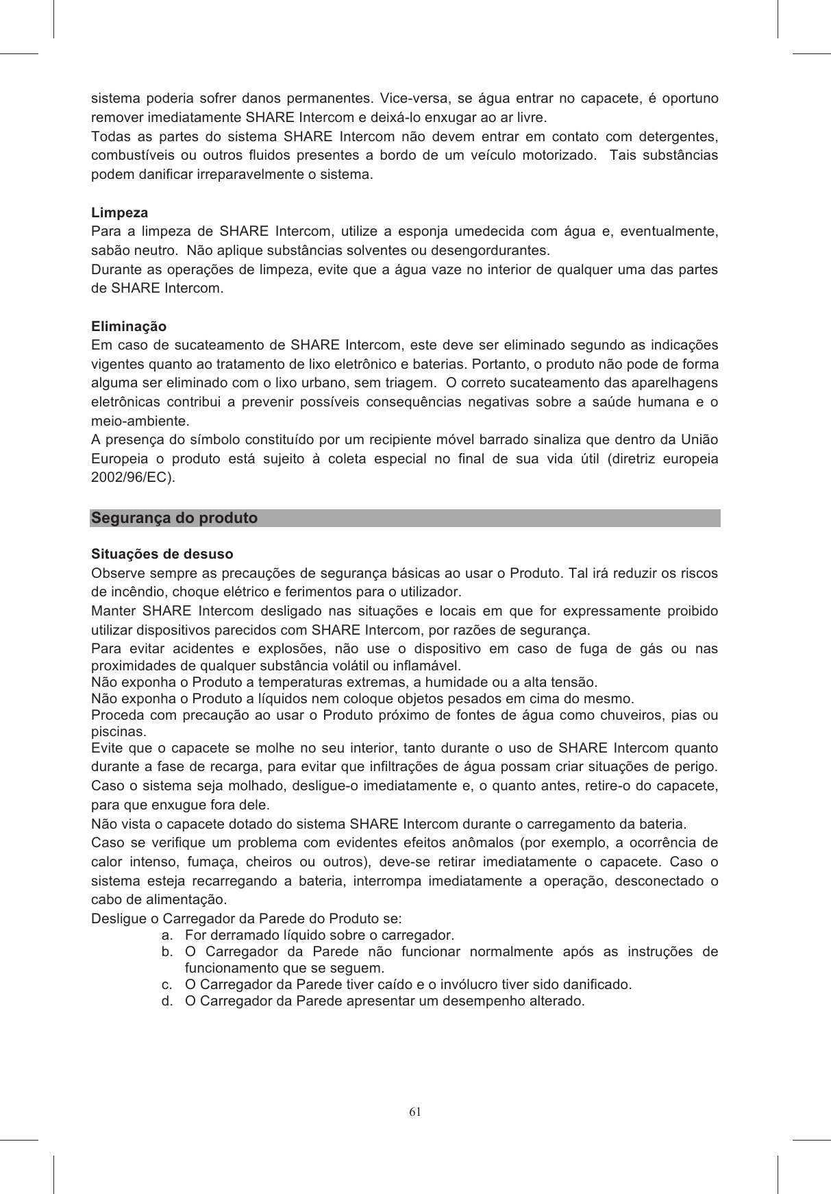 61Todas as eventuais taxas previstas no  local de uso de SHARE Intercom usado como dispositivo auricular, interfone, r&aacute;dio FM ou com base em outras caracter&iacute;sticas do pr&oacute;prio SHARE s&atilde;o &ocirc;nus entre  o  capacete  dotado  do  sistema  AGVoice  e  qualquer  outro dispositivo  previsto,  leia  o  relativo  manual  de  uso  para  obter  informa&ccedil;&otilde;es  detalhadas  sobre  a se verificar as eventuais limita&ccedil;&otilde;es desse outro dispositivo: Spa  n&atilde;o  pode  ser  considerada  respons&aacute;vel  por  eventuais  limita&ccedil;&otilde;es  derivadas  de modalidades de funcionamento t&iacute;picas de telefones celulares ou outros dispositivos n&atilde;o fornecidos os  quanto  aos  sinais  RF. Todavia,  &eacute;  poss&iacute;vel  que  qualquer  outro  dispositivo  ou  aparelhagem  eletr&ocirc;nica  n&atilde;o  seja adequadamente  protegido,  e  que,  portanto,  possa  manifestar  falhas  no  funcionamento  na u&iacute;das a defeito algum de SHARE Intercom, o qual respeita as normas vigentes em termos de compatibilidade eletromagn&eacute;tica para Da  mesma  forma,  na  presen&ccedil;a  de  fortes  dist&uacute;rbios  r&aacute;dio  (por  exemplo,  em  proximidade  de sinais  r&aacute;dio  de  v&aacute;rios  tipos,  SHARE  Intercom  poderia apresentar um funcionamento an&ocirc;malo.  Para restabelecer o funcionamento correto, &eacute; necess&aacute;rio se da &aacute;rea sujeita a tais dist&uacute;rbios e/ou desligar e ligar novamente SHARE Intercom. N&atilde;o  desmontar,  violar  ou  modificar  o  capacete  SHARE  Intercom  e/ou  o  conjunto  eletr&ocirc;nico de assist&ecirc;ncia t&eacute;cnica pode ser realizada Em  todo  caso,  para  todas  as  interven&ccedil;&otilde;es  e  as  substitui&ccedil;&atilde;o  efetuadas  sobre  SHARE  Intercom O desrespeito das presentes indica&ccedil;&otilde;es, al&eacute;m de comprometer as caracter&iacute;sticas e as presta&ccedil;&otilde;es de SHARE Intercom, invalida a garantia e as certifica&ccedil;&otilde;es do produto, podendo criar situa&ccedil;&otilde;es de 4 meses, a A  bateria  presente no interior  de  SHARE  Intercom  &eacute;  projetada  para  ser  utilizada  durante  todo  o la de forma muito la  em  per&iacute;odos  longos  de  inatividade  e  em  temperaturas  fora  dos  limites uardar  os  auriculares num espa&ccedil;o a uma temperatura entre 15&deg;C e 25&deg;C, sempre que estes n&atilde;o forem utilizados. Use somente baterias e carregadores de baterias indicados pela AGV Spa. Para a disponibilidade, As  pe&ccedil;as  que  comp&otilde;em  SHARE  Intercom  a  serem  instaladas  no  interior  do  capacete  n&atilde;o  s&atilde;o completamente  imperme&aacute;veis.  Portanto,  &eacute;  necess&aacute;rio  evitar  que  a  parte  interna  do  capacete  se s  de  SHARE  Intercom.  Caso  contr&aacute;rio,  o sistema  poderia  sofrer  danos  permanentes.  Vice-versa,  se  &aacute;gua  entrar  no  capacete,  &eacute;  oportuno remover imediatamente SHARE Intercom e deix&aacute;-lo enxugar ao ar livre. Todas  as  partes  do  sistema  SHARE  Intercom  n&atilde;o  devem  entrar  em  contato  com  detergentes, combust&iacute;veis  ou  outros  fluidos  presentes  a  bordo  de  um  ve&iacute;culo  motorizado.    Tais  subst&acirc;ncias podem danificar irreparavelmente o sistema.  Limpeza Para  a  limpeza  de  SHARE  Intercom,  utilize  a  esponja  umedecida  com  &aacute;gua  e,  eventualmente, sab&atilde;o neutro.  N&atilde;o aplique subst&acirc;ncias solventes ou desengordurantes. Durante as opera&ccedil;&otilde;es de limpeza, evite que a &aacute;gua vaze no interior de qualquer uma das partes de SHARE Intercom.  Elimina&ccedil;&atilde;o Em caso de sucateamento de SHARE Intercom, este deve ser eliminado segundo as indica&ccedil;&otilde;es vigentes quanto ao tratamento de lixo eletr&ocirc;nico e baterias. Portanto, o produto n&atilde;o pode de forma alguma ser eliminado com o lixo urbano, sem triagem.  O correto sucateamento das aparelhagens eletr&ocirc;nicas  contribui  a  prevenir  poss&iacute;veis  consequ&ecirc;ncias  negativas  sobre  a  sa&uacute;de  humana  e  o meio-ambiente. A presen&ccedil;a do s&iacute;mbolo constitu&iacute;do por um recipiente m&oacute;vel barrado sinaliza que dentro da Uni&atilde;o Europeia  o  produto  est&aacute;  sujeito  &agrave;  coleta  especial  no  final  de  sua  vida  &uacute;til  (diretriz  europeia 2002/96/EC).  Seguran&ccedil;a do produto  Situa&ccedil;&otilde;es de desuso Observe sempre as precau&ccedil;&otilde;es de seguran&ccedil;a b&aacute;sicas ao usar o Produto. Tal ir&aacute; reduzir os riscos de inc&ecirc;ndio, choque el&eacute;trico e ferimentos para o utilizador. Manter  SHARE  Intercom  desligado  nas  situa&ccedil;&otilde;es  e  locais  em  que  for  expressamente  proibido utilizar dispositivos parecidos com SHARE Intercom, por raz&otilde;es de seguran&ccedil;a. Para  evitar  acidentes  e  explos&otilde;es,  n&atilde;o  use  o  dispositivo  em  caso  de  fuga  de  g&aacute;s  ou  nas proximidades de qualquer subst&acirc;ncia vol&aacute;til ou inflam&aacute;vel. N&atilde;o exponha o Produto a temperaturas extremas, a humidade ou a alta tens&atilde;o. N&atilde;o exponha o Produto a l&iacute;quidos nem coloque objetos pesados em cima do mesmo. Proceda com precau&ccedil;&atilde;o  ao  usar  o  Produto  pr&oacute;ximo  de  fontes  de  &aacute;gua  como  chuveiros, pias  ou piscinas. Evite  que  o  capacete se molhe  no  seu  interior,  tanto  durante  o uso de  SHARE  Intercom quanto durante a fase de recarga, para evitar que infiltra&ccedil;&otilde;es de &aacute;gua possam criar situa&ccedil;&otilde;es de perigo.  Caso o sistema seja molhado, desligue-o imediatamente e, o quanto antes, retire-o do capacete, para que enxugue fora dele.  N&atilde;o vista o capacete dotado do sistema SHARE Intercom durante o carregamento da bateria. Caso  se  verifique  um  problema  com  evidentes  efeitos  an&ocirc;malos  (por  exemplo,  a  ocorr&ecirc;ncia  de calor  intenso,  fuma&ccedil;a,  cheiros  ou  outros),  deve-se  retirar  imediatamente  o  capacete.  Caso  o sistema  esteja  recarregando  a  bateria,  interrompa  imediatamente  a  opera&ccedil;&atilde;o,  desconectado  o cabo de alimenta&ccedil;&atilde;o.  Desligue o Carregador da Parede do Produto se: a.  For derramado l&iacute;quido sobre o carregador. b.  O  Carregador  da  Parede  n&atilde;o  funcionar  normalmente  ap&oacute;s  as  instru&ccedil;&otilde;es  de funcionamento que se seguem. c.  O Carregador da Parede tiver ca&iacute;do e o inv&oacute;lucro tiver sido danificado. d.  O Carregador da Parede apresentar um desempenho alterado. 