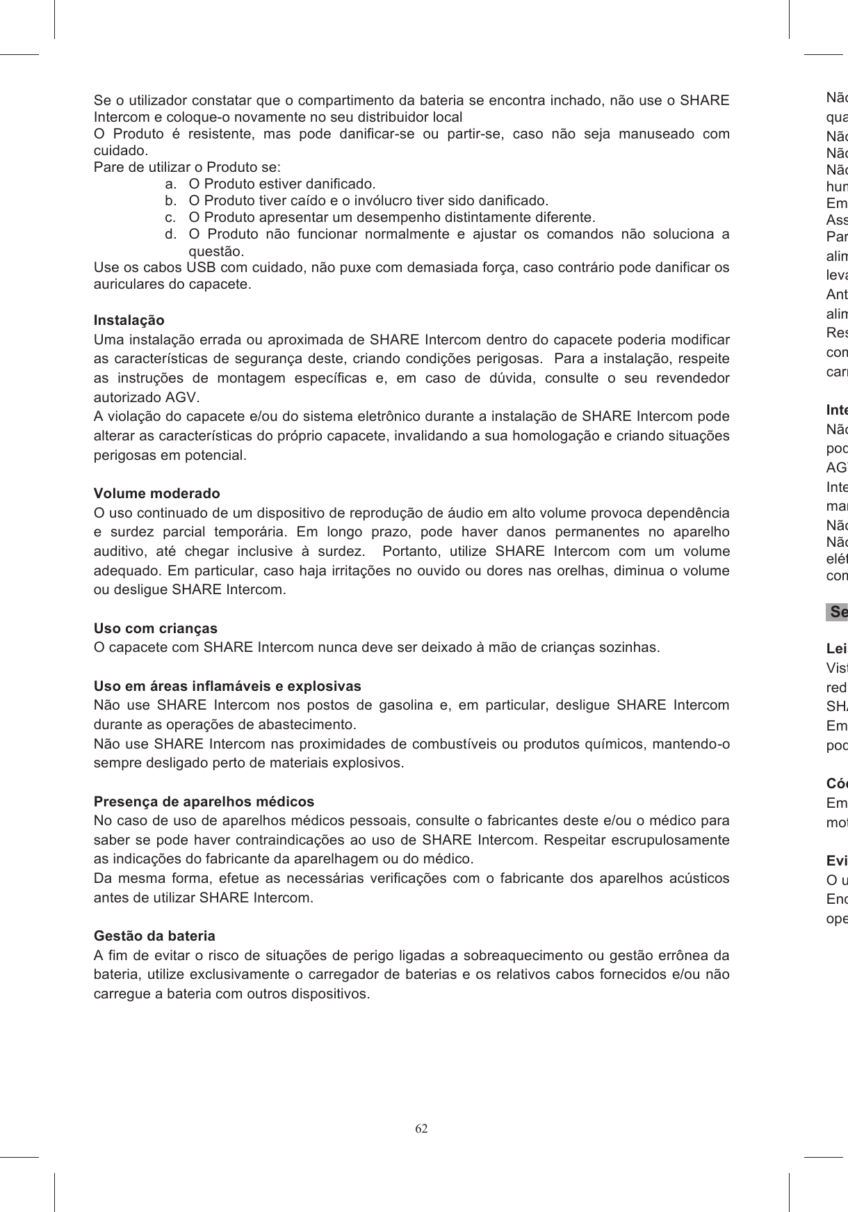 62Se o utilizador constatar que o compartimento da bateria se encontra inchado, n&atilde;o use o SHARE Intercom e coloque-o novamente no seu distribuidor local O  Produto  &eacute;  resistente,  mas  pode  danificar-se  ou  partir-se,  caso  n&atilde;o  seja  manuseado  com cuidado. Pare de utilizar o Produto se: a.  O Produto estiver danificado. b.  O Produto tiver ca&iacute;do e o inv&oacute;lucro tiver sido danificado. c.  O Produto apresentar um desempenho distintamente diferente. d.  O  Produto  n&atilde;o  funcionar  normalmente  e  ajustar  os  comandos  n&atilde;o  soluciona  a quest&atilde;o. Use os cabos USB com cuidado, n&atilde;o puxe com demasiada for&ccedil;a, caso contr&aacute;rio pode danificar os auriculares do capacete.  Instala&ccedil;&atilde;o  Uma instala&ccedil;&atilde;o errada ou aproximada de SHARE Intercom dentro do capacete poderia modificar as caracter&iacute;sticas de  seguran&ccedil;a deste, criando condi&ccedil;&otilde;es  perigosas.   Para a instala&ccedil;&atilde;o, respeite as  instru&ccedil;&otilde;es  de  montagem  espec&iacute;ficas  e,  em  caso  de  d&uacute;vida,  consulte  o  seu  revendedor autorizado AGV. A viola&ccedil;&atilde;o do capacete e/ou do sistema eletr&ocirc;nico durante a instala&ccedil;&atilde;o de SHARE Intercom pode alterar as caracter&iacute;sticas do pr&oacute;prio capacete, invalidando a sua homologa&ccedil;&atilde;o e criando situa&ccedil;&otilde;es perigosas em potencial.   Volume moderado O uso continuado de um dispositivo de reprodu&ccedil;&atilde;o de &aacute;udio em alto volume provoca depend&ecirc;ncia e  surdez  parcial  tempor&aacute;ria.  Em  longo  prazo,  pode  haver  danos  permanentes  no  aparelho auditivo,  at&eacute;  chegar  inclusive  &agrave;  surdez.    Portanto,  utilize  SHARE  Intercom  com  um  volume adequado. Em particular, caso haja irrita&ccedil;&otilde;es no ouvido ou dores nas orelhas, diminua o volume ou desligue SHARE Intercom.  Uso com crian&ccedil;as O capacete com SHARE Intercom nunca deve ser deixado &agrave; m&atilde;o de crian&ccedil;as sozinhas.  Uso em &aacute;reas inflam&aacute;veis e explosivas N&atilde;o  use  SHARE  Intercom  nos  postos  de  gasolina  e,  em  particular,  desligue  SHARE  Intercom durante as opera&ccedil;&otilde;es de abastecimento. N&atilde;o use SHARE Intercom nas proximidades de combust&iacute;veis ou produtos qu&iacute;micos, mantendo-o sempre desligado perto de materiais explosivos.  Presen&ccedil;a de aparelhos m&eacute;dicos No caso de uso de aparelhos m&eacute;dicos pessoais, consulte o fabricantes deste e/ou o m&eacute;dico para saber se  pode  haver contraindica&ccedil;&otilde;es ao uso de  SHARE  Intercom.  Respeitar  escrupulosamente as indica&ccedil;&otilde;es do fabricante da aparelhagem ou do m&eacute;dico.  Da  mesma  forma,  efetue  as  necess&aacute;rias  verifica&ccedil;&otilde;es  com  o  fabricante  dos  aparelhos  ac&uacute;sticos antes de utilizar SHARE Intercom.  Gest&atilde;o da bateria A fim de evitar o risco de situa&ccedil;&otilde;es de perigo ligadas a sobreaquecimento ou gest&atilde;o err&ocirc;nea da bateria, utilize exclusivamente o carregador de baterias e os relativos cabos fornecidos e/ou n&atilde;o carregue a bateria com outros dispositivos.  N&atilde;o use  o  carregador de baterias se este houver  sofrido um  forte choque ou sido danificadoqualquer forma.N&atilde;o toque no Carregador de Parede com as m&atilde;os molhadas.N&atilde;o tente abrir o Carregador de Parede.N&atilde;o  exponha  o  Carregador  de  Parede  a  temperaturas  elevadas  ou  a  condi&ccedil;&otilde;es  de  grande humidade.Em  caso  de  sobreaquecimento,  desligue  o  CarregAssist&ecirc;ncia autorizado.Para  desconectar  o  carregador  de  baterias  da  tomada,  &eacute;  necess&aacute;rio  segurar  o  "corpo"  do alimentador,  n&atilde;o  o  cabo  a  ele  conectado,  para  reduzir  o  risco  de  provocar  danos  que  possam levar a sitAntes  de  efetuar  qualquer  opera&ccedil;&atilde;o  de  manuten&ccedil;&atilde;o  ou  limpeza,  &eacute;  necess&aacute;rio  desconectar  o alimentador da tomada.Respeite rigorosamente as temperaturas de uso.  Em particular, n&atilde;o efetue opera&ccedil;&otilde;es de recarga com  temperaturas  excessivas  ou carregando o sistema com o alimentador conectado &agrave; tomada por um tempo superior a 12 horas.  Interven&ccedil;&otilde;es e trocasN&atilde;o violar parte alguma do sistema SHARE Intercom. Qualquer interven&ccedil;&atilde;o de assist&ecirc;ncia t&eacute;cnica pode  ser  realizada  somente  por  pessoal  qualificado,  num  centro  de  assist&ecirc;ncia  autorizado  pela AGV  Spa.  Al&eacute;m  disso,  para  todas  as  interven&ccedil;&otilde;es  e  as  substitui&ccedil;&atilde;o  eIntercom devemanuten&ccedil;&atilde;o das mesmas caracter&iacute;sticas de seguran&ccedil;a do produto original. N&atilde;o desmonte o Produto ou qualquer dos seus componentes em circunN&atilde;o abra  o inv&oacute;lucro  do Produto, uma  vez  que tal  anula a garantia  e  pode  danificar  os circuitos el&eacute;tricos. Se for necess&aacute;ria assist&ecirc;ncia, entre em contacto com a loja onde adquiriu o Produto ou com o servi&ccedil;o de apoio ao cliente.  Seguran&ccedil;a Leis e regulamentosVisto  que,  em  alguns  pa&iacute;ses,  o  uso  de  sistema  de  comunica&ccedil;&atilde;o  em  movimento  &eacute;  proibido  ou reduzido,  antes  de  instalar  SHARE  Intercom  verifique  todas  as  leis  e  regulamentos  aplic&aacute;veis.  SHARE Intercom n&atilde;o deve ser usado transgredindo leis e regulamentos. Em alguns Pa&iacute;ses, o uso de sistemas com caracter&iacute;sticas an&aacute;logas &agrave;quelas de SHARE Intercom pode n&atilde;o ser permitido.  C&oacute;digo do Tr&acirc;nsitoEm  todo  caso,  o  respeito  ao  C&oacute;digo  do  Tr&acirc;nsito  e  &agrave;s  manobras  necess&aacute;rias  &agrave;  dire&ccedil;&atilde;o  do motociclo t&ecirc;m prioridade absoluta sob Evite distra&ccedil;&otilde;es ao guiarO uso de SHARE Intercom n&atilde;o deve, de forma alguma, distra&iacute;Enquanto guiar, as m&atilde;os devem estar sempre ocupadas em dirigir o ve&iacute;culo e, portanto, qualqueopera&ccedil;&atilde;o a ser feita em SHARE Intercom deve ocorrer com o ve&iacute;culo parado, incluindo:     