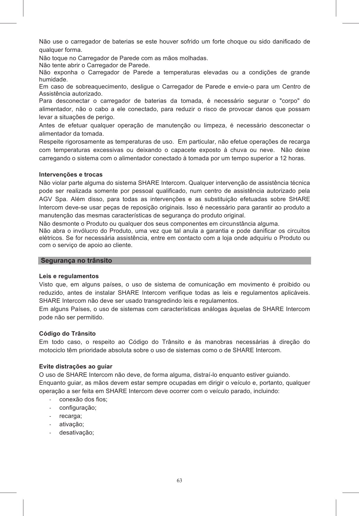 63Se o utilizador constatar que o compartimento da bateria se encontra inchado, n&atilde;o use o SHARE se,  caso  n&atilde;o  seja  manuseado  com O  Produto  n&atilde;o  funcionar  normalmente  e  ajustar  os  comandos  n&atilde;o  soluciona  a Use os cabos USB com cuidado, n&atilde;o puxe com demasiada for&ccedil;a, caso contr&aacute;rio pode danificar os rrada ou aproximada de SHARE Intercom dentro do capacete poderia modificar as caracter&iacute;sticas de  seguran&ccedil;a deste, criando condi&ccedil;&otilde;es  perigosas.   Para a instala&ccedil;&atilde;o, respeite as  instru&ccedil;&otilde;es  de  montagem  espec&iacute;ficas  e,  em  caso  de  d&uacute;vida,  consulte  o  seu  revendedor A viola&ccedil;&atilde;o do capacete e/ou do sistema eletr&ocirc;nico durante a instala&ccedil;&atilde;o de SHARE Intercom pode alterar as caracter&iacute;sticas do pr&oacute;prio capacete, invalidando a sua homologa&ccedil;&atilde;o e criando situa&ccedil;&otilde;es o continuado de um dispositivo de reprodu&ccedil;&atilde;o de &aacute;udio em alto volume provoca depend&ecirc;ncia e  surdez  parcial  tempor&aacute;ria.  Em  longo  prazo,  pode  haver  danos  permanentes  no  aparelho   volume adequado. Em particular, caso haja irrita&ccedil;&otilde;es no ouvido ou dores nas orelhas, diminua o volume N&atilde;o  use  SHARE  Intercom  nos  postos  de  gasolina  e,  em  particular,  desligue  SHARE  Intercom N&atilde;o use SHARE Intercom nas proximidades de combust&iacute;veis ou produtos qu&iacute;micos, mantendo-o No caso de uso de aparelhos m&eacute;dicos pessoais, consulte o fabricantes deste e/ou o m&eacute;dico para saber se  pode  haver contraindica&ccedil;&otilde;es ao uso de  SHARE  Intercom.  Respeitar  escrupulosamente Da  mesma  forma,  efetue  as  necess&aacute;rias  verifica&ccedil;&otilde;es  com  o  fabricante  dos  aparelhos  ac&uacute;sticos A fim de evitar o risco de situa&ccedil;&otilde;es de perigo ligadas a sobreaquecimento ou gest&atilde;o err&ocirc;nea da bateria, utilize exclusivamente o carregador de baterias e os relativos cabos fornecidos e/ou n&atilde;o N&atilde;o use  o  carregador de baterias se este houver  sofrido um  forte  choque ou  sido  danificado  de qualquer forma. N&atilde;o toque no Carregador de Parede com as m&atilde;os molhadas. N&atilde;o tente abrir o Carregador de Parede. N&atilde;o  exponha  o  Carregador  de  Parede  a  temperaturas  elevadas  ou  a  condi&ccedil;&otilde;es  de  grande humidade. Em  caso  de  sobreaquecimento,  desligue  o  Carregador  de  Parede  e  envie-o  para  um  Centro  de Assist&ecirc;ncia autorizado. Para  desconectar  o  carregador  de  baterias  da  tomada,  &eacute;  necess&aacute;rio  segurar  o  "corpo"  do alimentador,  n&atilde;o  o  cabo  a  ele  conectado,  para  reduzir  o  risco  de  provocar  danos  que  possam levar a situa&ccedil;&otilde;es de perigo.  Antes  de  efetuar  qualquer  opera&ccedil;&atilde;o  de  manuten&ccedil;&atilde;o  ou  limpeza,  &eacute;  necess&aacute;rio  desconectar  o alimentador da tomada. Respeite rigorosamente as temperaturas de uso.  Em particular, n&atilde;o efetue opera&ccedil;&otilde;es de recarga com  temperaturas  excessivas  ou  deixando  o  capacete  exposto  &agrave;  chuva  ou  neve.    N&atilde;o  deixe carregando o sistema com o alimentador conectado &agrave; tomada por um tempo superior a 12 horas.   Interven&ccedil;&otilde;es e trocas N&atilde;o violar parte alguma do sistema SHARE Intercom. Qualquer interven&ccedil;&atilde;o de assist&ecirc;ncia t&eacute;cnica pode  ser  realizada  somente  por  pessoal  qualificado,  num  centro  de  assist&ecirc;ncia  autorizado  pela AGV  Spa.  Al&eacute;m  disso,  para  todas  as  interven&ccedil;&otilde;es  e  as  substitui&ccedil;&atilde;o  efetuadas  sobre  SHARE Intercom deve-se usar pe&ccedil;as de reposi&ccedil;&atilde;o originais. Isso &eacute; necess&aacute;rio para garantir ao produto a manuten&ccedil;&atilde;o das mesmas caracter&iacute;sticas de seguran&ccedil;a do produto original.  N&atilde;o desmonte o Produto ou qualquer dos seus componentes em circunst&acirc;ncia alguma. N&atilde;o abra  o inv&oacute;lucro  do Produto, uma  vez  que tal  anula a garantia  e  pode  danificar  os circuitos el&eacute;tricos. Se for necess&aacute;ria assist&ecirc;ncia, entre em contacto com a loja onde adquiriu o Produto ou com o servi&ccedil;o de apoio ao cliente.   Seguran&ccedil;a no tr&acirc;nsito  Leis e regulamentos Visto  que,  em  alguns  pa&iacute;ses,  o  uso  de  sistema  de  comunica&ccedil;&atilde;o  em  movimento  &eacute;  proibido  ou reduzido,  antes  de  instalar  SHARE  Intercom  verifique  todas  as  leis  e  regulamentos  aplic&aacute;veis.  SHARE Intercom n&atilde;o deve ser usado transgredindo leis e regulamentos.  Em alguns Pa&iacute;ses, o uso de sistemas com caracter&iacute;sticas an&aacute;logas &agrave;quelas de SHARE Intercom pode n&atilde;o ser permitido.   C&oacute;digo do Tr&acirc;nsito Em  todo  caso,  o  respeito  ao  C&oacute;digo  do  Tr&acirc;nsito  e  &agrave;s  manobras  necess&aacute;rias  &agrave;  dire&ccedil;&atilde;o  do motociclo t&ecirc;m prioridade absoluta sobre o uso de sistemas como o de SHARE Intercom.  Evite distra&ccedil;&otilde;es ao guiar O uso de SHARE Intercom n&atilde;o deve, de forma alguma, distra&iacute;-lo enquanto estiver guiando.  Enquanto guiar, as m&atilde;os devem estar sempre ocupadas em dirigir o ve&iacute;culo e, portanto, qualquer opera&ccedil;&atilde;o a ser feita em SHARE Intercom deve ocorrer com o ve&iacute;culo parado, incluindo:   conex&atilde;o dos fios;   configura&ccedil;&atilde;o;   recarga;   ativa&ccedil;&atilde;o;   desativa&ccedil;&atilde;o; 