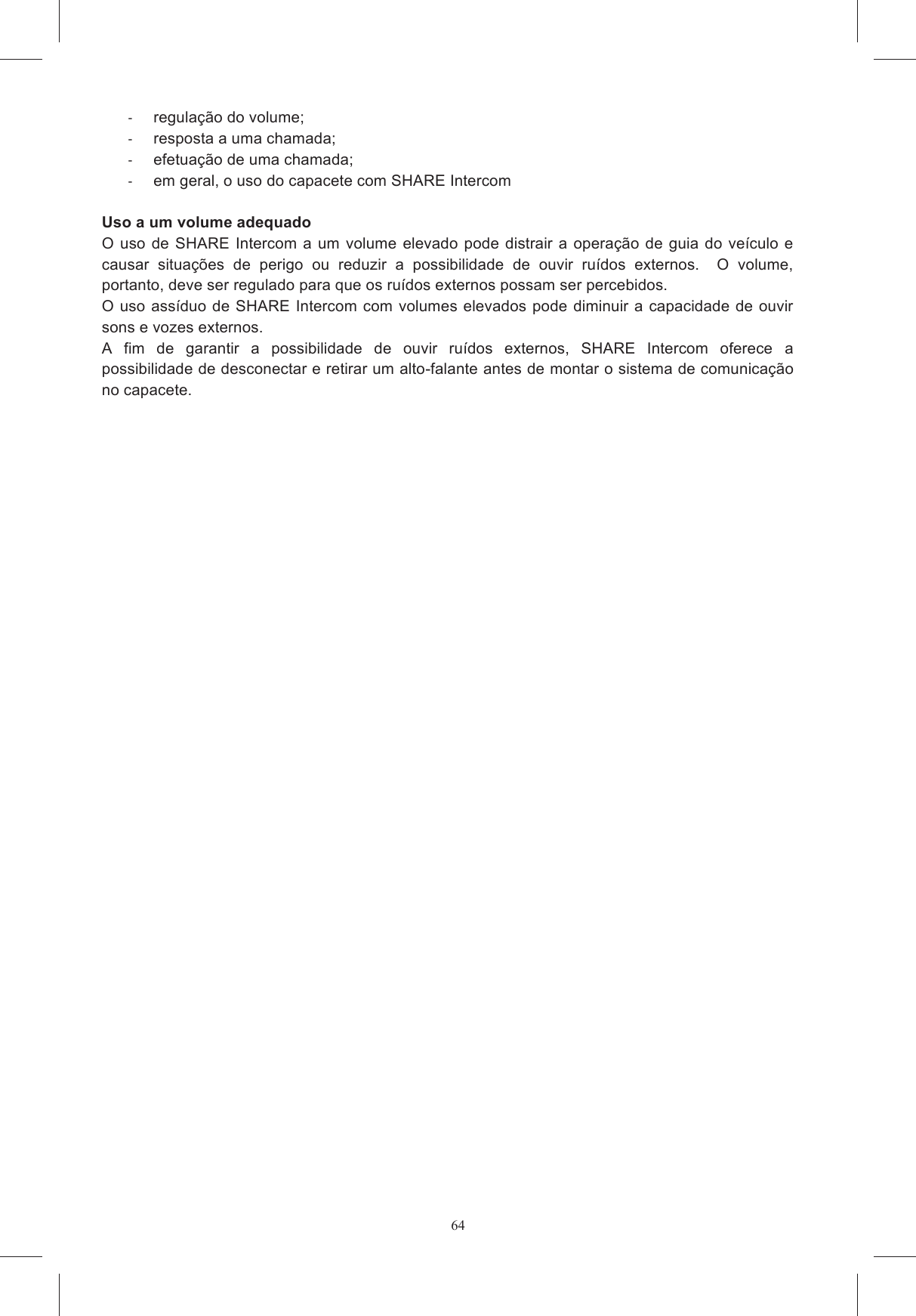 64Fig. 1  regula&ccedil;&atilde;o do volume;   resposta a uma chamada;   efetua&ccedil;&atilde;o de uma chamada;   em geral, o uso do capacete com SHARE Intercom  Uso a um volume adequado O  uso  de SHARE Intercom a  um  volume  elevado pode  distrair a  opera&ccedil;&atilde;o de  guia  do ve&iacute;culo e causar  situa&ccedil;&otilde;es  de  perigo  ou  reduzir  a  possibilidade  de  ouvir  ru&iacute;dos  externos.    O  volume, portanto, deve ser regulado para que os ru&iacute;dos externos possam ser percebidos.  O uso ass&iacute;duo de SHARE Intercom  com volumes elevados  pode diminuir a capacidade de ouvir sons e vozes externos. A  fim  de  garantir  a  possibilidade  de  ouvir  ru&iacute;dos  externos,  SHARE  Intercom  oferece  a possibilidade de desconectar e retirar um alto-falante antes de montar o sistema de comunica&ccedil;&atilde;o no capacete.    
