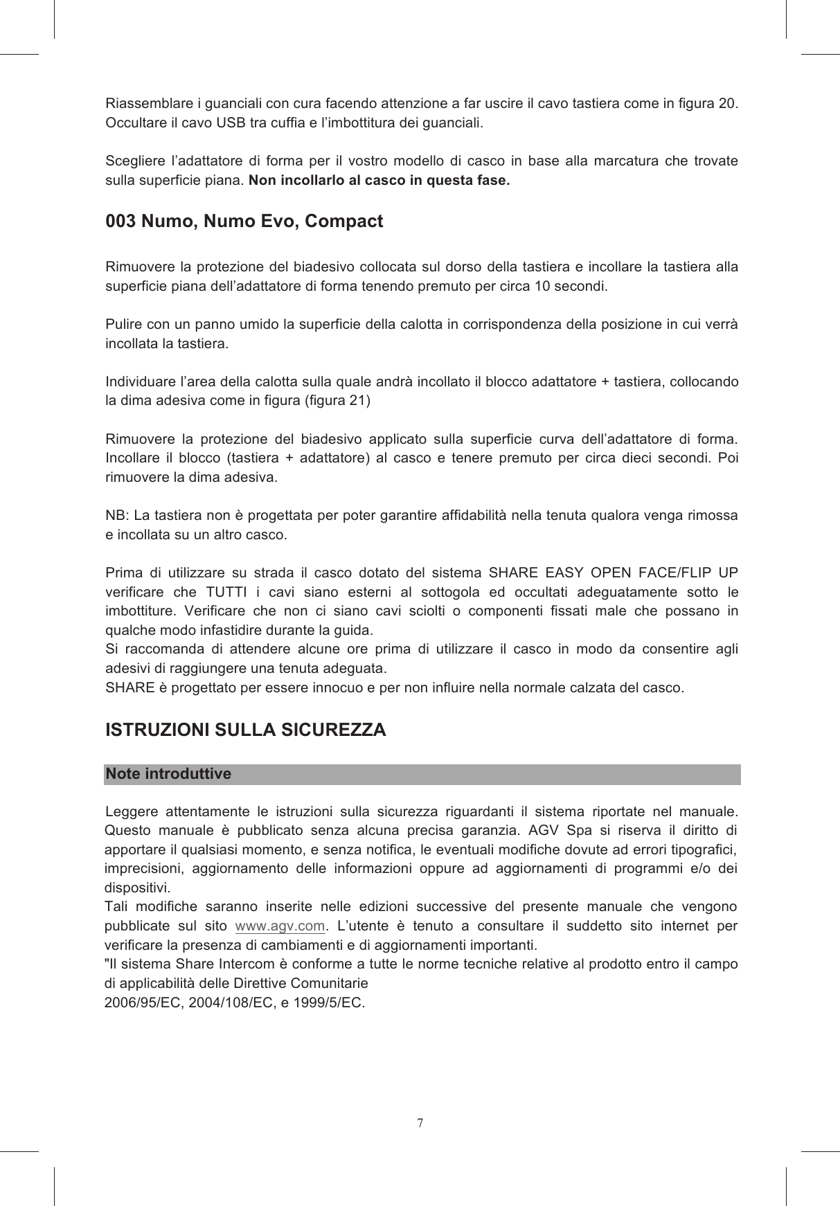 7sul vostro casco apribile seguire queste indicazioni:  il casco su una superficie morbida appoggiandolo sulla zona sommitale e in modo tale che risulti stabilmente in posizione. E&rsquo; pi&ugrave; agevole il montaggio sul casco con la mentoniera aperta Non cercare per nessun motivo di rimuovere le basi guanciali in polistirolo espanso. Non cercare Rimuovere i tasselli in EPS  inseriti posteriormente nell&rsquo;imbottitura protettiva in polistirolo espanso Se nel vostro paese non &egrave; consentito l&rsquo;utilizzo del dispositivo in stereofonia, staccare il connettore Posizionare  i  velcri  adesivi  sui  case  del  sistema  di  comunicazione  che  contengono  la  scheda elettronica e la batteria (figura 14a e 14b), prestando attenzione a posizionare il tipo di velcro che Rimuovere  la  pellicola  protettiva  dai  velcri  tondi  e  incollarli  in  corrispondenza  dell&rsquo;alloggiamento A. L&rsquo;altra custodia va collocata Rimuovere  la pellicola protettiva dagli auricolari e posizionarli negli  appositi alloggiamenti ricavati o come in figura 16a. L&rsquo;auricolare di sx va posizionato in modo da far uscire l&rsquo;asta microfono dal basso (figura 16b). Bloccare il connettore auricolare  nella sede ricavata nel polistirolo (figura 16a) in modo che Torcere leggermente l&rsquo;asta microfono in modo che la freccia sia rivolta verso la bocca (figura 19) Riassemblare  la  cuffia  occultando  all&rsquo;interno  della  linguetta  posteriore  il  cavo  che  collega  le  due Riassemblare i guanciali con cura facendo attenzione a far uscire il cavo tastiera come in figura 20. Occultare il cavo USB tra cuffia e l&rsquo;imbottitura dei guanciali.  Scegliere  l&rsquo;adattatore  di  forma  per  il  vostro  modello  di  casco  in  base  alla  marcatura  che  trovate sulla superficie piana. Non incollarlo al casco in questa fase.   003 Numo, Numo Evo, Compact  Rimuovere la protezione del biadesivo collocata sul dorso della tastiera e incollare la tastiera alla superficie piana dell&rsquo;adattatore di forma tenendo premuto per circa 10 secondi.   Pulire con un panno umido la superficie della calotta in corrispondenza della posizione in cui verr&agrave; incollata la tastiera.  Individuare l&rsquo;area della calotta sulla quale andr&agrave; incollato il blocco adattatore + tastiera, collocando la dima adesiva come in figura (figura 21)  Rimuovere  la  protezione  del  biadesivo  applicato  sulla  superficie  curva  dell&rsquo;adattatore  di  forma. Incollare  il  blocco  (tastiera  +  adattatore)  al  casco  e  tenere  premuto  per  circa  dieci  secondi.  Poi rimuovere la dima adesiva.   NB: La tastiera non &egrave; progettata per poter garantire affidabilit&agrave; nella tenuta qualora venga rimossa e incollata su un altro casco.  Prima  di  utilizzare  su  strada  il  casco  dotato  del  sistema  SHARE  EASY  OPEN  FACE/FLIP  UP verificare  che  TUTTI  i  cavi  siano  esterni  al  sottogola  ed  occultati  adeguatamente  sotto  le imbottiture.  Verificare  che  non  ci  siano  cavi  sciolti  o  componenti  fissati  male  che  possano  in qualche modo infastidire durante la guida.  Si  raccomanda  di  attendere  alcune  ore  prima  di  utilizzare  il  casco  in  modo  da  consentire  agli adesivi di raggiungere una tenuta adeguata.  SHARE &egrave; progettato per essere innocuo e per non influire nella normale calzata del casco.  ISTRUZIONI SULLA SICUREZZA  Note introduttive Leggere  attentamente  le  istruzioni  sulla  sicurezza  riguardanti  il  sistema  riportate  nel  manuale.  Questo  manuale  &egrave;  pubblicato  senza  alcuna  precisa  garanzia.  AGV  Spa  si  riserva  il  diritto  di apportare il qualsiasi momento, e senza notifica, le eventuali modifiche dovute ad errori tipografici, imprecisioni,  aggiornamento  delle  informazioni  oppure  ad  aggiornamenti  di  programmi  e/o  dei dispositivi. Tali  modifiche  saranno  inserite  nelle  edizioni  successive  del  presente  manuale  che  vengono pubblicate  sul  sito  www.agv.com.  L&rsquo;utente  &egrave;  tenuto  a  consultare  il  suddetto  sito  internet  per verificare la presenza di cambiamenti e di aggiornamenti importanti. "Il sistema Share Intercom &egrave; conforme a tutte le norme tecniche relative al prodotto entro il campo di applicabilit&agrave; delle Direttive Comunitarie - 2006/95/EC, 2004/108/EC, e 1999/5/EC.  