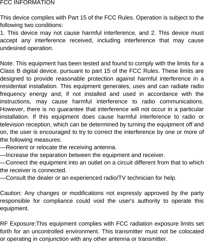FCC INFORMATIONThis device complies with Part 15 of the FCC Rules. Operation is subject to thefollowing two conditions:1. This device may not cause harmful interference, and 2. This device mustaccept any interference received, including interference that may causeundesired operation.Note: This equipment has been tested and found to comply with the limits for aClass B digital device, pursuant to part 15 of the FCC Rules. These limits aredesigned to provide reasonable protection against harmful interference in aresidential installation. This equipment generates, uses and can radiate radiofrequency energy and, if not installed and used in accordance with theinstructions, may cause harmful interference to radio communications.However, there is no guarantee that interference will not occur in a particularinstallation. If this equipment does cause harmful interference to radio ortelevision reception, which can be determined by turning the equipment off andon, the user is encouraged to try to correct the interference by one or more ofthe following measures:&mdash;Reorient or relocate the receiving antenna.&mdash;Increase the separation between the equipment and receiver.&mdash;Connect the equipment into an outlet on a circuit different from that to whichthe receiver is connected.&mdash;Consult the dealer or an experienced radio/TV technician for help.Caution: Any changes or modifications not expressly approved by the partyresponsible for compliance could void the user's authority to operate thisequipment.RF Exposure:This equipment complies with FCC radiation exposure limits setforth for an uncontrolled environment. This transmitter must not be colocatedor operating in conjunction with any other antenna or transmitter.