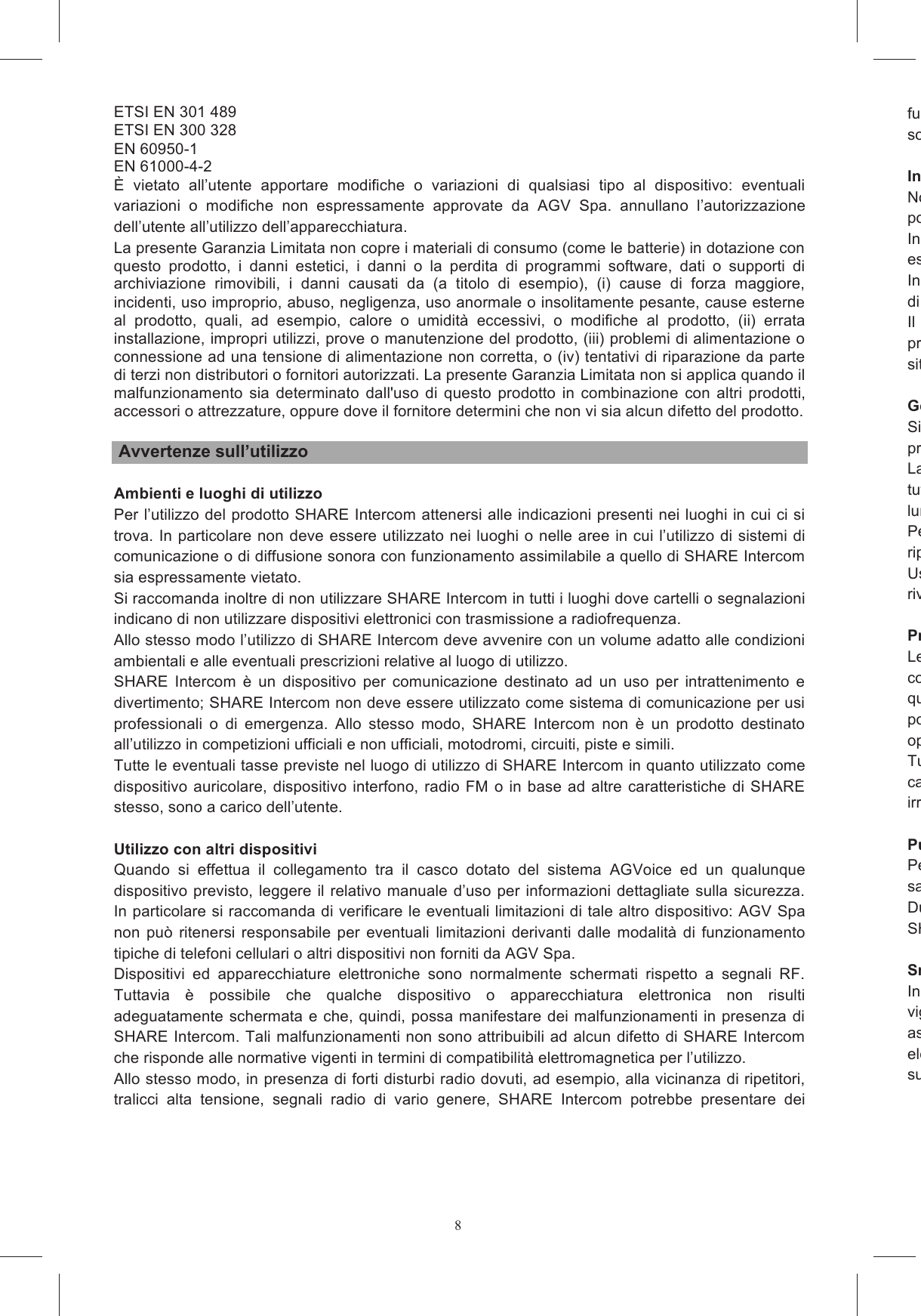8- ETSI EN 301 489 - ETSI EN 300 328 - EN 60950-1 - EN 61000-4-2 &Egrave;  vietato  all&rsquo;utente  apportare  modifiche  o  variazioni  di  qualsiasi  tipo  al  dispositivo:  eventuali variazioni  o  modifiche  non  espressamente  approvate  da  AGV  Spa.  annullano  l&rsquo;autorizzazione dell&rsquo;utente all&rsquo;utilizzo dell&rsquo;apparecchiatura. La presente Garanzia Limitata non copre i materiali di consumo (come le batterie) in dotazione con questo  prodotto,  i  danni  estetici,  i  danni  o  la  perdita  di  programmi  software,  dati  o  supporti  di archiviazione  rimovibili,  i  danni  causati  da  (a  titolo  di  esempio),  (i)  cause  di  forza  maggiore, incidenti, uso improprio, abuso, negligenza, uso anormale o insolitamente pesante, cause esterne al  prodotto,  quali,  ad  esempio,  calore  o  umidit&agrave;  eccessivi,  o  modifiche  al  prodotto,  (ii)  errata installazione, impropri utilizzi, prove o manutenzione del prodotto, (iii) problemi di alimentazione o connessione ad una tensione di alimentazione non corretta, o (iv) tentativi di riparazione da parte di terzi non distributori o fornitori autorizzati. La presente Garanzia Limitata non si applica quando il malfunzionamento  sia  determinato dall'uso  di questo  prodotto  in  combinazione con  altri  prodotti, accessori o attrezzature, oppure dove il fornitore determini che non vi sia alcun difetto del prodotto.   Avvertenze sull&rsquo;utilizzo  Ambienti e luoghi di utilizzo Per l&rsquo;utilizzo del prodotto SHARE Intercom attenersi alle indicazioni presenti nei luoghi in cui ci si trova. In particolare non deve essere utilizzato nei luoghi o nelle aree in cui l&rsquo;utilizzo di sistemi di comunicazione o di diffusione sonora con funzionamento assimilabile a quello di SHARE Intercom sia espressamente vietato. Si raccomanda inoltre di non utilizzare SHARE Intercom in tutti i luoghi dove cartelli o segnalazioni indicano di non utilizzare dispositivi elettronici con trasmissione a radiofrequenza. Allo stesso modo l&rsquo;utilizzo di SHARE Intercom deve avvenire con un volume adatto alle condizioni ambientali e alle eventuali prescrizioni relative al luogo di utilizzo. SHARE  Intercom  &egrave;  un  dispositivo  per  comunicazione  destinato  ad  un  uso  per  intrattenimento  e divertimento; SHARE Intercom non deve essere utilizzato come sistema di comunicazione per usi professionali  o  di  emergenza.  Allo  stesso  modo,  SHARE  Intercom  non  &egrave;  un  prodotto  destinato all&rsquo;utilizzo in competizioni ufficiali e non ufficiali, motodromi, circuiti, piste e simili. Tutte le eventuali tasse previste nel luogo di utilizzo di SHARE Intercom in quanto utilizzato come dispositivo auricolare, dispositivo interfono, radio FM o in base ad altre caratteristiche di SHARE stesso, sono a carico dell&rsquo;utente.  Utilizzo con altri dispositivi Quando  si  effettua  il  collegamento  tra  il  casco  dotato  del  sistema  AGVoice  ed  un  qualunque dispositivo previsto, leggere il relativo manuale d&rsquo;uso per informazioni dettagliate sulla sicurezza. In particolare si raccomanda di verificare le eventuali limitazioni di tale altro dispositivo: AGV Spa non pu&ograve; ritenersi responsabile per  eventuali limitazioni derivanti  dalle modalit&agrave;  di  funzionamento tipiche di telefoni cellulari o altri dispositivi non forniti da AGV Spa. Dispositivi  ed  apparecchiature  elettroniche  sono  normalmente  schermati  rispetto  a  segnali  RF. Tuttavia  &egrave;  possibile  che  qualche dispositivo  o  apparecchiatura  elettronica  non  risulti adeguatamente schermata e che, quindi, possa manifestare dei malfunzionamenti in presenza di SHARE Intercom. Tali malfunzionamenti non sono attribuibili ad alcun difetto di SHARE Intercom che risponde alle normative vigenti in termini di compatibilit&agrave; elettromagnetica per l&rsquo;utilizzo. Allo stesso modo, in presenza di forti disturbi radio dovuti, ad esempio, alla vicinanza di ripetitori, tralicci  alta  tensione,  segnali  radio  di  vario  genere,  SHARE  Intercom  potrebbe  presentare  dei funzionamenti  anomali.  Per  ripristinare  il  corretto  funzionamento  occorre  allontanarsi  dalla  zona soggetta a tali disturdi e/o spegnere e riaccendere SHARE Intercom. Interventi di riparazione e sostituzioneNon smontare, manometteposto al suo interno; non aprire, sostituire, rimuovere il pacco batteria interno.In  caso  di  anomalie  o  malfunzionamenti  qualsiasi  intervento  di  assistenza  tecnica  pu&ograve;  essere eseguitIn ogni caso tutti gli interventi e le sostituzioni effettuate su SHARE Intercom devono utilizzare parti di ricambio originali.Il  mancato  rispetto  delle  presenti  indicazioni,  oltre  a  compromettere  le  caratteristiche  e  le prestazioni  di  SHARE  Intercom,  invalida  garanzia  e  certificazioni  del  prodotto  e  pu&ograve;  creare situazioni di pericolo per l&rsquo;utente. Gestione della batteriaSi  raccopreservare il corretto funzionamento della batteria.La batteria presente all&rsquo;interno di SHARE Intercom &egrave; progettata per poter essere utilizzata durante tutto  il  ciclo  di lunghe, periodi di inattivit&agrave; prolungati e temperature di esercizio al di fuori dei limiti consentiti.Per non compromettere la capacit&agrave; della batteria e per estendere la suariporre il sistema in luoghi con temperatura fra 15&deg;C e 25&deg;CUsare  solo  batterie  e  caricabatteria  indicati  da  AGV  Spa;  per  la  disponibilit&agrave;  rivolgersi  al  proprio rivenditore. Protezione dall&rsquo;acqua e altre sostanzeLe  parti  checompletamente impermeabili. Pertanto &egrave; necessario evitare si bagni l&rsquo;interno del casco ed evitare, quindi, che si bagnino anche le varie parti interne di SHARE Intercom; in caso contrpotrebbe subire danni permanenti. Viceversa, qualora entrasse dell&rsquo;acqua all&rsquo;interno del casco, &egrave; opportuno rimuovere immediatamente SHARE Intercom e lasciarlo asciugare all&rsquo;aria.Tutte  le  parti  del  sistema  SHARE  Intercom  non  devono  entrarecarburanti o altri fluidi presenti a bordo di un veicolo a motore. Tali sostanze possono danneggiare irreparabilmente il sistema. PuliziaPer  la  pulizia  di  SHARE  Intercom  utilizzare  una  spugna  inumidita  con  acqua  ed  eventualmesapone neutro. Non applicare sostanze solventi o sgrassanti.Durante  le  operazioni  di  pulizia,  evitare  che  l&rsquo;acqua  possa  filtrare  all&rsquo;interno  di  qualsiasi  parte  di SHARE Intercom. SmaltimentoIn  caso  di  dismissione  di  SHARE  Intercom,  esso  deve vigenti in merito al trattamento di rifiuti elettronici e di batterie. Pertanto il prodotto non pu&ograve; essere assolutamente smaltito nei rifiuti urbani indifferenziati. Il corretto smaltimento delle apparecchiature elettroniche  contribuisce  a  prevenire  possibili  conseguenze  negative  sulla  salute  umana  e sull'ambiente.