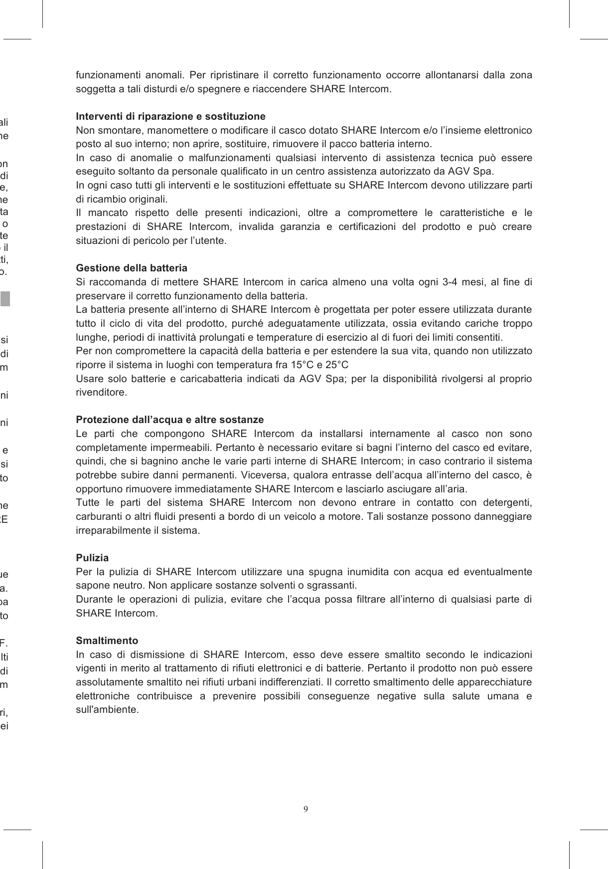 9&Egrave;  vietato  all&rsquo;utente  apportare  modifiche  o  variazioni  di  qualsiasi  tipo  al  dispositivo:  eventuali variazioni  o  modifiche  non  espressamente  approvate  da  AGV  Spa.  annullano  l&rsquo;autorizzazione La presente Garanzia Limitata non copre i materiali di consumo (come le batterie) in dotazione con questo  prodotto,  i  danni  estetici,  i  danni  o  la  perdita  di  programmi  software,  dati  o  supporti  di e  rimovibili,  i  danni  causati  da  (a  titolo  di  esempio),  (i)  cause  di  forza  maggiore, incidenti, uso improprio, abuso, negligenza, uso anormale o insolitamente pesante, cause esterne prodotto,  (ii)  errata installazione, impropri utilizzi, prove o manutenzione del prodotto, (iii) problemi di alimentazione o connessione ad una tensione di alimentazione non corretta, o (iv) tentativi di riparazione da parte rnitori autorizzati. La presente Garanzia Limitata non si applica quando il malfunzionamento  sia  determinato dall'uso  di questo  prodotto  in  combinazione con  altri  prodotti, ifetto del prodotto. Per l&rsquo;utilizzo del prodotto SHARE Intercom attenersi alle indicazioni presenti nei luoghi in cui ci si n cui l&rsquo;utilizzo di sistemi di comunicazione o di diffusione sonora con funzionamento assimilabile a quello di SHARE Intercom in tutti i luoghi dove cartelli o segnalazioni Allo stesso modo l&rsquo;utilizzo di SHARE Intercom deve avvenire con un volume adatto alle condizioni SHARE  Intercom  &egrave;  un  dispositivo  per  comunicazione  destinato  ad  un  uso  per  intrattenimento  e divertimento; SHARE Intercom non deve essere utilizzato come sistema di comunicazione per usi genza.  Allo  stesso  modo,  SHARE  Intercom  non  &egrave;  un  prodotto  destinato Tutte le eventuali tasse previste nel luogo di utilizzo di SHARE Intercom in quanto utilizzato come dispositivo auricolare, dispositivo interfono, radio FM o in base ad altre caratteristiche di SHARE Quando  si  effettua  il  collegamento  tra  il  casco  dotato  del  sistema  AGVoice  ed  un  qualunque dispositivo previsto, leggere il relativo manuale d&rsquo;uso per informazioni dettagliate sulla sicurezza. In particolare si raccomanda di verificare le eventuali limitazioni di tale altro dispositivo: AGV Spa limitazioni  derivanti dalle  modalit&agrave; di funzionamento Dispositivi  ed  apparecchiature  elettroniche  sono  normalmente  schermati  rispetto  a  segnali  RF. dispositivo  o  apparecchiatura  elettronica  non  risulti adeguatamente schermata e che, quindi, possa manifestare dei malfunzionamenti in presenza di SHARE Intercom. Tali malfunzionamenti non sono attribuibili ad alcun difetto di SHARE Intercom lle normative vigenti in termini di compatibilit&agrave; elettromagnetica per l&rsquo;utilizzo. Allo stesso modo, in presenza di forti disturbi radio dovuti, ad esempio, alla vicinanza di ripetitori, potrebbe  presentare  dei funzionamenti  anomali.  Per  ripristinare  il  corretto  funzionamento  occorre  allontanarsi  dalla  zona soggetta a tali disturdi e/o spegnere e riaccendere SHARE Intercom.  Interventi di riparazione e sostituzione Non smontare, manomettere o modificare il casco dotato SHARE Intercom e/o l&rsquo;insieme elettronico posto al suo interno; non aprire, sostituire, rimuovere il pacco batteria interno. In  caso  di  anomalie  o  malfunzionamenti  qualsiasi  intervento  di  assistenza  tecnica  pu&ograve;  essere eseguito soltanto da personale qualificato in un centro assistenza autorizzato da AGV Spa. In ogni caso tutti gli interventi e le sostituzioni effettuate su SHARE Intercom devono utilizzare parti di ricambio originali. Il  mancato  rispetto  delle  presenti  indicazioni,  oltre  a  compromettere  le  caratteristiche  e  le prestazioni  di  SHARE  Intercom,  invalida  garanzia  e  certificazioni  del  prodotto  e  pu&ograve;  creare situazioni di pericolo per l&rsquo;utente.  Gestione della batteria Si  raccomanda  di  mettere  SHARE  Intercom  in  carica  almeno  una  volta  ogni  3-4  mesi,  al  fine  di preservare il corretto funzionamento della batteria. La batteria presente all&rsquo;interno di SHARE Intercom &egrave; progettata per poter essere utilizzata durante tutto  il  ciclo  di  vita  del  prodotto,  purch&eacute;  adeguatamente  utilizzata,  ossia  evitando  cariche  troppo lunghe, periodi di inattivit&agrave; prolungati e temperature di esercizio al di fuori dei limiti consentiti. Per non compromettere la capacit&agrave; della batteria e per estendere la sua vita, quando non utilizzato riporre il sistema in luoghi con temperatura fra 15&deg;C e 25&deg;C Usare  solo  batterie  e  caricabatteria  indicati  da  AGV  Spa;  per  la  disponibilit&agrave;  rivolgersi  al  proprio rivenditore.  Protezione dall&rsquo;acqua e altre sostanze Le  parti  che  compongono  SHARE  Intercom  da  installarsi  internamente  al  casco  non  sono completamente impermeabili. Pertanto &egrave; necessario evitare si bagni l&rsquo;interno del casco ed evitare, quindi, che si bagnino anche le varie parti interne di SHARE Intercom; in caso contrario il sistema potrebbe subire danni permanenti. Viceversa, qualora entrasse dell&rsquo;acqua all&rsquo;interno del casco, &egrave; opportuno rimuovere immediatamente SHARE Intercom e lasciarlo asciugare all&rsquo;aria. Tutte  le  parti  del  sistema  SHARE  Intercom  non  devono  entrare  in  contatto  con  detergenti, carburanti o altri fluidi presenti a bordo di un veicolo a motore. Tali sostanze possono danneggiare irreparabilmente il sistema.  Pulizia Per  la  pulizia  di  SHARE  Intercom  utilizzare  una  spugna  inumidita  con  acqua  ed  eventualmente sapone neutro. Non applicare sostanze solventi o sgrassanti. Durante  le  operazioni  di  pulizia,  evitare  che  l&rsquo;acqua  possa  filtrare  all&rsquo;interno  di  qualsiasi  parte  di SHARE Intercom.  Smaltimento In  caso  di  dismissione  di  SHARE  Intercom,  esso  deve  essere  smaltito  secondo  le  indicazioni vigenti in merito al trattamento di rifiuti elettronici e di batterie. Pertanto il prodotto non pu&ograve; essere assolutamente smaltito nei rifiuti urbani indifferenziati. Il corretto smaltimento delle apparecchiature elettroniche  contribuisce  a  prevenire  possibili  conseguenze  negative  sulla  salute  umana  e sull'ambiente. 