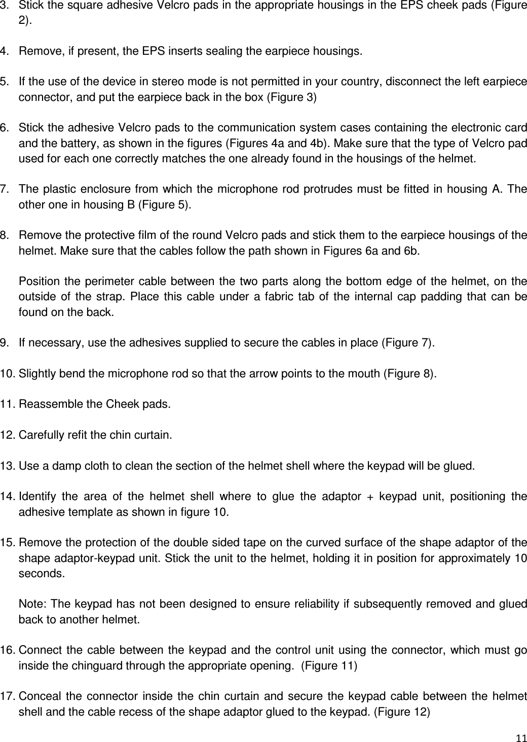  11   3.  Stick the square adhesive Velcro pads in the appropriate housings in the EPS cheek pads (Figure 2).  4.  Remove, if present, the EPS inserts sealing the earpiece housings.   5.  If the use of the device in stereo mode is not permitted in your country, disconnect the left earpiece connector, and put the earpiece back in the box (Figure 3)  6.  Stick the adhesive Velcro pads to the communication system cases containing the electronic card and the battery, as shown in the figures (Figures 4a and 4b). Make sure that the type of Velcro pad used for each one correctly matches the one already found in the housings of the helmet.  7.  The plastic enclosure from which the microphone rod protrudes must be fitted in housing A. The other one in housing B (Figure 5).  8.  Remove the protective film of the round Velcro pads and stick them to the earpiece housings of the helmet. Make sure that the cables follow the path shown in Figures 6a and 6b.  Position the perimeter cable between the two parts along the bottom edge of the helmet, on the outside of the strap. Place this cable under a fabric tab of the  internal cap padding that can be found on the back.  9.  If necessary, use the adhesives supplied to secure the cables in place (Figure 7).  10. Slightly bend the microphone rod so that the arrow points to the mouth (Figure 8).  11. Reassemble the Cheek pads.  12. Carefully refit the chin curtain.  13. Use a damp cloth to clean the section of the helmet shell where the keypad will be glued.  14. Identify  the  area  of  the  helmet  shell  where  to  glue  the  adaptor  +  keypad  unit,  positioning  the adhesive template as shown in figure 10.  15. Remove the protection of the double sided tape on the curved surface of the shape adaptor of the shape adaptor-keypad unit. Stick the unit to the helmet, holding it in position for approximately 10 seconds.  Note: The keypad has not been designed to ensure reliability if subsequently removed and glued back to another helmet.  16. Connect the cable between the keypad and the control unit using the connector, which must go inside the chinguard through the appropriate opening.  (Figure 11)   17. Conceal the connector inside the chin curtain and secure the keypad cable between the helmet shell and the cable recess of the shape adaptor glued to the keypad. (Figure 12) 