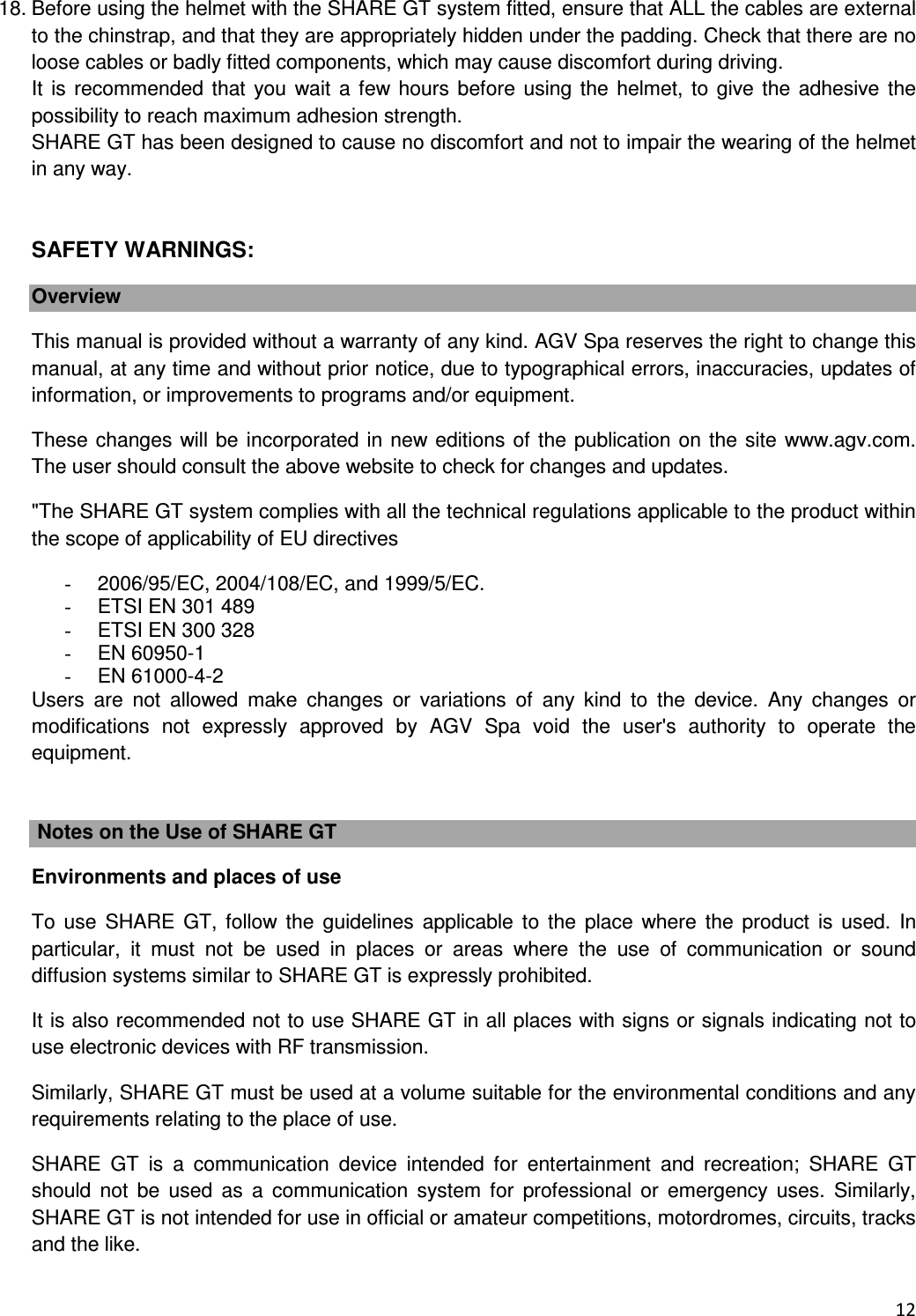  12  18. Before using the helmet with the SHARE GT system fitted, ensure that ALL the cables are external to the chinstrap, and that they are appropriately hidden under the padding. Check that there are no loose cables or badly fitted components, which may cause discomfort during driving. It  is recommended that you  wait a  few hours  before using the helmet, to  give the adhesive the possibility to reach maximum adhesion strength. SHARE GT has been designed to cause no discomfort and not to impair the wearing of the helmet in any way.   SAFETY WARNINGS: Overview This manual is provided without a warranty of any kind. AGV Spa reserves the right to change this manual, at any time and without prior notice, due to typographical errors, inaccuracies, updates of information, or improvements to programs and/or equipment. These changes will be incorporated in new editions of the publication on the site www.agv.com. The user should consult the above website to check for changes and updates. "The SHARE GT system complies with all the technical regulations applicable to the product within the scope of applicability of EU directives -  2006/95/EC, 2004/108/EC, and 1999/5/EC.  -  ETSI EN 301 489 -  ETSI EN 300 328 -  EN 60950-1 -  EN 61000-4-2 Users  are  not  allowed  make  changes  or  variations  of  any  kind  to  the  device.  Any  changes  or modifications  not  expressly  approved  by  AGV  Spa  void  the  user's  authority  to  operate  the equipment.   Notes on the Use of SHARE GT Environments and places of use To  use  SHARE  GT,  follow  the  guidelines applicable to  the  place  where  the  product  is  used.  In particular,  it  must  not  be  used  in  places  or  areas  where  the  use  of  communication  or  sound diffusion systems similar to SHARE GT is expressly prohibited. It is also recommended not to use SHARE GT in all places with signs or signals indicating not to use electronic devices with RF transmission. Similarly, SHARE GT must be used at a volume suitable for the environmental conditions and any requirements relating to the place of use. SHARE  GT  is  a  communication  device  intended  for  entertainment  and  recreation;  SHARE  GT should  not  be  used  as  a  communication  system  for  professional  or  emergency  uses.  Similarly, SHARE GT is not intended for use in official or amateur competitions, motordromes, circuits, tracks and the like. 