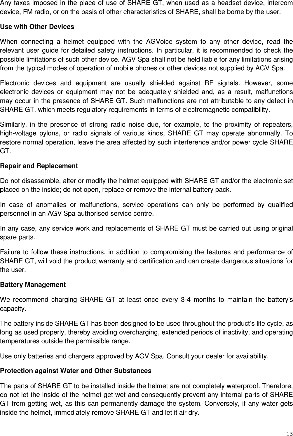  13  Any taxes imposed in the place of use of SHARE GT, when used as a headset device, intercom device, FM radio, or on the basis of other characteristics of SHARE, shall be borne by the user. Use with Other Devices When  connecting  a  helmet  equipped  with  the  AGVoice  system  to  any  other  device,  read  the relevant user guide for detailed safety instructions. In particular, it is recommended to check the possible limitations of such other device. AGV Spa shall not be held liable for any limitations arising from the typical modes of operation of mobile phones or other devices not supplied by AGV Spa. Electronic  devices  and  equipment  are  usually  shielded  against  RF  signals.  However,  some electronic  devices  or  equipment  may  not  be  adequately  shielded  and,  as  a  result,  malfunctions may occur in the presence of SHARE GT. Such malfunctions are not attributable to any defect in SHARE GT, which meets regulatory requirements in terms of electromagnetic compatibility. Similarly,  in  the  presence  of  strong radio  noise due,  for  example, to  the  proximity of  repeaters, high-voltage  pylons,  or  radio  signals  of  various  kinds,  SHARE  GT  may  operate  abnormally.  To restore normal operation, leave the area affected by such interference and/or power cycle SHARE GT. Repair and Replacement Do not disassemble, alter or modify the helmet equipped with SHARE GT and/or the electronic set placed on the inside; do not open, replace or remove the internal battery pack. In  case  of  anomalies  or  malfunctions,  service  operations  can  only  be  performed  by  qualified personnel in an AGV Spa authorised service centre. In any case, any service work and replacements of SHARE GT must be carried out using original spare parts. Failure to follow these instructions, in addition to compromising the features and performance of SHARE GT, will void the product warranty and certification and can create dangerous situations for the user. Battery Management We  recommend  charging  SHARE  GT  at  least  once  every  3-4  months  to  maintain  the  battery's capacity. The battery inside SHARE GT has been designed to be used throughout the product&rsquo;s life cycle, as long as used properly, thereby avoiding overcharging, extended periods of inactivity, and operating temperatures outside the permissible range. Use only batteries and chargers approved by AGV Spa. Consult your dealer for availability. Protection against Water and Other Substances The parts of SHARE GT to be installed inside the helmet are not completely waterproof. Therefore, do not let the inside of the helmet get wet and consequently prevent any internal parts of SHARE GT from getting wet, as this can permanently damage the system. Conversely, if any water gets inside the helmet, immediately remove SHARE GT and let it air dry. 