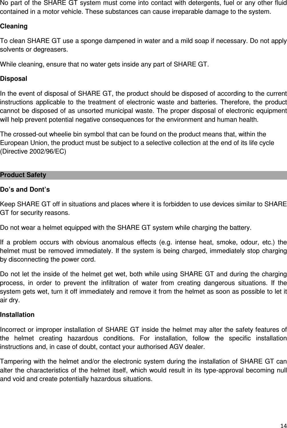  14  No part of the SHARE GT system must come into contact with detergents, fuel or any other fluid contained in a motor vehicle. These substances can cause irreparable damage to the system. Cleaning To clean SHARE GT use a sponge dampened in water and a mild soap if necessary. Do not apply solvents or degreasers. While cleaning, ensure that no water gets inside any part of SHARE GT. Disposal In the event of disposal of SHARE GT, the product should be disposed of according to the current instructions applicable to the treatment of  electronic waste and  batteries. Therefore, the  product cannot be disposed of as unsorted municipal waste. The proper disposal of electronic equipment will help prevent potential negative consequences for the environment and human health. The crossed-out wheelie bin symbol that can be found on the product means that, within the European Union, the product must be subject to a selective collection at the end of its life cycle (Directive 2002/96/EC)  Product Safety Do&rsquo;s and Dont&rsquo;s Keep SHARE GT off in situations and places where it is forbidden to use devices similar to SHARE GT for security reasons. Do not wear a helmet equipped with the SHARE GT system while charging the battery. If  a  problem  occurs  with  obvious  anomalous  effects  (e.g.  intense  heat,  smoke,  odour,  etc.)  the helmet must be removed immediately. If the system is being charged, immediately stop charging by disconnecting the power cord. Do not let the inside of the helmet get wet, both while using SHARE GT and during the charging process,  in  order  to  prevent  the  infiltration  of  water  from  creating  dangerous  situations.  If  the system gets wet, turn it off immediately and remove it from the helmet as soon as possible to let it air dry. Installation  Incorrect or improper installation of SHARE GT inside the helmet may alter the safety features of the  helmet  creating  hazardous  conditions.  For  installation,  follow  the  specific  installation instructions and, in case of doubt, contact your authorised AGV dealer. Tampering with the helmet and/or the electronic system during the installation of SHARE GT can alter the characteristics of the helmet itself, which would result in its type-approval becoming null and void and create potentially hazardous situations.   