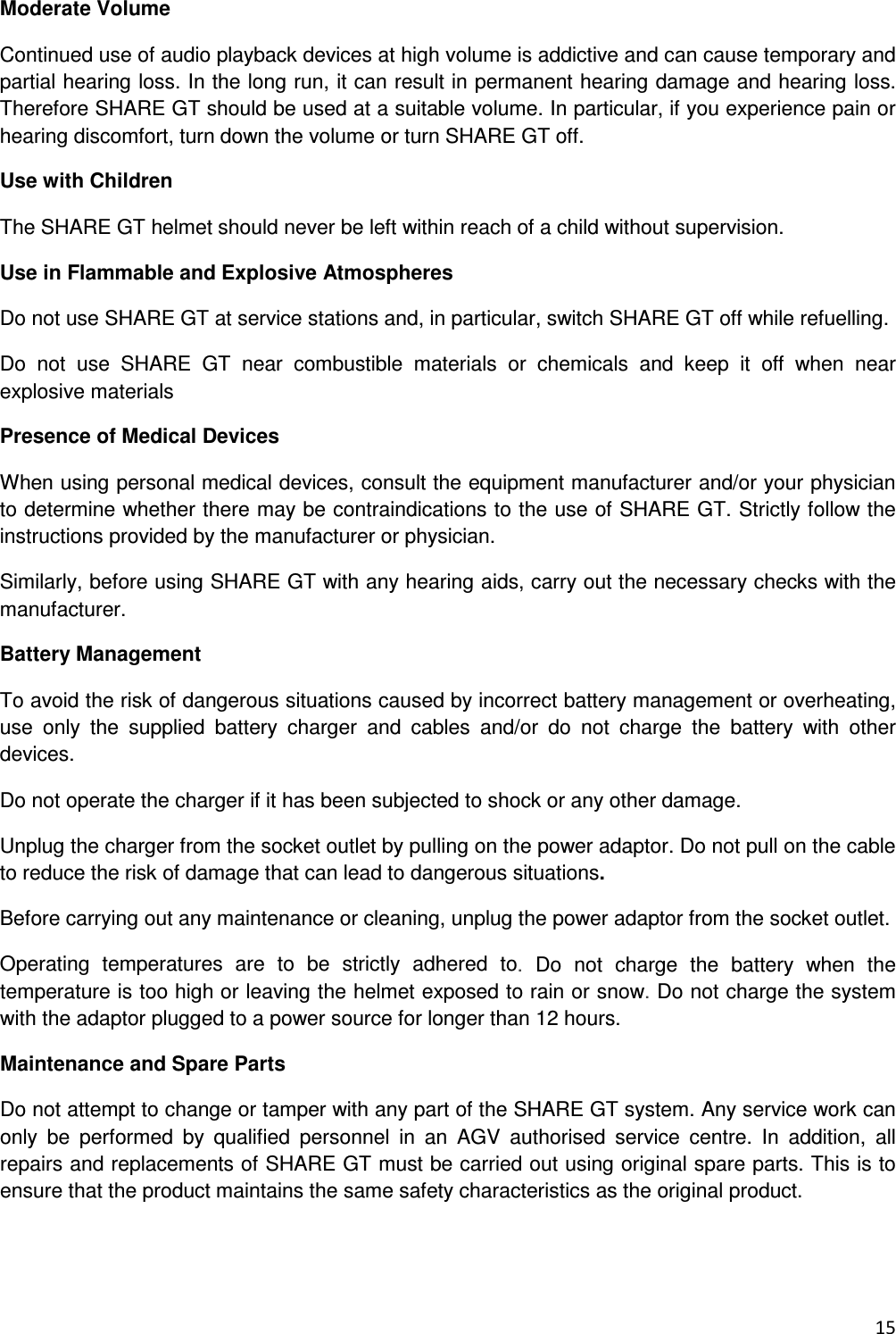  15  Moderate Volume  Continued use of audio playback devices at high volume is addictive and can cause temporary and partial hearing loss. In the long run, it can result in permanent hearing damage and hearing loss.  Therefore SHARE GT should be used at a suitable volume. In particular, if you experience pain or hearing discomfort, turn down the volume or turn SHARE GT off. Use with Children The SHARE GT helmet should never be left within reach of a child without supervision. Use in Flammable and Explosive Atmospheres Do not use SHARE GT at service stations and, in particular, switch SHARE GT off while refuelling. Do  not  use  SHARE  GT  near  combustible  materials  or  chemicals  and  keep  it  off  when  near explosive materials Presence of Medical Devices When using personal medical devices, consult the equipment manufacturer and/or your physician to determine whether there may be contraindications to the use of SHARE GT. Strictly follow the instructions provided by the manufacturer or physician. Similarly, before using SHARE GT with any hearing aids, carry out the necessary checks with the manufacturer. Battery Management To avoid the risk of dangerous situations caused by incorrect battery management or overheating, use  only  the  supplied  battery  charger  and  cables  and/or  do  not  charge  the  battery  with  other devices. Do not operate the charger if it has been subjected to shock or any other damage. Unplug the charger from the socket outlet by pulling on the power adaptor. Do not pull on the cable to reduce the risk of damage that can lead to dangerous situations. Before carrying out any maintenance or cleaning, unplug the power adaptor from the socket outlet. Operating  temperatures  are  to  be  strictly  adhered  to.  Do  not  charge  the  battery  when  the temperature is too high or leaving the helmet exposed to rain or snow. Do not charge the system with the adaptor plugged to a power source for longer than 12 hours. Maintenance and Spare Parts Do not attempt to change or tamper with any part of the SHARE GT system. Any service work can only  be  performed  by  qualified  personnel  in  an  AGV  authorised  service  centre.  In  addition,  all repairs and replacements of SHARE GT must be carried out using original spare parts. This is to ensure that the product maintains the same safety characteristics as the original product.   