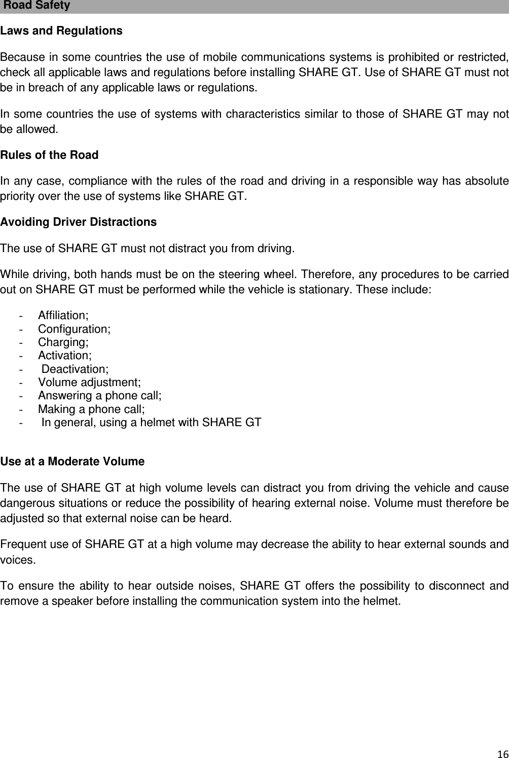  16   Road Safety Laws and Regulations Because in some countries the use of mobile communications systems is prohibited or restricted, check all applicable laws and regulations before installing SHARE GT. Use of SHARE GT must not be in breach of any applicable laws or regulations. In some countries the use of systems with characteristics similar to those of SHARE GT may not be allowed. Rules of the Road In any case, compliance with the rules of the road and driving in a responsible way has absolute priority over the use of systems like SHARE GT. Avoiding Driver Distractions The use of SHARE GT must not distract you from driving. While driving, both hands must be on the steering wheel. Therefore, any procedures to be carried out on SHARE GT must be performed while the vehicle is stationary. These include: -  Affiliation; -  Configuration; -  Charging; -  Activation; -   Deactivation; -  Volume adjustment; -  Answering a phone call; -  Making a phone call; -   In general, using a helmet with SHARE GT  Use at a Moderate Volume The use of SHARE GT at high volume levels can distract you from driving the vehicle and cause dangerous situations or reduce the possibility of hearing external noise. Volume must therefore be adjusted so that external noise can be heard. Frequent use of SHARE GT at a high volume may decrease the ability to hear external sounds and voices. To ensure the ability to hear outside noises, SHARE GT offers the possibility to disconnect and remove a speaker before installing the communication system into the helmet.        