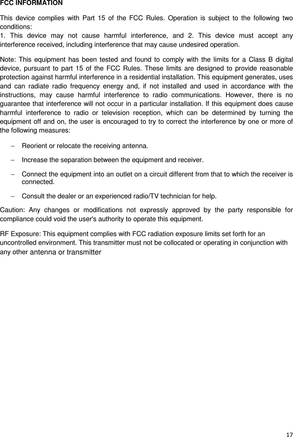  17  FCC INFORMATION This  device  complies  with  Part  15  of  the  FCC  Rules.  Operation  is  subject  to  the  following  two conditions: 1.  This  device  may  not  cause  harmful  interference,  and  2.  This  device  must  accept  any interference received, including interference that may cause undesired operation. Note: This  equipment has  been  tested  and found  to  comply with  the  limits  for  a  Class B digital device, pursuant  to  part  15 of the  FCC Rules.  These  limits  are designed to  provide reasonable protection against harmful interference in a residential installation. This equipment generates, uses and  can  radiate  radio  frequency  energy  and,  if  not  installed  and  used  in  accordance  with  the instructions,  may  cause  harmful  interference  to  radio  communications.  However,  there  is  no guarantee that interference will not occur in a particular installation. If this equipment does cause harmful  interference  to  radio  or  television  reception,  which  can  be  determined  by  turning  the equipment off and on, the user is encouraged to try to correct the interference by one or more of the following measures: &minus;  Reorient or relocate the receiving antenna. &minus;  Increase the separation between the equipment and receiver. &minus;  Connect the equipment into an outlet on a circuit different from that to which the receiver is connected. &minus;  Consult the dealer or an experienced radio/TV technician for help. Caution:  Any  changes  or  modifications  not  expressly  approved  by  the  party  responsible  for compliance could void the user's authority to operate this equipment. RF Exposure: This equipment complies with FCC radiation exposure limits set forth for an uncontrolled environment. This transmitter must not be collocated or operating in conjunction with any other antenna or transmitter