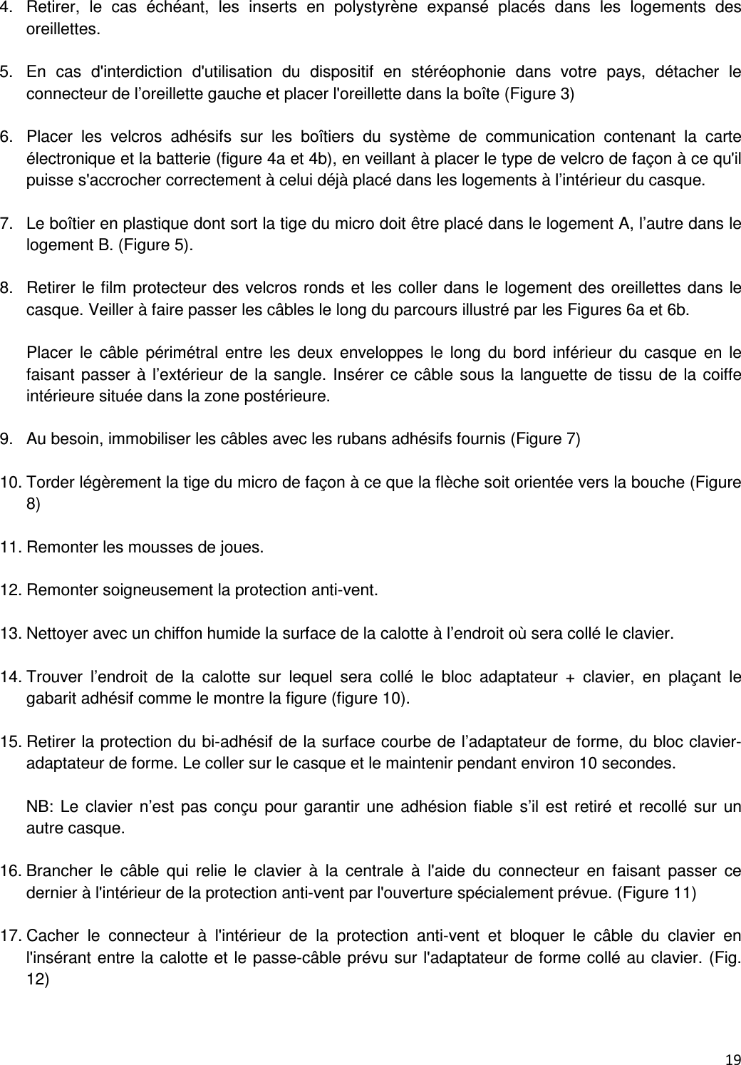  19  4.  Retirer,  le  cas  &eacute;ch&eacute;ant,  les  inserts  en  polystyr&egrave;ne  expans&eacute;  plac&eacute;s  dans  les  logements  des oreillettes.  5.  En  cas  d'interdiction  d'utilisation  du  dispositif  en  st&eacute;r&eacute;ophonie  dans  votre  pays,  d&eacute;tacher  le connecteur de l&rsquo;oreillette gauche et placer l'oreillette dans la bo&icirc;te (Figure 3)  6.  Placer  les  velcros  adh&eacute;sifs  sur  les  bo&icirc;tiers  du  syst&egrave;me  de  communication  contenant  la  carte &eacute;lectronique et la batterie (figure 4a et 4b), en veillant &agrave; placer le type de velcro de fa&ccedil;on &agrave; ce qu'il puisse s'accrocher correctement &agrave; celui d&eacute;j&agrave; plac&eacute; dans les logements &agrave; l&rsquo;int&eacute;rieur du casque.  7.  Le bo&icirc;tier en plastique dont sort la tige du micro doit &ecirc;tre plac&eacute; dans le logement A, l&rsquo;autre dans le logement B. (Figure 5).  8.  Retirer le film protecteur des velcros ronds et les coller dans le logement des oreillettes dans le casque. Veiller &agrave; faire passer les c&acirc;bles le long du parcours illustr&eacute; par les Figures 6a et 6b.  Placer  le  c&acirc;ble  p&eacute;rim&eacute;tral  entre  les  deux  enveloppes  le  long  du  bord  inf&eacute;rieur  du  casque  en  le faisant passer &agrave; l&rsquo;ext&eacute;rieur de la sangle. Ins&eacute;rer ce c&acirc;ble sous la languette de tissu de la coiffe int&eacute;rieure situ&eacute;e dans la zone post&eacute;rieure.  9.  Au besoin, immobiliser les c&acirc;bles avec les rubans adh&eacute;sifs fournis (Figure 7)  10. Torder l&eacute;g&egrave;rement la tige du micro de fa&ccedil;on &agrave; ce que la fl&egrave;che soit orient&eacute;e vers la bouche (Figure 8)  11. Remonter les mousses de joues.  12. Remonter soigneusement la protection anti-vent.  13. Nettoyer avec un chiffon humide la surface de la calotte &agrave; l&rsquo;endroit o&ugrave; sera coll&eacute; le clavier.  14. Trouver  l&rsquo;endroit  de  la  calotte  sur  lequel  sera  coll&eacute;  le  bloc  adaptateur  +  clavier,  en  pla&ccedil;ant  le gabarit adh&eacute;sif comme le montre la figure (figure 10).  15. Retirer la protection du bi-adh&eacute;sif de la surface courbe de l&rsquo;adaptateur de forme, du bloc clavier-adaptateur de forme. Le coller sur le casque et le maintenir pendant environ 10 secondes.  NB: Le clavier  n&rsquo;est  pas con&ccedil;u pour  garantir  une adh&eacute;sion fiable  s&rsquo;il est  retir&eacute;  et recoll&eacute;  sur  un autre casque.  16. Brancher  le  c&acirc;ble  qui  relie  le  clavier  &agrave;  la  centrale  &agrave;  l'aide  du  connecteur  en  faisant  passer  ce dernier &agrave; l'int&eacute;rieur de la protection anti-vent par l'ouverture sp&eacute;cialement pr&eacute;vue. (Figure 11)   17. Cacher  le  connecteur  &agrave;  l'int&eacute;rieur  de  la  protection  anti-vent  et  bloquer  le  c&acirc;ble  du  clavier  en l'ins&eacute;rant entre la calotte et le passe-c&acirc;ble pr&eacute;vu sur l'adaptateur de forme coll&eacute; au clavier. (Fig. 12)   