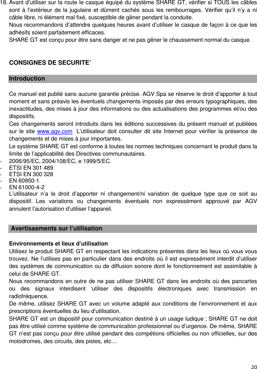  20  18. Avant d&rsquo;utiliser sur la route le casque &eacute;quip&eacute; du syst&egrave;me SHARE GT, v&eacute;rifier si TOUS les c&acirc;bles sont &agrave;  l&rsquo;ext&eacute;rieur de la jugulaire  et d&ucirc;ment cach&eacute;s sous  les rembourrages. V&eacute;rifier qu&rsquo;il n&rsquo;y a  ni c&acirc;ble libre, ni &eacute;l&eacute;ment mal fix&eacute;, susceptible de g&ecirc;ner pendant la conduite. Nous recommandons d&rsquo;attendre quelques heures avant d&rsquo;utiliser le casque de fa&ccedil;on &agrave; ce que les adh&eacute;sifs soient parfaitement efficaces. SHARE GT est con&ccedil;u pour &ecirc;tre sans danger et ne pas g&ecirc;ner le chaussement normal du casque.   CONSIGNES DE SECURITE&rsquo;  Introduction  Ce manuel est publi&eacute; sans aucune garantie pr&eacute;cise. AGV Spa se r&eacute;serve le droit d&rsquo;apporter &agrave; tout moment et sans pr&eacute;avis les &eacute;ventuels changements impos&eacute;s par des erreurs typographiques, des inexactitudes, des mises &agrave; jour des informations ou des actualisations des programmes et/ou des dispositifs. Ces changements seront introduits dans les &eacute;ditions successives du pr&eacute;sent manuel et publi&eacute;es sur le  site www.agv.com  L&rsquo;utilisateur doit consulter dit site Internet pour  v&eacute;rifier la  pr&eacute;sence de changements et de mises &agrave; jour importantes. Le syst&egrave;me SHARE GT est conforme &agrave; toutes les normes techniques concernant le produit dans la limite de l&rsquo;applicabilit&eacute; des Directives communautaires. -  2006/95/EC, 2004/108/EC, e 1999/5/EC.  -  ETSI EN 301 489 -  ETSI EN 300 328 -  EN 60950-1 -  EN 61000-4-2 L&rsquo;utilisateur  n&rsquo;a  le  droit  d&rsquo;apporter  ni  changement/ni  variation  de  quelque  type  que  ce  soit  au dispositif. Les  variations  ou  changements  &eacute;ventuels  non  express&eacute;ment  approuv&eacute;  par  AGV annulent l&rsquo;autorisation d&rsquo;utiliser l&rsquo;appareil.    Avertissements sur l&rsquo;utilisation  Environnements et lieux d&rsquo;utilisation Utilisez le produit SHARE GT en respectant les indications pr&eacute;sentes dans les lieux o&ugrave; vous vous trouvez. Ne l&rsquo;utilises pas en particulier dans des endroits o&ugrave; il est express&eacute;ment interdit d&rsquo;utiliser des syst&egrave;mes de communication ou de diffusion sonore dont le fonctionnement est assimilable &agrave; celui de SHARE GT. Nous recommandons en outre de ne pas utiliser SHARE GT dans les endroits o&ugrave; des pancartes ou  des  signaux  interdisent  &lsquo;utiliser  des  dispositifs  &eacute;lectroniques  avec  transmission  en radiofr&eacute;quence. De m&ecirc;me, utilisez SHARE GT avec un volume adapt&eacute; aux conditions de l&rsquo;environnement et aux prescriptions &eacute;ventuelles du lieu d&rsquo;utilisation. SHARE GT est un dispositif pour communication destin&eacute; &agrave; un usage ludique ; SHARE GT ne doit pas &ecirc;tre utilis&eacute; comme syst&egrave;me de communication professionnel ou d&rsquo;urgence. De m&ecirc;me, SHARE GT n&rsquo;est pas con&ccedil;u pour &ecirc;tre utilis&eacute; pendant des comp&eacute;tions officielles ou non officielles, sur des motodromes, des circuits, des pistes, etc&hellip; 