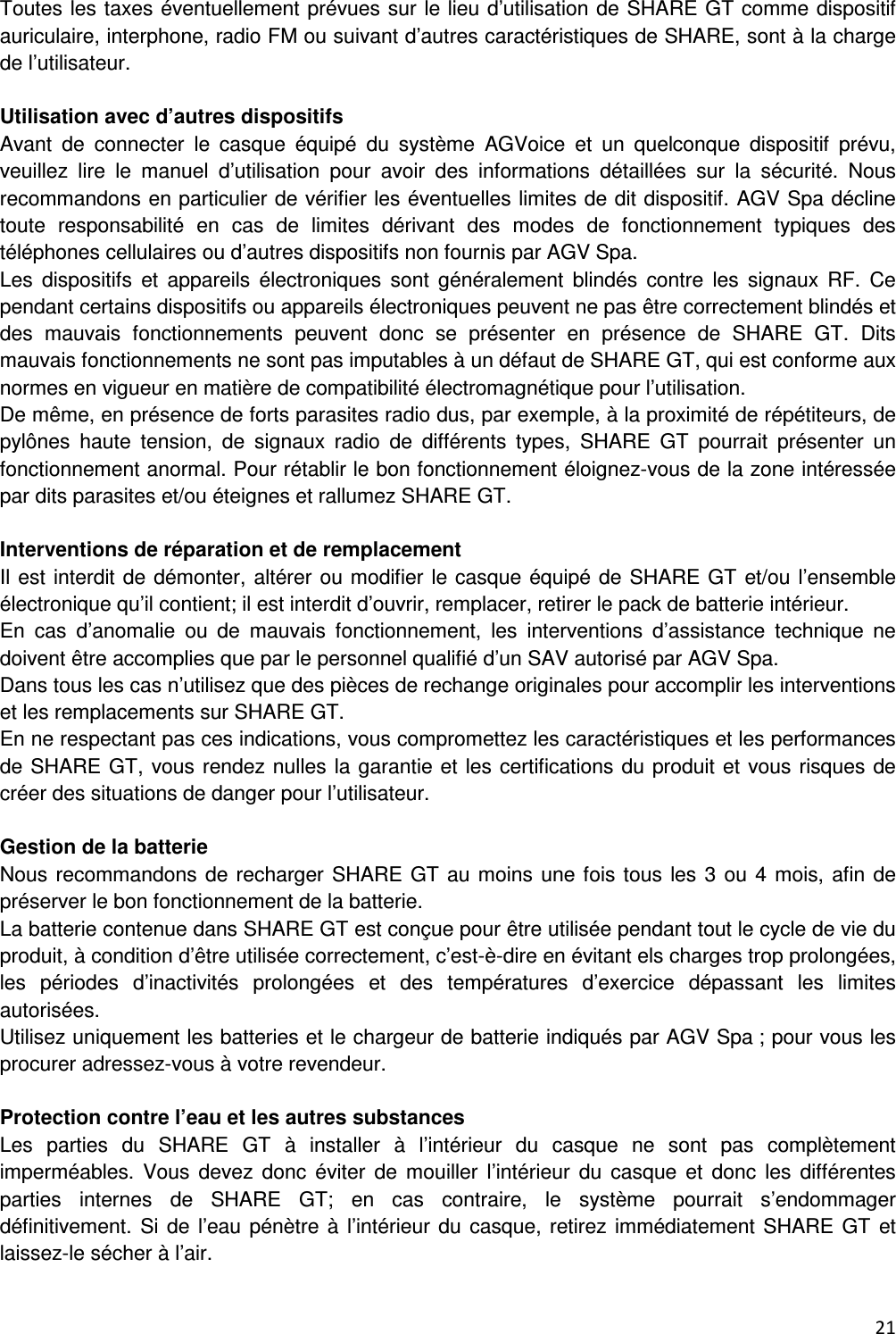  21  Toutes les taxes &eacute;ventuellement pr&eacute;vues sur le lieu d&rsquo;utilisation de SHARE GT comme dispositif auriculaire, interphone, radio FM ou suivant d&rsquo;autres caract&eacute;ristiques de SHARE, sont &agrave; la charge de l&rsquo;utilisateur.  Utilisation avec d&rsquo;autres dispositifs Avant  de  connecter  le  casque  &eacute;quip&eacute;  du  syst&egrave;me  AGVoice  et  un  quelconque  dispositif  pr&eacute;vu, veuillez  lire  le  manuel  d&rsquo;utilisation  pour  avoir  des  informations  d&eacute;taill&eacute;es  sur  la  s&eacute;curit&eacute;.  Nous recommandons en particulier de v&eacute;rifier les &eacute;ventuelles limites de dit dispositif. AGV Spa d&eacute;cline toute  responsabilit&eacute;  en  cas  de  limites  d&eacute;rivant  des  modes  de  fonctionnement  typiques  des t&eacute;l&eacute;phones cellulaires ou d&rsquo;autres dispositifs non fournis par AGV Spa. Les  dispositifs  et  appareils  &eacute;lectroniques  sont  g&eacute;n&eacute;ralement  blind&eacute;s  contre  les  signaux  RF.  Ce pendant certains dispositifs ou appareils &eacute;lectroniques peuvent ne pas &ecirc;tre correctement blind&eacute;s et des  mauvais  fonctionnements  peuvent  donc  se  pr&eacute;senter  en  pr&eacute;sence  de  SHARE  GT.  Dits mauvais fonctionnements ne sont pas imputables &agrave; un d&eacute;faut de SHARE GT, qui est conforme aux normes en vigueur en mati&egrave;re de compatibilit&eacute; &eacute;lectromagn&eacute;tique pour l&rsquo;utilisation. De m&ecirc;me, en pr&eacute;sence de forts parasites radio dus, par exemple, &agrave; la proximit&eacute; de r&eacute;p&eacute;titeurs, de pyl&ocirc;nes  haute  tension,  de  signaux  radio  de  diff&eacute;rents  types,  SHARE  GT  pourrait  pr&eacute;senter  un fonctionnement anormal. Pour r&eacute;tablir le bon fonctionnement &eacute;loignez-vous de la zone int&eacute;ress&eacute;e par dits parasites et/ou &eacute;teignes et rallumez SHARE GT.  Interventions de r&eacute;paration et de remplacement Il est interdit de d&eacute;monter, alt&eacute;rer ou modifier le casque &eacute;quip&eacute; de SHARE GT et/ou l&rsquo;ensemble &eacute;lectronique qu&rsquo;il contient; il est interdit d&rsquo;ouvrir, remplacer, retirer le pack de batterie int&eacute;rieur. En  cas  d&rsquo;anomalie  ou  de  mauvais  fonctionnement,  les  interventions  d&rsquo;assistance  technique  ne doivent &ecirc;tre accomplies que par le personnel qualifi&eacute; d&rsquo;un SAV autoris&eacute; par AGV Spa. Dans tous les cas n&rsquo;utilisez que des pi&egrave;ces de rechange originales pour accomplir les interventions et les remplacements sur SHARE GT. En ne respectant pas ces indications, vous compromettez les caract&eacute;ristiques et les performances de SHARE GT, vous rendez nulles la garantie et les certifications du produit et vous risques de cr&eacute;er des situations de danger pour l&rsquo;utilisateur.  Gestion de la batterie Nous recommandons de recharger SHARE GT au moins une fois tous les 3  ou 4 mois, afin de pr&eacute;server le bon fonctionnement de la batterie. La batterie contenue dans SHARE GT est con&ccedil;ue pour &ecirc;tre utilis&eacute;e pendant tout le cycle de vie du produit, &agrave; condition d&rsquo;&ecirc;tre utilis&eacute;e correctement, c&rsquo;est-&egrave;-dire en &eacute;vitant els charges trop prolong&eacute;es, les  p&eacute;riodes  d&rsquo;inactivit&eacute;s  prolong&eacute;es  et  des  temp&eacute;ratures  d&rsquo;exercice  d&eacute;passant  les  limites autoris&eacute;es. Utilisez uniquement les batteries et le chargeur de batterie indiqu&eacute;s par AGV Spa ; pour vous les procurer adressez-vous &agrave; votre revendeur.  Protection contre l&rsquo;eau et les autres substances Les  parties  du  SHARE  GT  &agrave;  installer  &agrave;  l&rsquo;int&eacute;rieur  du  casque  ne  sont  pas  compl&egrave;tement imperm&eacute;ables.  Vous  devez  donc  &eacute;viter  de  mouiller  l&rsquo;int&eacute;rieur  du  casque  et  donc  les  diff&eacute;rentes parties  internes  de  SHARE  GT;  en  cas  contraire,  le  syst&egrave;me  pourrait  s&rsquo;endommager d&eacute;finitivement. Si de  l&rsquo;eau p&eacute;n&egrave;tre &agrave;  l&rsquo;int&eacute;rieur du casque, retirez imm&eacute;diatement SHARE GT et laissez-le s&eacute;cher &agrave; l&rsquo;air. 
