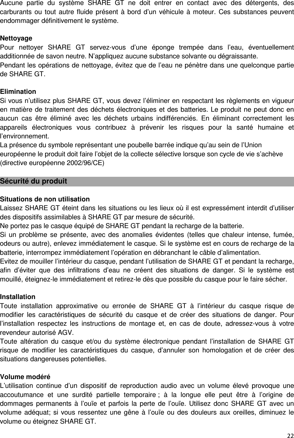  22  Aucune  partie  du  syst&egrave;me  SHARE  GT  ne  doit  entrer  en  contact  avec  des  d&eacute;tergents,  des carburants ou  tout autre fluide pr&eacute;sent &agrave;  bord d&rsquo;un  v&eacute;hicule &agrave; moteur.  Ces substances peuvent endommager d&eacute;finitivement le syst&egrave;me.  Nettoyage Pour  nettoyer  SHARE  GT  servez-vous  d&rsquo;une  &eacute;ponge  tremp&eacute;e  dans  l&rsquo;eau,  &eacute;ventuellement additionn&eacute;e de savon neutre. N&rsquo;appliquez aucune substance solvante ou d&eacute;graissante. Pendant les op&eacute;rations de nettoyage, &eacute;vitez que de l&rsquo;eau ne p&eacute;n&egrave;tre dans une quelconque partie de SHARE GT.  Elimination Si vous n&rsquo;utilisez plus SHARE GT, vous devez l&rsquo;&eacute;liminer en respectant les r&egrave;glements en vigueur en mati&egrave;re de traitement des d&eacute;chets &eacute;lectroniques et des batteries. Le produit ne peut donc en aucun  cas  &ecirc;tre  &eacute;limin&eacute;  avec  les  d&eacute;chets  urbains  indiff&eacute;renci&eacute;s.  En  &eacute;liminant  correctement  les appareils  &eacute;lectroniques  vous  contribuez  &agrave;  pr&eacute;venir  les  risques  pour  la  sant&eacute;  humaine  et l&rsquo;environnement. La pr&eacute;sence du symbole repr&eacute;sentant une poubelle barr&eacute;e indique qu&rsquo;au sein de l&rsquo;Union europ&eacute;enne le produit doit faire l&rsquo;objet de la collecte s&eacute;lective lorsque son cycle de vie s&rsquo;ach&egrave;ve (directive europ&eacute;enne 2002/96/CE)  S&eacute;curit&eacute; du produit  Situations de non utilisation Laissez SHARE GT &eacute;teint dans les situations ou les lieux o&ugrave; il est express&eacute;ment interdit d&rsquo;utiliser des dispositifs assimilables &agrave; SHARE GT par mesure de s&eacute;curit&eacute;. Ne portez pas le casque &eacute;quip&eacute; de SHARE GT pendant la recharge de la batterie. Si  un  probl&egrave;me  se  pr&eacute;sente,  avec  des  anomalies  &eacute;videntes  (telles  que  chaleur  intense,  fum&eacute;e, odeurs ou autre), enlevez imm&eacute;diatement le casque. Si le syst&egrave;me est en cours de recharge de la batterie, interrompez imm&eacute;diatement l&rsquo;op&eacute;ration en d&eacute;branchant le c&acirc;ble d&rsquo;alimentation. Evitez de mouiller l&rsquo;int&eacute;rieur du casque, pendant l&rsquo;utilisation de SHARE GT et pendant la recharge, afin  d&rsquo;&eacute;viter  que  des  infiltrations  d&rsquo;eau  ne  cr&eacute;ent  des  situations  de  danger.  Si  le  syst&egrave;me  est mouill&eacute;, &eacute;teignez-le imm&eacute;diatement et retirez-le d&egrave;s que possible du casque pour le faire s&eacute;cher.  Installation Toute  installation  approximative  ou  erron&eacute;e  de  SHARE  GT  &agrave;  l&rsquo;int&eacute;rieur  du  casque  risque  de modifier  les  caract&eacute;ristiques  de  s&eacute;curit&eacute;  du  casque  et  de  cr&eacute;er  des  situations  de  danger.  Pour l&rsquo;installation  respectez  les  instructions  de  montage  et,  en  cas  de  doute,  adressez-vous  &agrave;  votre revendeur autoris&eacute; AGV. Toute  alt&eacute;ration  du  casque  et/ou  du  syst&egrave;me  &eacute;lectronique  pendant  l&rsquo;installation  de  SHARE  GT risque  de  modifier  les  caract&eacute;ristiques  du  casque,  d&rsquo;annuler  son  homologation  et  de  cr&eacute;er  des situations dangereuses potentielles.  Volume mod&eacute;r&eacute; L&rsquo;utilisation  continue  d&rsquo;un  dispositif  de  reproduction  audio  avec  un  volume  &eacute;lev&eacute;  provoque  une accoutumance  et  une  surdit&eacute;  partielle  temporaire ;  &agrave;  la  longue  elle  peut  &ecirc;tre  &agrave;  l&rsquo;origine  de dommages  permanents &agrave;  l&rsquo;ou&iuml;e et  parfois  la  perte  de  l&rsquo;ou&iuml;e.  Utilisez donc  SHARE  GT  avec un volume ad&eacute;quat;  si vous  ressentez une  g&ecirc;ne  &agrave; l&rsquo;ou&iuml;e  ou des douleurs aux oreilles, diminuez le volume ou &eacute;teignez SHARE GT. 