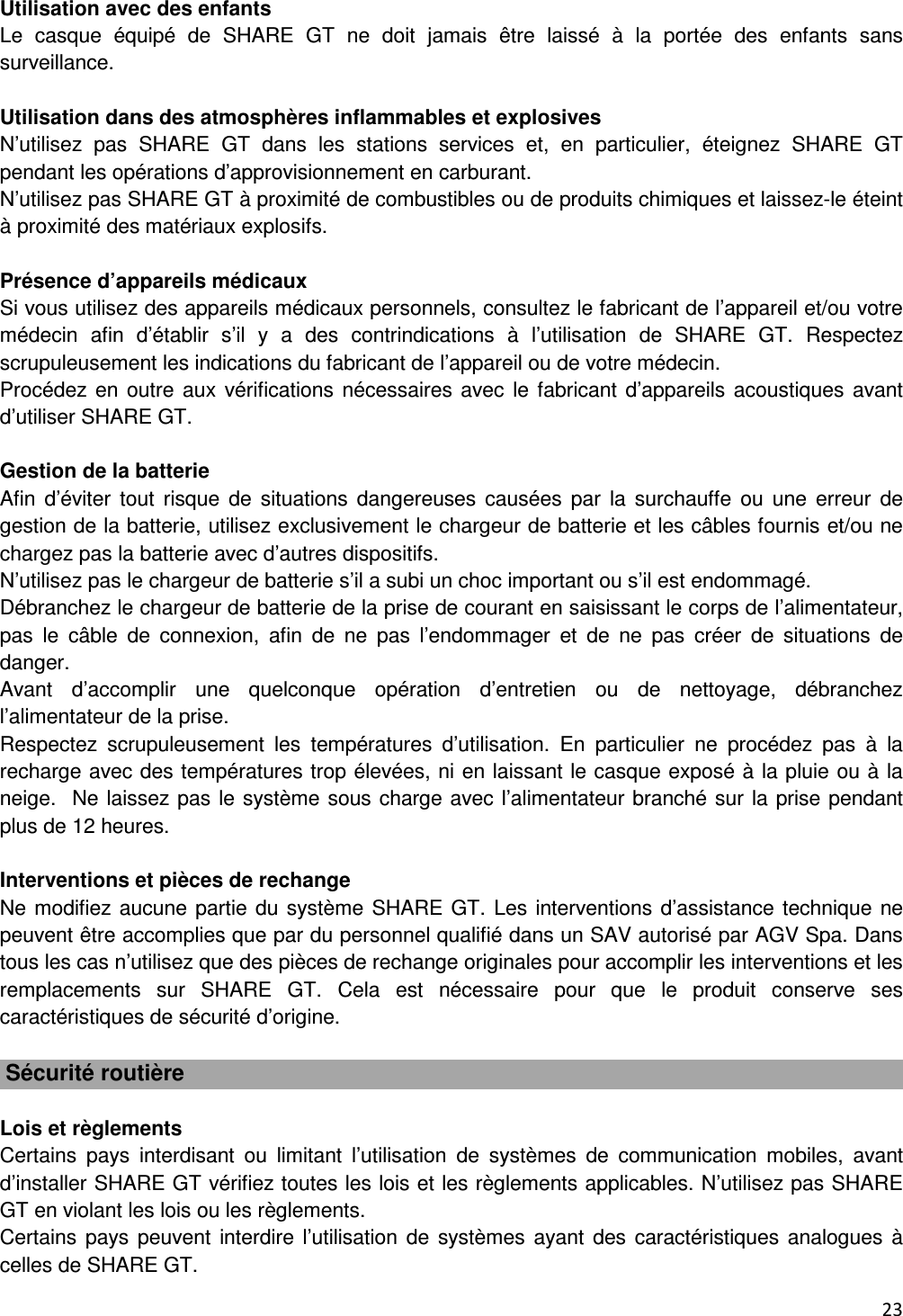  23   Utilisation avec des enfants Le  casque  &eacute;quip&eacute;  de  SHARE  GT  ne  doit  jamais  &ecirc;tre  laiss&eacute;  &agrave;  la  port&eacute;e  des  enfants  sans surveillance.  Utilisation dans des atmosph&egrave;res inflammables et explosives N&rsquo;utilisez  pas  SHARE  GT  dans  les  stations  services  et,  en  particulier,  &eacute;teignez  SHARE  GT pendant les op&eacute;rations d&rsquo;approvisionnement en carburant. N&rsquo;utilisez pas SHARE GT &agrave; proximit&eacute; de combustibles ou de produits chimiques et laissez-le &eacute;teint &agrave; proximit&eacute; des mat&eacute;riaux explosifs.  Pr&eacute;sence d&rsquo;appareils m&eacute;dicaux Si vous utilisez des appareils m&eacute;dicaux personnels, consultez le fabricant de l&rsquo;appareil et/ou votre m&eacute;decin  afin  d&rsquo;&eacute;tablir  s&rsquo;il  y  a  des  contrindications  &agrave;  l&rsquo;utilisation  de  SHARE  GT.  Respectez scrupuleusement les indications du fabricant de l&rsquo;appareil ou de votre m&eacute;decin. Proc&eacute;dez en outre aux v&eacute;rifications n&eacute;cessaires avec  le fabricant d&rsquo;appareils acoustiques avant d&rsquo;utiliser SHARE GT.  Gestion de la batterie Afin  d&rsquo;&eacute;viter  tout  risque  de  situations  dangereuses  caus&eacute;es  par  la  surchauffe  ou  une  erreur  de gestion de la batterie, utilisez exclusivement le chargeur de batterie et les c&acirc;bles fournis et/ou ne chargez pas la batterie avec d&rsquo;autres dispositifs. N&rsquo;utilisez pas le chargeur de batterie s&rsquo;il a subi un choc important ou s&rsquo;il est endommag&eacute;. D&eacute;branchez le chargeur de batterie de la prise de courant en saisissant le corps de l&rsquo;alimentateur, pas  le  c&acirc;ble  de  connexion,  afin  de  ne  pas  l&rsquo;endommager  et  de  ne  pas  cr&eacute;er  de  situations  de danger. Avant  d&rsquo;accomplir  une  quelconque  op&eacute;ration  d&rsquo;entretien  ou  de  nettoyage,  d&eacute;branchez l&rsquo;alimentateur de la prise. Respectez  scrupuleusement  les  temp&eacute;ratures  d&rsquo;utilisation.  En  particulier  ne  proc&eacute;dez  pas  &agrave;  la recharge avec des temp&eacute;ratures trop &eacute;lev&eacute;es, ni en laissant le casque expos&eacute; &agrave; la pluie ou &agrave; la neige.  Ne laissez pas le syst&egrave;me sous charge avec l&rsquo;alimentateur branch&eacute; sur la prise pendant plus de 12 heures.  Interventions et pi&egrave;ces de rechange Ne modifiez aucune partie du syst&egrave;me SHARE GT. Les interventions d&rsquo;assistance technique ne peuvent &ecirc;tre accomplies que par du personnel qualifi&eacute; dans un SAV autoris&eacute; par AGV Spa. Dans tous les cas n&rsquo;utilisez que des pi&egrave;ces de rechange originales pour accomplir les interventions et les remplacements  sur  SHARE  GT.  Cela  est  n&eacute;cessaire  pour  que  le  produit  conserve  ses caract&eacute;ristiques de s&eacute;curit&eacute; d&rsquo;origine.   S&eacute;curit&eacute; routi&egrave;re  Lois et r&egrave;glements Certains  pays  interdisant  ou  limitant  l&rsquo;utilisation  de  syst&egrave;mes  de  communication  mobiles,  avant d&rsquo;installer SHARE GT v&eacute;rifiez toutes les lois et les r&egrave;glements applicables. N&rsquo;utilisez pas SHARE GT en violant les lois ou les r&egrave;glements. Certains pays peuvent  interdire l&rsquo;utilisation de  syst&egrave;mes  ayant des caract&eacute;ristiques analogues &agrave; celles de SHARE GT. 