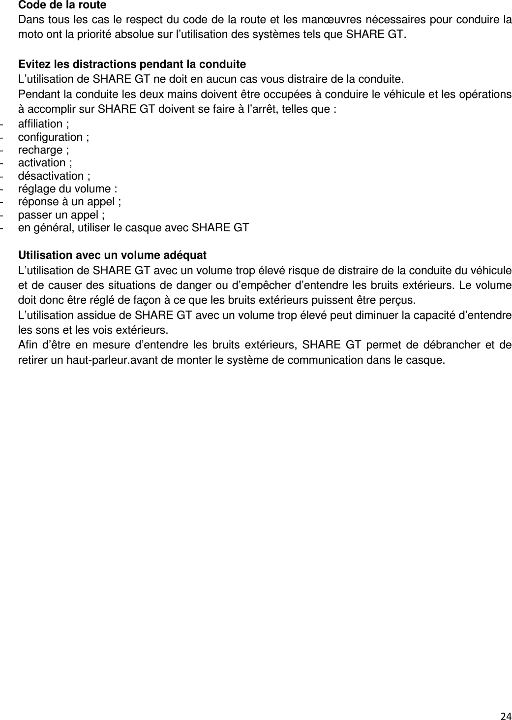  24   Code de la route Dans tous les cas le respect du code de la route et les man&oelig;uvres n&eacute;cessaires pour conduire la moto ont la priorit&eacute; absolue sur l&rsquo;utilisation des syst&egrave;mes tels que SHARE GT.  Evitez les distractions pendant la conduite L&rsquo;utilisation de SHARE GT ne doit en aucun cas vous distraire de la conduite. Pendant la conduite les deux mains doivent &ecirc;tre occup&eacute;es &agrave; conduire le v&eacute;hicule et les op&eacute;rations &agrave; accomplir sur SHARE GT doivent se faire &agrave; l&rsquo;arr&ecirc;t, telles que : -  affiliation ; -  configuration ; -  recharge ; -  activation ; -  d&eacute;sactivation ; -  r&eacute;glage du volume : -  r&eacute;ponse &agrave; un appel ; -  passer un appel ; -  en g&eacute;n&eacute;ral, utiliser le casque avec SHARE GT  Utilisation avec un volume ad&eacute;quat L&rsquo;utilisation de SHARE GT avec un volume trop &eacute;lev&eacute; risque de distraire de la conduite du v&eacute;hicule et de causer des situations de danger ou d&rsquo;emp&ecirc;cher d&rsquo;entendre les bruits ext&eacute;rieurs. Le volume doit donc &ecirc;tre r&eacute;gl&eacute; de fa&ccedil;on &agrave; ce que les bruits ext&eacute;rieurs puissent &ecirc;tre per&ccedil;us. L&rsquo;utilisation assidue de SHARE GT avec un volume trop &eacute;lev&eacute; peut diminuer la capacit&eacute; d&rsquo;entendre les sons et les vois ext&eacute;rieurs. Afin  d&rsquo;&ecirc;tre en mesure d&rsquo;entendre  les  bruits ext&eacute;rieurs, SHARE GT  permet  de  d&eacute;brancher et  de retirer un haut-parleur.avant de monter le syst&egrave;me de communication dans le casque.  