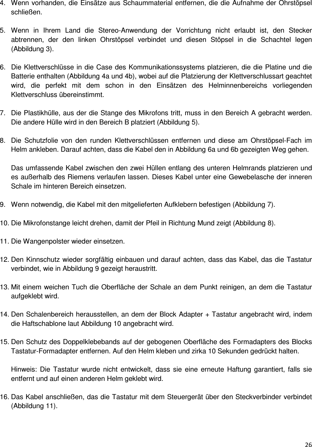 26  4.  Wenn vorhanden, die Eins&auml;tze aus Schaummaterial entfernen, die die Aufnahme der Ohrst&ouml;psel schlie&szlig;en.  5.  Wenn  in  Ihrem  Land  die  Stereo-Anwendung  der  Vorrichtung  nicht  erlaubt  ist,  den  Stecker abtrennen,  der  den  linken  Ohrst&ouml;psel  verbindet  und  diesen  St&ouml;psel  in  die  Schachtel  legen (Abbildung 3).  6.  Die Klettverschl&uuml;sse in die Case des Kommunikationssystems platzieren, die die Platine und die Batterie enthalten (Abbildung 4a und 4b), wobei auf die Platzierung der Klettverschlussart geachtet wird,  die  perfekt  mit  dem  schon  in  den  Eins&auml;tzen  des  Helminnenbereichs  vorliegenden Klettverschluss &uuml;bereinstimmt.  7.  Die Plastikh&uuml;lle, aus der die Stange des Mikrofons tritt, muss in den Bereich A gebracht werden. Die andere H&uuml;lle wird in den Bereich B platziert (Abbildung 5).  8.  Die  Schutzfolie  von  den  runden  Klettverschl&uuml;ssen  entfernen  und  diese  am  Ohrst&ouml;psel-Fach  im Helm ankleben. Darauf achten, dass die Kabel den in Abbildung 6a und 6b gezeigten Weg gehen.  Das umfassende Kabel zwischen den zwei H&uuml;llen entlang des unteren Helmrands platzieren und es au&szlig;erhalb des Riemens verlaufen lassen. Dieses Kabel unter eine Gewebelasche der inneren Schale im hinteren Bereich einsetzen.  9.  Wenn notwendig, die Kabel mit den mitgelieferten Aufklebern befestigen (Abbildung 7).  10. Die Mikrofonstange leicht drehen, damit der Pfeil in Richtung Mund zeigt (Abbildung 8).  11. Die Wangenpolster wieder einsetzen.  12. Den Kinnschutz wieder sorgf&auml;ltig einbauen und darauf achten, dass das Kabel, das die Tastatur verbindet, wie in Abbildung 9 gezeigt heraustritt.   13. Mit einem weichen Tuch die Oberfl&auml;che der Schale an dem Punkt reinigen, an dem die Tastatur aufgeklebt wird.  14. Den Schalenbereich herausstellen, an dem der Block Adapter + Tastatur angebracht wird, indem die Haftschablone laut Abbildung 10 angebracht wird.  15. Den Schutz des Doppelklebebands auf der gebogenen Oberfl&auml;che des Formadapters des Blocks Tastatur-Formadapter entfernen. Auf den Helm kleben und zirka 10 Sekunden gedr&uuml;ckt halten.  Hinweis: Die  Tastatur  wurde  nicht  entwickelt,  dass  sie  eine  erneute  Haftung garantiert, falls  sie entfernt und auf einen anderen Helm geklebt wird.  16. Das Kabel anschlie&szlig;en, das die Tastatur mit dem Steuerger&auml;t &uuml;ber den Steckverbinder verbindet (Abbildung 11).   