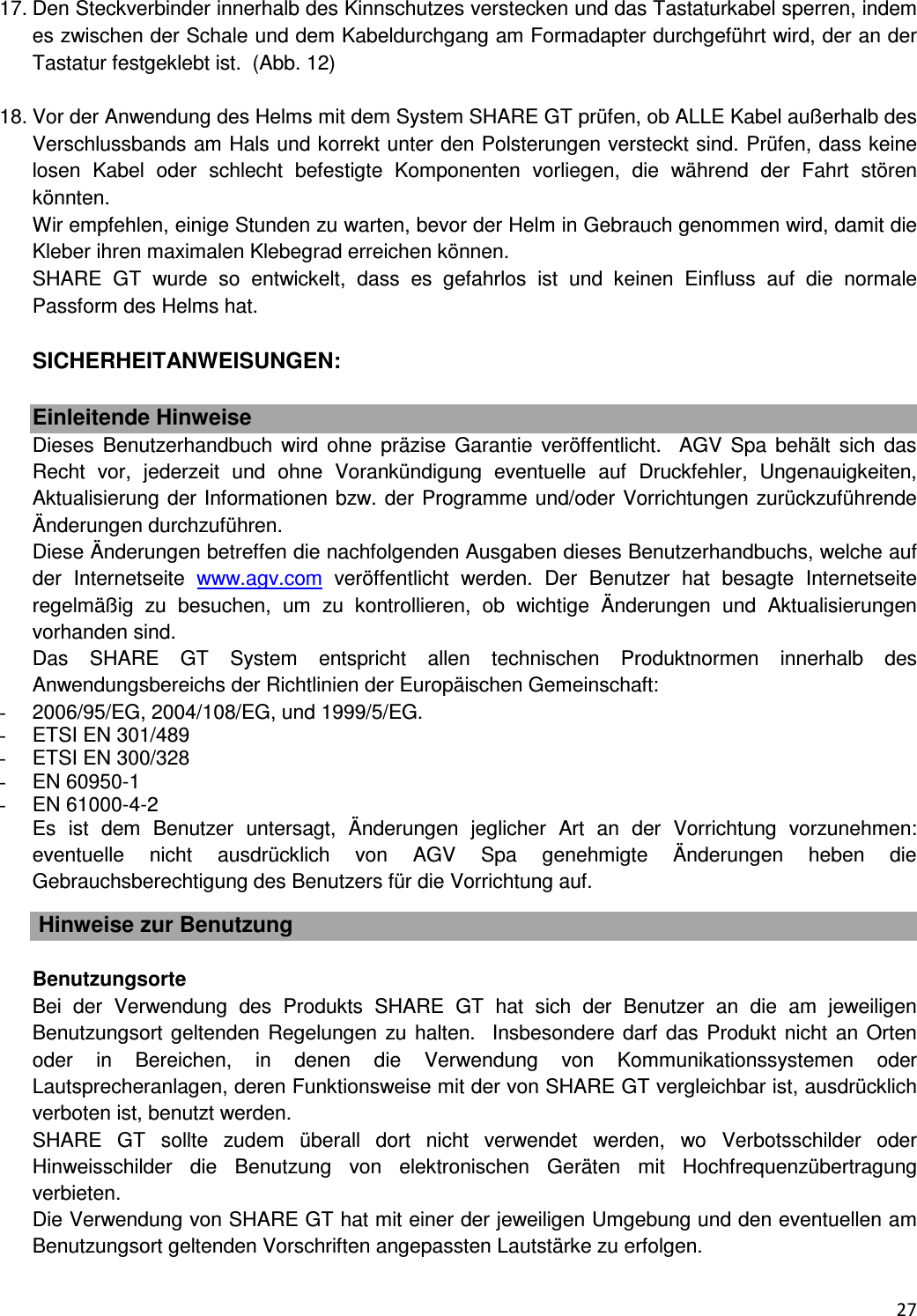  27  17. Den Steckverbinder innerhalb des Kinnschutzes verstecken und das Tastaturkabel sperren, indem es zwischen der Schale und dem Kabeldurchgang am Formadapter durchgef&uuml;hrt wird, der an der Tastatur festgeklebt ist.  (Abb. 12)  18. Vor der Anwendung des Helms mit dem System SHARE GT pr&uuml;fen, ob ALLE Kabel au&szlig;erhalb des Verschlussbands am Hals und korrekt unter den Polsterungen versteckt sind. Pr&uuml;fen, dass keine losen  Kabel  oder  schlecht  befestigte  Komponenten  vorliegen,  die  w&auml;hrend  der  Fahrt  st&ouml;ren k&ouml;nnten. Wir empfehlen, einige Stunden zu warten, bevor der Helm in Gebrauch genommen wird, damit die Kleber ihren maximalen Klebegrad erreichen k&ouml;nnen.  SHARE  GT  wurde  so  entwickelt,  dass  es  gefahrlos  ist  und  keinen  Einfluss  auf  die  normale Passform des Helms hat.   SICHERHEITANWEISUNGEN:  Einleitende Hinweise Dieses  Benutzerhandbuch wird  ohne  pr&auml;zise  Garantie  ver&ouml;ffentlicht.    AGV  Spa  beh&auml;lt  sich  das Recht  vor,  jederzeit  und  ohne  Vorank&uuml;ndigung  eventuelle  auf  Druckfehler,  Ungenauigkeiten, Aktualisierung der Informationen bzw. der Programme und/oder Vorrichtungen zur&uuml;ckzuf&uuml;hrende &Auml;nderungen durchzuf&uuml;hren.  Diese &Auml;nderungen betreffen die nachfolgenden Ausgaben dieses Benutzerhandbuchs, welche auf der  Internetseite  www.agv.com  ver&ouml;ffentlicht  werden.  Der  Benutzer  hat  besagte  Internetseite regelm&auml;&szlig;ig  zu  besuchen,  um  zu  kontrollieren,  ob  wichtige  &Auml;nderungen  und  Aktualisierungen vorhanden sind.  Das  SHARE  GT  System  entspricht  allen  technischen  Produktnormen  innerhalb  des Anwendungsbereichs der Richtlinien der Europ&auml;ischen Gemeinschaft:   -  2006/95/EG, 2004/108/EG, und 1999/5/EG.  -  ETSI EN 301/489 -  ETSI EN 300/328 -  EN 60950-1 -  EN 61000-4-2 Es  ist  dem  Benutzer  untersagt,  &Auml;nderungen  jeglicher  Art  an  der  Vorrichtung  vorzunehmen: eventuelle  nicht  ausdr&uuml;cklich  von  AGV  Spa  genehmigte  &Auml;nderungen  heben  die Gebrauchsberechtigung des Benutzers f&uuml;r die Vorrichtung auf.     Hinweise zur Benutzung  Benutzungsorte Bei  der  Verwendung  des  Produkts  SHARE  GT  hat  sich  der  Benutzer  an  die  am  jeweiligen Benutzungsort geltenden Regelungen zu halten.  Insbesondere darf  das Produkt nicht  an Orten oder  in  Bereichen,  in  denen  die  Verwendung  von  Kommunikationssystemen  oder Lautsprecheranlagen, deren Funktionsweise mit der von SHARE GT vergleichbar ist, ausdr&uuml;cklich verboten ist, benutzt werden.  SHARE  GT  sollte  zudem  &uuml;berall  dort  nicht  verwendet  werden,  wo  Verbotsschilder  oder Hinweisschilder  die  Benutzung  von  elektronischen  Ger&auml;ten  mit  Hochfrequenz&uuml;bertragung verbieten.   Die Verwendung von SHARE GT hat mit einer der jeweiligen Umgebung und den eventuellen am Benutzungsort geltenden Vorschriften angepassten Lautst&auml;rke zu erfolgen.  