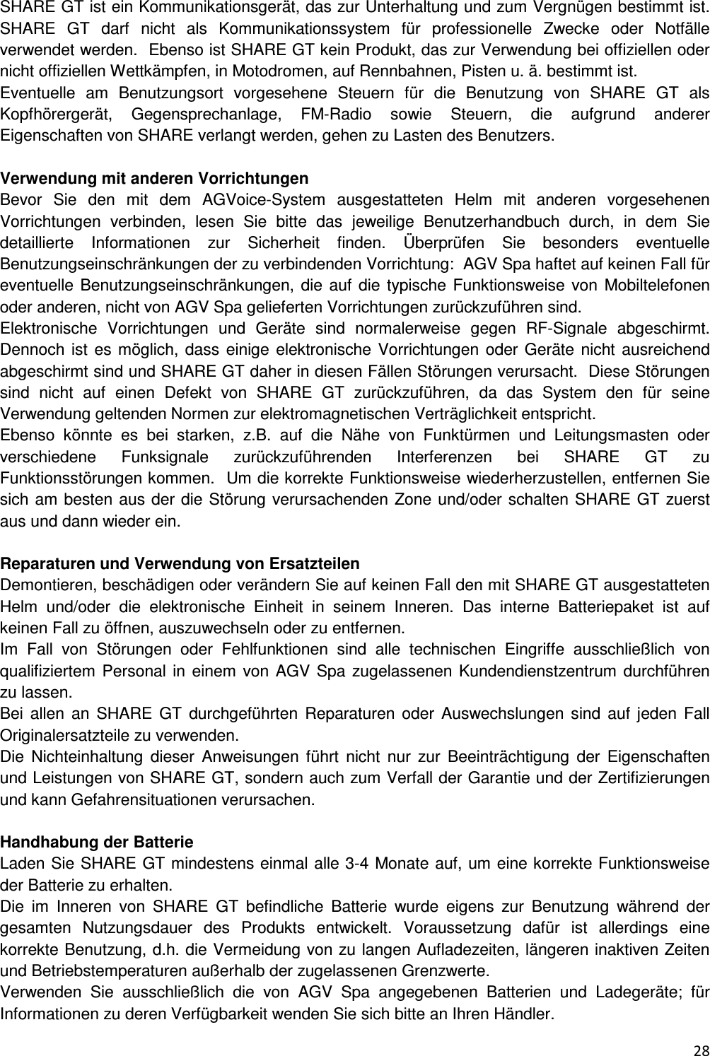  28  SHARE GT ist ein Kommunikationsger&auml;t, das zur Unterhaltung und zum Vergn&uuml;gen bestimmt ist. SHARE  GT  darf  nicht  als  Kommunikationssystem  f&uuml;r  professionelle  Zwecke  oder  Notf&auml;lle verwendet werden.  Ebenso ist SHARE GT kein Produkt, das zur Verwendung bei offiziellen oder nicht offiziellen Wettk&auml;mpfen, in Motodromen, auf Rennbahnen, Pisten u. &auml;. bestimmt ist.    Eventuelle  am  Benutzungsort  vorgesehene  Steuern  f&uuml;r  die  Benutzung  von  SHARE  GT  als Kopfh&ouml;rerger&auml;t,  Gegensprechanlage,  FM-Radio  sowie  Steuern,  die  aufgrund  anderer Eigenschaften von SHARE verlangt werden, gehen zu Lasten des Benutzers.   Verwendung mit anderen Vorrichtungen Bevor  Sie  den  mit  dem  AGVoice-System  ausgestatteten  Helm  mit  anderen  vorgesehenen Vorrichtungen  verbinden,  lesen  Sie  bitte  das  jeweilige  Benutzerhandbuch  durch,  in  dem  Sie detaillierte  Informationen  zur  Sicherheit  finden.  &Uuml;berpr&uuml;fen  Sie  besonders  eventuelle Benutzungseinschr&auml;nkungen der zu verbindenden Vorrichtung:  AGV Spa haftet auf keinen Fall f&uuml;r eventuelle Benutzungseinschr&auml;nkungen, die auf die typische Funktionsweise von  Mobiltelefonen oder anderen, nicht von AGV Spa gelieferten Vorrichtungen zur&uuml;ckzuf&uuml;hren sind.  Elektronische  Vorrichtungen  und  Ger&auml;te  sind  normalerweise  gegen  RF-Signale  abgeschirmt. Dennoch ist es m&ouml;glich, dass einige elektronische Vorrichtungen oder Ger&auml;te  nicht ausreichend abgeschirmt sind und SHARE GT daher in diesen F&auml;llen St&ouml;rungen verursacht.  Diese St&ouml;rungen sind  nicht  auf  einen  Defekt  von  SHARE  GT  zur&uuml;ckzuf&uuml;hren,  da  das  System  den  f&uuml;r  seine Verwendung geltenden Normen zur elektromagnetischen Vertr&auml;glichkeit entspricht.  Ebenso  k&ouml;nnte  es  bei  starken,  z.B.  auf  die  N&auml;he  von  Funkt&uuml;rmen  und  Leitungsmasten  oder verschiedene  Funksignale  zur&uuml;ckzuf&uuml;hrenden  Interferenzen  bei  SHARE  GT  zu Funktionsst&ouml;rungen kommen.  Um die korrekte Funktionsweise wiederherzustellen, entfernen Sie sich am besten aus der die St&ouml;rung verursachenden Zone und/oder schalten SHARE GT zuerst aus und dann wieder ein.   Reparaturen und Verwendung von Ersatzteilen Demontieren, besch&auml;digen oder ver&auml;ndern Sie auf keinen Fall den mit SHARE GT ausgestatteten Helm  und/oder  die  elektronische  Einheit  in  seinem  Inneren.  Das  interne  Batteriepaket  ist  auf keinen Fall zu &ouml;ffnen, auszuwechseln oder zu entfernen.  Im  Fall  von  St&ouml;rungen  oder  Fehlfunktionen  sind  alle  technischen  Eingriffe  ausschlie&szlig;lich  von qualifiziertem Personal in einem  von AGV  Spa zugelassenen Kundendienstzentrum durchf&uuml;hren zu lassen.  Bei  allen  an  SHARE  GT  durchgef&uuml;hrten  Reparaturen  oder  Auswechslungen  sind  auf  jeden  Fall Originalersatzteile zu verwenden.  Die  Nichteinhaltung  dieser  Anweisungen  f&uuml;hrt  nicht  nur  zur  Beeintr&auml;chtigung  der  Eigenschaften und Leistungen von SHARE GT, sondern auch zum Verfall der Garantie und der Zertifizierungen und kann Gefahrensituationen verursachen.   Handhabung der Batterie Laden Sie SHARE GT mindestens einmal alle 3-4 Monate auf, um eine korrekte Funktionsweise der Batterie zu erhalten.  Die  im  Inneren  von  SHARE  GT  befindliche  Batterie  wurde  eigens  zur  Benutzung  w&auml;hrend  der gesamten  Nutzungsdauer  des  Produkts  entwickelt.  Voraussetzung  daf&uuml;r  ist  allerdings  eine korrekte Benutzung, d.h. die Vermeidung von zu langen Aufladezeiten, l&auml;ngeren inaktiven Zeiten und Betriebstemperaturen au&szlig;erhalb der zugelassenen Grenzwerte.  Verwenden  Sie  ausschlie&szlig;lich  die  von  AGV  Spa  angegebenen  Batterien  und  Ladeger&auml;te;  f&uuml;r Informationen zu deren Verf&uuml;gbarkeit wenden Sie sich bitte an Ihren H&auml;ndler.  