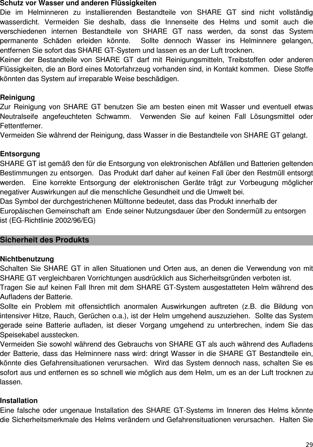  29    Schutz vor Wasser und anderen Fl&uuml;ssigkeiten Die  im  Helminneren  zu  installierenden  Bestandteile  von  SHARE  GT  sind  nicht  vollst&auml;ndig wasserdicht.  Vermeiden  Sie  deshalb,  dass  die  Innenseite  des  Helms  und  somit  auch  die verschiedenen  internen  Bestandteile  von  SHARE  GT  nass  werden,  da  sonst  das  System permanente  Sch&auml;den  erleiden  k&ouml;nnte.    Sollte  dennoch  Wasser  ins  Helminnere  gelangen, entfernen Sie sofort das SHARE GT-System und lassen es an der Luft trocknen.  Keiner  der  Bestandteile  von  SHARE  GT  darf  mit  Reinigungsmitteln,  Treibstoffen  oder  anderen Fl&uuml;ssigkeiten, die an Bord eines Motorfahrzeug vorhanden sind, in Kontakt kommen.  Diese Stoffe k&ouml;nnten das System auf irreparable Weise besch&auml;digen.    Reinigung Zur  Reinigung von  SHARE  GT  benutzen Sie am  besten  einen mit Wasser und  eventuell etwas Neutralseife  angefeuchteten  Schwamm.    Verwenden  Sie  auf  keinen  Fall  L&ouml;sungsmittel  oder Fettentferner. Vermeiden Sie w&auml;hrend der Reinigung, dass Wasser in die Bestandteile von SHARE GT gelangt.   Entsorgung SHARE GT ist gem&auml;&szlig; den f&uuml;r die Entsorgung von elektronischen Abf&auml;llen und Batterien geltenden Bestimmungen zu entsorgen.  Das Produkt darf daher auf keinen Fall &uuml;ber den Restm&uuml;ll entsorgt werden.    Eine  korrekte  Entsorgung  der  elektronischen  Ger&auml;te  tr&auml;gt  zur  Vorbeugung  m&ouml;glicher negativer Auswirkungen auf die menschliche Gesundheit und die Umwelt bei.  Das Symbol der durchgestrichenen M&uuml;lltonne bedeutet, dass das Produkt innerhalb der Europ&auml;ischen Gemeinschaft am  Ende seiner Nutzungsdauer &uuml;ber den Sonderm&uuml;ll zu entsorgen ist (EG-Richtlinie 2002/96/EG)   Sicherheit des Produkts  Nichtbenutzung Schalten Sie SHARE GT in allen Situationen und Orten aus, an denen die Verwendung von mit SHARE GT vergleichbaren Vorrichtungen ausdr&uuml;cklich aus Sicherheitsgr&uuml;nden verboten ist.  Tragen Sie auf keinen Fall Ihren mit dem SHARE GT-System ausgestatteten Helm w&auml;hrend des Aufladens der Batterie.  Sollte  ein  Problem  mit  offensichtlich  anormalen  Auswirkungen  auftreten  (z.B.  die  Bildung  von intensiver Hitze, Rauch, Ger&uuml;chen o.a.), ist der Helm umgehend auszuziehen.  Sollte das System gerade  seine  Batterie  aufladen,  ist  dieser  Vorgang  umgehend  zu  unterbrechen,  indem  Sie  das Speisekabel ausstecken.  Vermeiden Sie sowohl w&auml;hrend des Gebrauchs von SHARE GT als auch w&auml;hrend des Aufladens der Batterie, dass das Helminnere nass wird: dringt Wasser in die SHARE GT Bestandteile ein, k&ouml;nnte dies Gefahrensituationen verursachen.  Wird das System dennoch nass, schalten Sie es sofort aus und entfernen es so schnell wie m&ouml;glich aus dem Helm, um es an der Luft trocknen zu lassen.   Installation  Eine falsche oder ungenaue Installation des SHARE GT-Systems im  Inneren des Helms k&ouml;nnte die Sicherheitsmerkmale des Helms ver&auml;ndern und Gefahrensituationen verursachen.  Halten Sie 