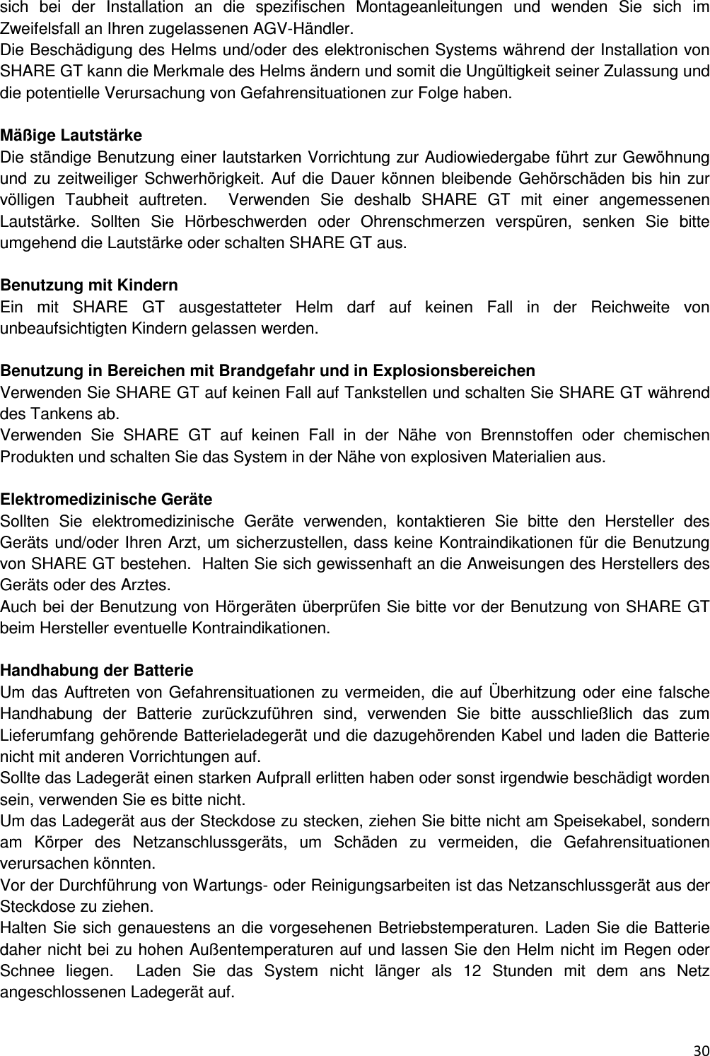  30  sich  bei  der  Installation  an  die  spezifischen  Montageanleitungen  und  wenden  Sie  sich  im Zweifelsfall an Ihren zugelassenen AGV-H&auml;ndler.  Die Besch&auml;digung des Helms und/oder des elektronischen Systems w&auml;hrend der Installation von SHARE GT kann die Merkmale des Helms &auml;ndern und somit die Ung&uuml;ltigkeit seiner Zulassung und die potentielle Verursachung von Gefahrensituationen zur Folge haben.   M&auml;&szlig;ige Lautst&auml;rke Die st&auml;ndige Benutzung einer lautstarken Vorrichtung zur Audiowiedergabe f&uuml;hrt zur Gew&ouml;hnung und zu  zeitweiliger Schwerh&ouml;rigkeit. Auf die  Dauer k&ouml;nnen bleibende Geh&ouml;rsch&auml;den bis  hin zur v&ouml;lligen  Taubheit  auftreten.    Verwenden  Sie  deshalb  SHARE  GT  mit  einer  angemessenen Lautst&auml;rke.  Sollten  Sie  H&ouml;rbeschwerden  oder  Ohrenschmerzen  versp&uuml;ren,  senken  Sie  bitte umgehend die Lautst&auml;rke oder schalten SHARE GT aus.   Benutzung mit Kindern Ein  mit  SHARE  GT  ausgestatteter  Helm  darf  auf  keinen  Fall  in  der  Reichweite  von unbeaufsichtigten Kindern gelassen werden.   Benutzung in Bereichen mit Brandgefahr und in Explosionsbereichen Verwenden Sie SHARE GT auf keinen Fall auf Tankstellen und schalten Sie SHARE GT w&auml;hrend des Tankens ab.  Verwenden  Sie  SHARE  GT  auf  keinen  Fall  in  der  N&auml;he  von  Brennstoffen  oder  chemischen Produkten und schalten Sie das System in der N&auml;he von explosiven Materialien aus.   Elektromedizinische Ger&auml;te  Sollten  Sie  elektromedizinische  Ger&auml;te  verwenden,  kontaktieren  Sie  bitte  den  Hersteller  des Ger&auml;ts und/oder Ihren Arzt, um sicherzustellen, dass keine Kontraindikationen f&uuml;r die Benutzung von SHARE GT bestehen.  Halten Sie sich gewissenhaft an die Anweisungen des Herstellers des Ger&auml;ts oder des Arztes.  Auch bei der Benutzung von H&ouml;rger&auml;ten &uuml;berpr&uuml;fen Sie bitte vor der Benutzung von SHARE GT beim Hersteller eventuelle Kontraindikationen.   Handhabung der Batterie Um das Auftreten von Gefahrensituationen zu vermeiden, die auf &Uuml;berhitzung oder eine falsche Handhabung  der  Batterie  zur&uuml;ckzuf&uuml;hren  sind,  verwenden  Sie  bitte  ausschlie&szlig;lich  das  zum Lieferumfang geh&ouml;rende Batterieladeger&auml;t und die dazugeh&ouml;renden Kabel und laden die Batterie nicht mit anderen Vorrichtungen auf.  Sollte das Ladeger&auml;t einen starken Aufprall erlitten haben oder sonst irgendwie besch&auml;digt worden sein, verwenden Sie es bitte nicht.  Um das Ladeger&auml;t aus der Steckdose zu stecken, ziehen Sie bitte nicht am Speisekabel, sondern am  K&ouml;rper  des  Netzanschlussger&auml;ts,  um  Sch&auml;den  zu  vermeiden,  die  Gefahrensituationen verursachen k&ouml;nnten.  Vor der Durchf&uuml;hrung von Wartungs- oder Reinigungsarbeiten ist das Netzanschlussger&auml;t aus der Steckdose zu ziehen.  Halten Sie sich genauestens an die vorgesehenen Betriebstemperaturen. Laden Sie die Batterie daher nicht bei zu hohen Au&szlig;entemperaturen auf und lassen Sie den Helm nicht im Regen oder Schnee  liegen.    Laden  Sie  das  System  nicht  l&auml;nger  als  12  Stunden  mit  dem  ans  Netz angeschlossenen Ladeger&auml;t auf.   
