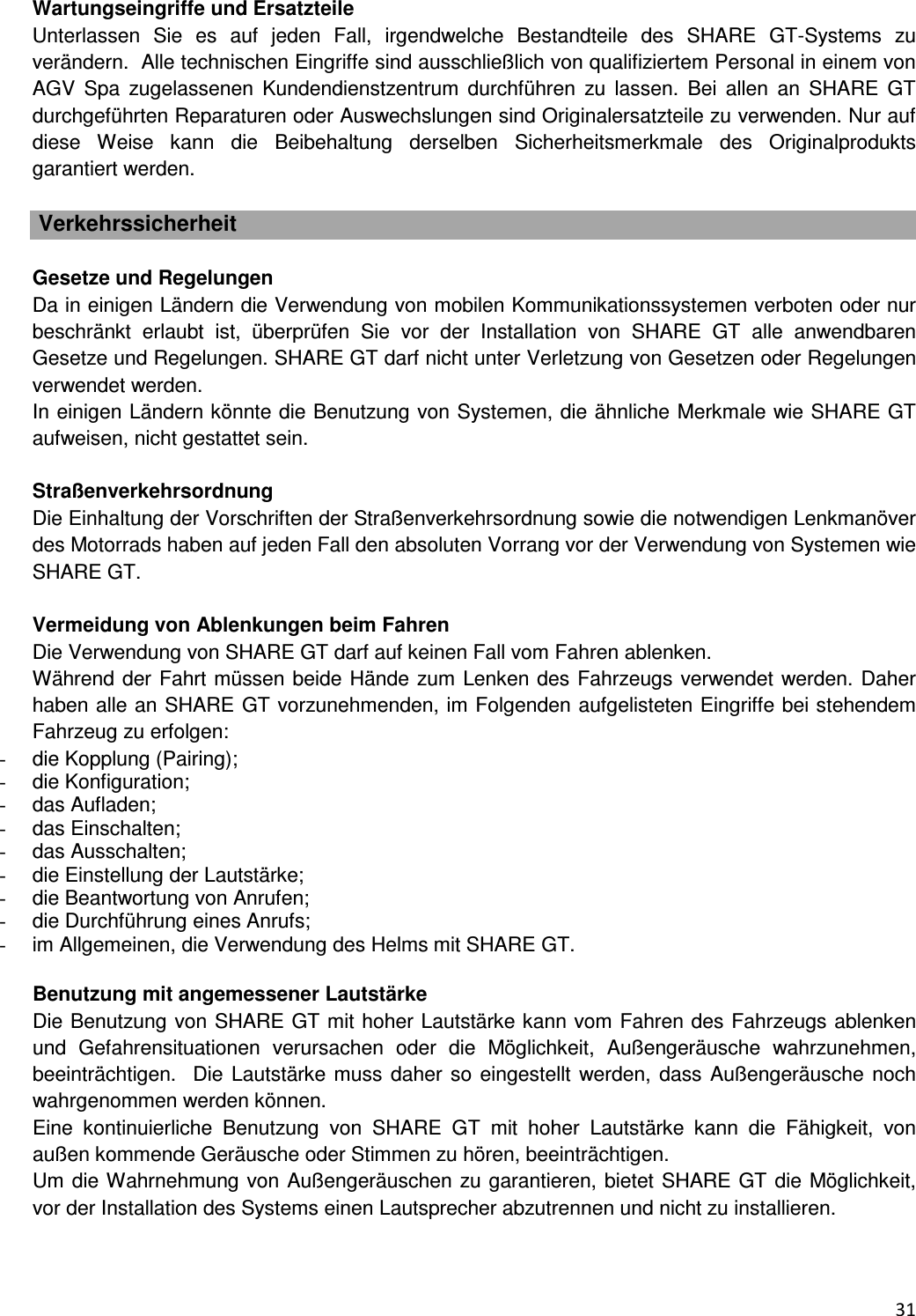  31  Wartungseingriffe und Ersatzteile Unterlassen  Sie  es  auf  jeden  Fall,  irgendwelche  Bestandteile  des  SHARE  GT-Systems  zu ver&auml;ndern.  Alle technischen Eingriffe sind ausschlie&szlig;lich von qualifiziertem Personal in einem von AGV  Spa  zugelassenen  Kundendienstzentrum  durchf&uuml;hren  zu  lassen.  Bei  allen  an  SHARE  GT durchgef&uuml;hrten Reparaturen oder Auswechslungen sind Originalersatzteile zu verwenden. Nur auf diese  Weise  kann  die  Beibehaltung  derselben  Sicherheitsmerkmale  des  Originalprodukts garantiert werden.    Verkehrssicherheit  Gesetze und Regelungen Da in einigen L&auml;ndern die Verwendung von mobilen Kommunikationssystemen verboten oder nur beschr&auml;nkt  erlaubt  ist,  &uuml;berpr&uuml;fen  Sie  vor  der  Installation  von  SHARE  GT  alle  anwendbaren Gesetze und Regelungen. SHARE GT darf nicht unter Verletzung von Gesetzen oder Regelungen verwendet werden.  In einigen L&auml;ndern k&ouml;nnte die Benutzung von Systemen, die &auml;hnliche Merkmale wie SHARE GT aufweisen, nicht gestattet sein.   Stra&szlig;enverkehrsordnung Die Einhaltung der Vorschriften der Stra&szlig;enverkehrsordnung sowie die notwendigen Lenkman&ouml;ver des Motorrads haben auf jeden Fall den absoluten Vorrang vor der Verwendung von Systemen wie SHARE GT.   Vermeidung von Ablenkungen beim Fahren Die Verwendung von SHARE GT darf auf keinen Fall vom Fahren ablenken.  W&auml;hrend der Fahrt m&uuml;ssen beide H&auml;nde zum Lenken des Fahrzeugs verwendet werden. Daher haben alle an SHARE GT vorzunehmenden, im Folgenden aufgelisteten Eingriffe bei stehendem Fahrzeug zu erfolgen: -  die Kopplung (Pairing); -  die Konfiguration; -  das Aufladen; -  das Einschalten; -  das Ausschalten; -  die Einstellung der Lautst&auml;rke; -  die Beantwortung von Anrufen; -  die Durchf&uuml;hrung eines Anrufs;  -  im Allgemeinen, die Verwendung des Helms mit SHARE GT.  Benutzung mit angemessener Lautst&auml;rke Die Benutzung von SHARE GT mit hoher Lautst&auml;rke kann vom Fahren des Fahrzeugs ablenken und  Gefahrensituationen  verursachen  oder  die  M&ouml;glichkeit,  Au&szlig;enger&auml;usche  wahrzunehmen, beeintr&auml;chtigen.  Die Lautst&auml;rke muss  daher so eingestellt  werden, dass Au&szlig;enger&auml;usche noch wahrgenommen werden k&ouml;nnen.  Eine  kontinuierliche  Benutzung  von  SHARE  GT  mit  hoher  Lautst&auml;rke  kann  die  F&auml;higkeit,  von au&szlig;en kommende Ger&auml;usche oder Stimmen zu h&ouml;ren, beeintr&auml;chtigen.  Um die Wahrnehmung von Au&szlig;enger&auml;uschen zu garantieren, bietet SHARE GT die M&ouml;glichkeit, vor der Installation des Systems einen Lautsprecher abzutrennen und nicht zu installieren.   